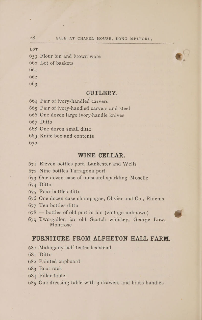 LOT 659 Flour bin and brown ware e 660 Lot of baskets € 661 662 663 CUTLERY. .664 Pair of ivory-handled carvers 665 Pair of ivory-handled carvers and steel 666 One dozen large ivory-handle knives 667 Ditto 668 One dozen small ditto 669 Knife box and contents 670 WINE CELLAR. 671 Eleven bottles port, Lankester and Wells 672 Nine bottles Tarragona port 673 One dozen case of muscatel sparkling Moselle 674 Ditto 675 Four bottles ditto 676 One dozen case champagne, Olivier and Co., Rhiems 677 Ten bottles ditto 678 — bottles of old port in bin (vintage unknown) 679 Two-gallon jar old Scotch whiskey, George Low, Montrose | FURNITURE FROM ALPHETON HALL FARM. 680 Mahogany half-tester bedstead 681 Ditto © 682 Painted cupboard 683 Boot rack 684 Pillar table 685 Oak dressing table with 3 drawers and brass handles