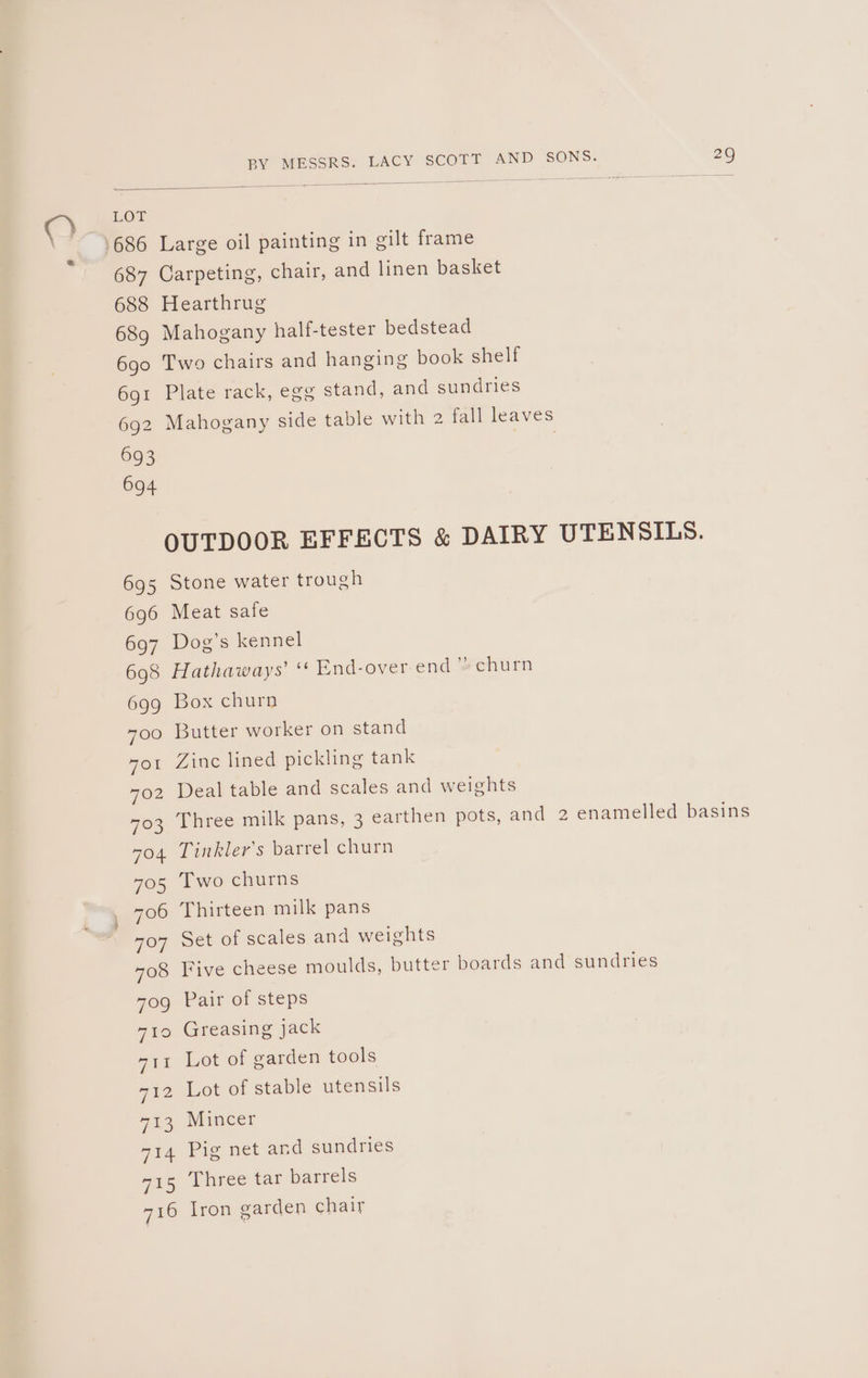 686 Large oil painting in gilt frame 687 Carpeting, chair, and linen basket 688 Hearthrug 689 Mahogany half-tester bedstead 6go Two chairs and hanging book shelf 6o1 Plate rack, egg stand, and sundries 692 Mahogany side table with 2 fall leaves OUTDOOR EFFECTS &amp; DAIRY UTENSILS. 695 Stone water trough 696 Meat safe 697 Dog’s kennel 698 Hathaways’ “ End-over end” churn 699 Box churn 700 Butter worker on stand yor Zinc lined pickling tank 702 Deal table and scales and weights 703 Three milk pans, 3 earthen pots, and 2 enamelled basins so4 Tinkler’s barrel churn 705 Two churns 706 Thirteen milk pans 707 Set of scales and weights 708 Five cheese moulds, butter boards and sundries 70g Pair of steps 710 Greasing jack 711 Lot of garden tools 712 Lot of stable utensils 713 Mincer 714 Pig net and sundries 715 Three tar barrels 716 Lron garden chair