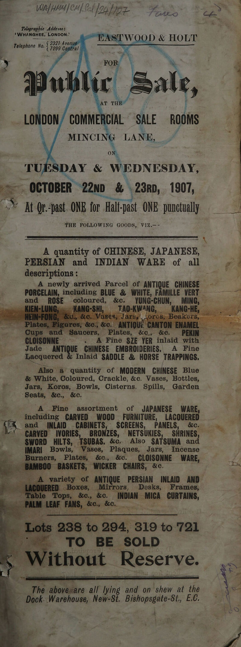 MN Naalae Fase eae Telegraphic Address: 'WHANGHEE, LONDON.' EASTWOOD &amp; HOLT Telephone No. Lraso Cent ie ws ne 22n0 &amp; \23R0, 1907, © ht Qrepast. ONE for Hal-past ONE punctually THE FOLLOWING GOODS, VIZ.—- ‘ A quantity of CHINESE, JAPANESE, . PERSIAN and INDIAN WARE of all | descriptions: | 5 A newly arrived Parcel of ANTIQUE CHINESE - PORCELAIN, including BLUE &amp; WHITE, FAMILLE VERT — ~~ mi oiee ROSE-¢ “YUNG-CHUN, MING, = i en ag &amp;c. : NNE © . A Fine §ZE VER inlaid with Jace ANTI UE CHINESE EMBROIDERIES, A Fine Lacquered Inlaid SADDLE &amp; HORSE TRAPPINGS. Also a quantity of MODERN CHINESE Blue &amp; White, Coloured, Crackle, &amp;c. Vases, Bottles, ' _‘ Jars, Koros, Bowls, Cisterns. Spills, Garden ‘Seats, &amp;e., &amp;c. | | A Fine assortment of JAPANESE WARE,  __. ineluding CARVED WOOD FURNITURE, LACQUERED A '&amp; and INLAID CABINETS, SCREENS, PANELS, &amp;e. ig. ‘ GARVED IVORIES, ‘BRONZES, NETSUKIES, SHRINES, ~ §WORD HILTS, TSUBAS. &amp;e.. Also SATSUMA and IMARI Bowls, isos Plaques, Jars, Incense ne Fae wad ta &amp;e. CLOISONNE WARE, variety ot ‘ANTIQUE PERSIAN INLAID AND Mirrors, Desks, Frames, , 80, se INDIAN wed. corm. eae The abovexare all lying and on shew at the aw Dock: Warehouse, New-St. 2 scp 3 “Op; ER SR ; ; 7 . ‘ 1 é Oo oe.