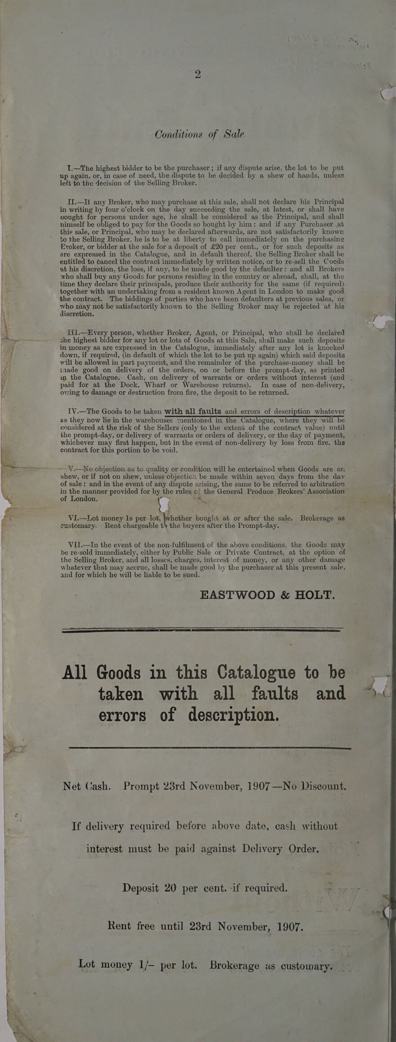 ier [= .... Conditions of Sale I.—The highest bidder to be the purchaser ; if any dispute arise, the lot to be put up again, or, in case of need, the dispute to be decided by a shew of hands, unless left to the decision of the Selling Broker. II.—li any Broker, who may purchase at this sale, shall not declare his Principal in writing by four o’clock on the day succeeding the sale, at latest, or shall have cought for persons under age, he shall be considered as the Principal, and shall himself be obliged to pay for the Goods so bought by him: and if any Purchaser at this sale, or Principal, who may be declared afterwards, are not satisfactorily known to the Selling Broker, he is to be at liberty to call immediately on the purchasing Evoker, or bidder at the sale for a deposit of £20 per cent., or for such deposits as are expressed in the Catalogue, and in default thereof, the Selling Broker shall be entitled to @ancel the contract immediately by written notice, or to re-sell the Goods at his discretion, the loss, if any, to be made good by the defaulter: and all Brokers who shall buy any Goods for persons residing in the country or abroad, shall, at the time they declare their principals, produce their authority for the same (if required). together with an undertaking from a resident known Agent in London to make good the contract. The biddings of parties who have been defaulters at previous sales, or who may not be satisfactorily known to the Selling Broker may be rejected aft his discretion. Tift.—Every person, whether Broker, Agent, or Principal, who shall be declared she highest bidder for any lot or lots of Goods at this Sale, shall make such deposits in money as are expressed in the Catalogue, immediately after any lot is knocked down, if required, (in default of which the lot to be put up again) which said deposits will be allowed in part payment, and the remainder of the purchase-money shall be snade good on delivery of the orders, on or before the prompt-day, as printed in the Catalogue. Cash, on delivery of warrants or orders without interest (and paid for at the Dock, Wharf or Warehouse returns). In case of non-delivery, owing to damage or destruction from fire, the deposit to be returned. IV.—The Goods to be taken with all faults and errors of description whatever as they now lie in the warehouses mentioned in the Catalogue, where they will be considered at the risk of the Sellers (only to the extent of the contract value) until the prompt-day, or delivery of warrants or orders of delivery, or the day of payment, whichever may first happen, but in the event of non-delivery by loss from fire. the contract for this portion to be void. V.—No objection as to quality or condition will be entertained when Goods are on shew, or if not on shew, unless objection be made within seven days fromthe dav of sale: and in the event of any dispute arising, the same to be referred to arbitration ia ie ae provided for by the rules o/ the General Produce Brokers’ Association oi London. hy -a ; te VI.—Lot money 1s per lot, }whether bouglit at or after the sale, Brokerage as customary. Rent chargeable ty the buyers after the Prompt-day. VII.—In the event of the non-fulfilment of the above conditions, the Goods may be re-sold immediately, either by Public Sale or Private Contract, at the option of the Selling Broker, and all losses, charges, interest of money, or any other damage whatever that may accrue, shall be made good by the purchaser at this present sale, and for which he will-be liable to be sued. All Goods in this Catalogue to be taken with all faults and errors of description. Net Cash. Prompt 23rd November, 1907—No Discount. If delivery required before above date, cash without interest must be paid against Delivery Order. Deposit 20 per cent.-if required. . -- Rent free until 23rd November, 1907. Lot money 1/- per lot. Brokerage as customary.