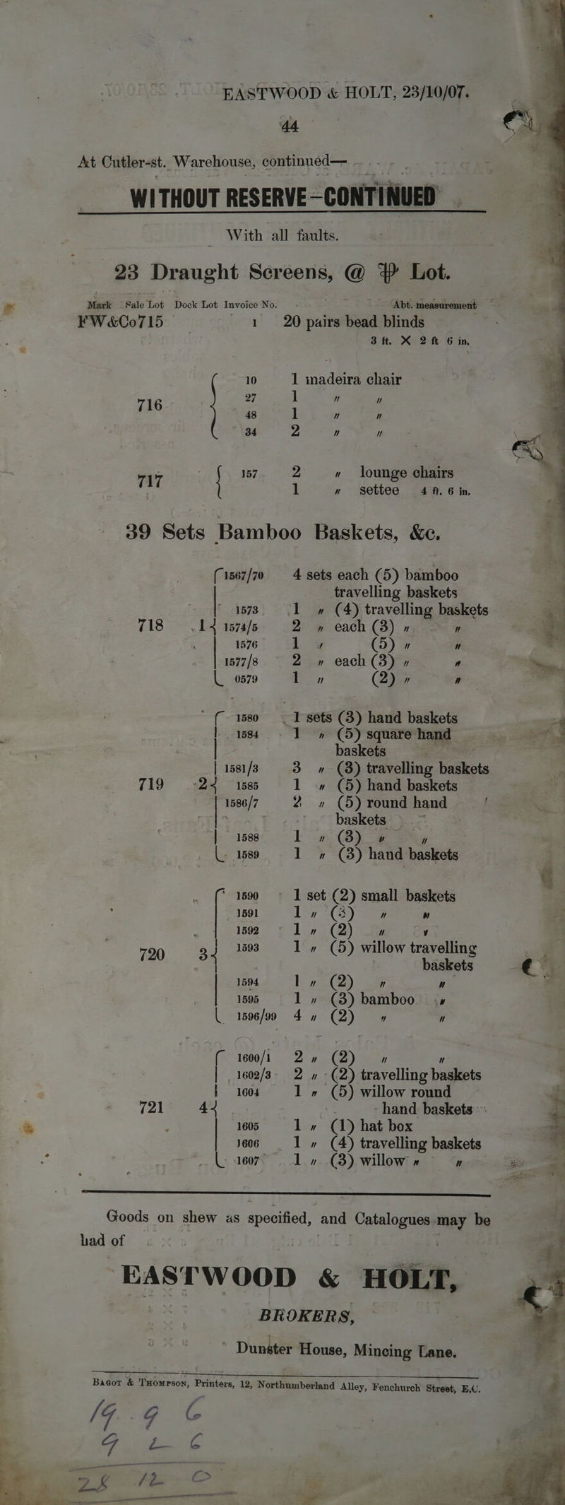 At Cutler-st. Warehouse, continued— ae WITHOUT RESERVE CONTINUED With all faults. 23 Draught Be Oe 4? Lot. Maxt Sale Tot Dock Lot Invoice No. . Abt. measurement . FW&amp;(00715 1 20 pairs bead blinds Bit. X 2M 6 in, madeira chair 10 1 27 ]  ” 716 48 1  ” 84 2 ” It . . 157 2 » lounge chairs 17 1 n settee 4 f. 6 in. 39 Sets Bamboo Baskets, &amp;c. (1567/70 4 sets each (5) bamboo | travelling baskets 1573 1» (4) travelling baskets 718 = 14 1574/8 = 2 » each (3) » ” 1576 1 % (5)  ” 1577/8 2 » each (3) » a # 0579 1 » (2) y a ’ (- 1580 + 1 sets (8) hand baskets . . 3 | 1584 - 1 » (5) square ‘hand Si aot —— . baskets a | 1581/3 3» (8) travelling fackets a 719-24 1585 1 » (5) hand baskets 2 1586/7 2 » (5) round hand i San 7 ¢-+7 5° baskets, y= | 1588 I » GB) ” |. 1589 1 » (8) hate aati . (© 1690 © 1 set (2) small baskets . _ 1591 1» (3) ” ” | rs 7 1592 1» (2) ” cy if } 1593 1» (5) willow travelling 720 3 4 : baskets € | | 1594 lo» (2) ” ” ’ 1595 1 » (8) bamboo ls 1596/99 4n (2) Y 7] (“ 1600/1 Zu (2) 7]  | 1602/3- 2 » -(2) travelling baskets 7 | f 160 1 (5) willow round at e&amp; 721 44. *: -hand baskets j 4 5 1605 la qd) hat box <4 i606, = «1 » (4) travelling baskets “ ce (weer. 1, o- £8), willowi ac? es ‘i Goods on shew as specified, and ee may be had of EAS sw OpR &amp; HOLT, BROKERS, — ’ Dunster House, Mincing Lane. Bagot &amp; Txomrson, Printers, 12, Northumberland Alley, Fenchurch Street, E,C. | } ;