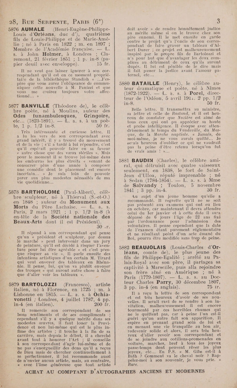 (Henri-Eugène-Philippe- Louis d'Orléans, duc d’), quatrième fils de Louis-Philippe et de Marie-Amé- lie ; né à Paris en 1822 ; m. en 1897 ; Membre de l’Académie française. — IL. s. à John Holmer, à Londres ; Cla- remont, 21 février 1851 ; 1 p. in-8 (pa- pier deuil avec enveloppe). 15 fr. Il ne veut pas laisser ignorer à son cor- respondant qu'il est en ce moment proprié- taire de la bibliothèque Standish « ...J’es- père que vous aurez l’obligeance de commu- niquer cette nouvelle à M. Panizzi et que vous me croirez toujours votre affec- tionné... » 5877 BANVILLE (Théodore de), le célè- bre poète, né à Moulins, auteur des Odes funambulesques, Gringoire, etc. (1823-1891). — IL. a. s. à un poë- te, 1 p. 1/2 in-8. 50 fr. Très intéressante et curieuse lettre. Il a lu les vers de son correspondant avec grand intérêt, il y a trouvé du mouvement et de la vie ; s’il a tardé à lui répondre, c’est qu'il espérait pouvoir faire en sa faveur « autre chose que des vœux stériles ». Mais pour le moment il se trouve lui-même dans les embarras les plus étroits « venant de consacrer plus d’une année à composer une comédie dont le placement est encore incertain... » Je suis loin de pouvoir parer aux plus modestes nécessités de ma vie quotidienne. 5878 BARTHOLOMÉ (Paul-Albert), célè- bre ‘sculpteur, né à Thierval (S.-et-0.) en 1848 auteur du Monument aux Morts du Père Lachaise. — ÆL. a. s. Paris, 2 mars 1921 ; 1 p. 1/2 in-8 (à en-tête de la Société nationale des Beaux-Arts dont il est Président). 80 .r. Il répond à son correspondant qui pense qu’un « président et sculpteur, par dessus Je marché » peut intervenir dans un jury de peinture, qu'il est décidé à risquer l’aven- ture pour lui être agréable « et c’est pres- que risquer sa vie ». Il parle ensuite des intentions artistiques d’un certain M. Tirard qui veut envoyer des tableaux en Rhéna- nie. Il pense, lui, qu’on va plutôt envoyer des troupes « qui auront autre chose à faire que d’aller voir les tableaux ». (Francesco), artiste italien, né à Florence, en 1725 ; m. à Lisbonne en 1815. — L. a. s. à Ochia- vonetti ; Londres, 4 juillet 1787, 4 pp. in-4 (en italien). 200 fr. Il remercie son correspondant de ses bons sentiments et de ses compliments :; cependant s’il y a quelque mérite dans ses : modestes œuvres, il faut louer la Provi- dencé et non lui-même qui est le plus in- fime des artistes ; il touche à la fin de sa carrière, mais depuis le début, il a cherché avant tout à honorer l'Art ; il conseille à son corresporidant d'agir lui-même et de ne pas s’enorgueillir des dons qu'il a reçus de Dieu mais de chercher continuellement à se perfectionner, il lui recommande aussi de n’envier aucun artiste, mais, au contraire, « avec l’âme généreuse que tout artiste doit avoir » de rendre honnêtement justice au mérite même si on le trouve chez son pire ennemi. Il le met ensuite en garde contre le projet qu’a l’encle de son corres- pondant de faire graver un tableau d’Al- bert Durer ; ce projet est malheureusement inspiré par le propre fils de Bartolozzi et n’a pour but que d’avantager les deux com- plices au détriment de ceux qu'ils auront dupés. Il lui est pénible de le dire mais il fait passer la justice avant l’amour pa ternel, etc... Re teur dramatique «et poète, né à Nimes (1872-1922). — L. à. s. à Porel, direc- teur de l’Odéon, 5 avril 1911. 2 pp. 1/2 in-8. 50 fr. Belle lettre. Il transmettra au ministre, sa lettre et celle de Rostand, et il est heu- reux de constater que Nozière est aimé de tous ceux qui ont pu apprécier sa haute et probe intelligence. Il évoque avec atten- drissement le temps du Vaudeville, du Mas- que, de la Marche nuptiale. « Jamais, de moi-même, je ne vous aurais quitté... Je serais heureux d'oublier ce qui ne vaudrait pas la peine d'être retenu lorsqu'on fut de vrais amis ! »..… ral, qui détruisit avec quatre vaisseaux seulement, en 1838, le fort de Saint- Jean d’Ulloa, réputé imprenable ; né à Sedan (1784-1854). — L. a. s. à Mme de Salvandy ; Toulon, 5 novembre 1841 ; 3 pp. in-4. 30 fr. Au sujet d’un jeune homme qu’elle a recommandé. Il regrette qu’il ne se soit pas présenté aux examens qui ont eu lieu en octobre, car maintenant il devra attendre celui du ler janvier et à cette date il aura dépassé de 6 jours l’âge de 22 ans fixé par l'ordonnance pour l’admission des volontaires. Il pense cependant que la date de l'examen étant purement réglementaire et ne résultant point d’un acte émané du Roi, pourra être modifiée sans trop de peine. léans, comte de), le plus jeune des fils de Philippe-Egalité ; arrêté au Pa- lais-Royal avec son père, il partagea sa captivité à Marseille, puis alla rejoindre son frère aîné en Amérique ; né à Paris (1779-1807). — !L. a. s. au Doc- teur Charles Parry, 30 décembre 1807, 3 pp. in-4 (en anglais). TONER, Il a reçu la lettre de son correspondant et est très heureux d’avoir de ses nou- velles. Il serait ravi de se rendre à son in- vitation, malheureusement il est encore tourmenté par ces horribles rhumes qui ne le quittent pas, car à peine l’un est-il guéri qu’un autre fait son apparition. Il espère en prenant grand soin de lui et en menant une vie tranquille au bon air, redevenir solide et alors, il sera très heu- reux d'aller revoir son correspondant et de se joindre aux cotillons-promenades en voiture, marches, bref à tous des joyeux passe-temps dont peuvent rêver les plus joyeux, etc En P.S « M. Gibs est-il à Bath ? Comment va le cheval noir ? Rap- pelez-moi à son souvenir, je vous prie. » Rare.