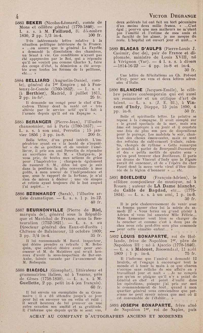 5883 BEKER (Nicolas-Léonard), comte de Mons et célèbre général (1770-1840). — L a. s. à M. Faillaud, 3i décembre 1830, 2 pp. 1/3 in-4. 100 fr. Très intéressante lettre relative à la situation politique intérieure de la France. a demandé la dissolution des chambres, un Sénat à vie. Ges conditions n’ayant pas été approuvées par le Roi, qui a répondu qu’il ne voulait pas comme Charles X, faire des coups d'état, la démission a été accep- tée avec toutes les formes de la politesse, Etc.) 5884 BELLIARD (Augustin-Daniel, com- te), général du 17 Empire ; né à Fon- tenay-le-Comte (1760-1832). -— TJ. a. s @ Berthier), Madrid, 3 juillet 1811, 2 pp. in-fol. 25 fr. Il demande un congé pour le chef d’Es- cadron Thimy dont la santé est « très altérée par le service actif qu'il fait à l’armée depuis qu'il est en Espagne ». 5885 BÉRANGER (Pierre-Jean), l’illustre chansonnier, né à Paris (1780-1857). — L. a. s. à son ami, Perrotin ; 15 jan- vier 1856 ; 3 pp. in-8. 200 fr. Belle îettre, d’un grand intérêt. L’im- pératrice ayant eu « la bonté de s’inquié- ter » de sa position et de vouloir l’amé- ‘ lio'er, il prie son ami Perrotin de répondre au secrétaire de S. M. « Chargez-le, je vous prie, de toutes mes actions de grâce pour l’Impératrice ; chargez-le également de rassurer S. M., dites lui que je suis dans la position la plus convenable à mes goûts, à mon amour de l'indépendance et que, sous Île rapport de la fortune, je n'ai rien de mieux à désirer ; une vie simple et retirée ayant toujours été le but auquel j'ai aspiré... » 5886 BERNHARDT (Sarah), l’illustre ar- tisbe dramatique. — IL. a. s. 1 p. in-12. 40 fr. 5887 BEURNONVILLE (Pierre de Riel, marquis de), général sous la Républi- que et Maréchal de France, sous la Res- tauration (1752-1821). — [L. a. s. au Directeur général des Eaux-et-Forêts ; Château de Balaincour, 13 octobre 1809; 8 pp. 3/4 in-4. 35 fr. Il lui recommande M. Barot. inspecteur, qui désire prendre sa retraite ; M. Robe- quin, que celui-ci désire avoir pour suc- cesseur et M. de Maizières qui serait heu- reux d’avoir la sous-inspection de Bar-sur. Aube, laissée vacante par l'avancement de M. Robequin. 5888 BIAGIOLI (Giosaphat), littérateur et grammairien italien, né à Vezano, près de Gènes (1758-1830). — IL. a. s. à M. Guellette, 2 pp. petit in-4 (en français). 60 fr. J1 lui envoie un exemplaire de sa Gram- maire ; il a dû attendre jusqu’à ce jour pour lui en envoyer un en velin et relié ; il serait heureux de lui prouver en une autre occasion son amitié et sa gratitude. I1 d’informe que depuis qu'ils se sont vus, deux scélérats lui ont fait un tort pécuniaire d'au moins deux mille francs. « ...G’est égal ; pourvu que mes malheurs ne m'’otent pas l’amitié et l’estime de mes amis et Ja faculté de les aimer, je me moque du reste. L’hopital est ouvert jour et nuit... » 5889 BLACAS D’AULPS (Pierre-Louis J. Casimir, duc de), pair de France et di- plomate, ministre de Louis XVII, né à Vérignon (Var). — 4 1]. a. s. à divers —1814-16-22 — 4 pp. in-8 et in-4. 30 fr. Une lettre de félicitations au Ch. Prévost d'’Iray, pour ses vers et deux lettres adres- sées d'Italie. 5890 BLANCHE (Jacques-Emile), le célè- bre peintre contemporain qui est aussi un romancier et un critique d’art de talent. — L. à. (J. E.2BE) at Vin: cent d’Indy, Dieppe, 15 juin 1890, 4 pp. in-8. 50 fr. Belle et spirituelle lettre. Le peintre se repose à la campagne. Il avait compté sur « de grand spectacle de la mer, mais son âme est impropre à en jouir et il constate une fois de plus son peu de dispositions pour le paysage. Les matelots le soir, chan- tent des choses émouvantes, mais ce sont des refrains de café-concert traînés, ralen- tis, changés de rythme » Gette remarque le conduit à parler de Bourgault-Ducoudray et des « petits motifs de quatre sons » qu’on peut trouver chez Beethoven. Il parle ou drame de Vincent d’Indy que le Figaro aurait dû annoncer, et de « l’opéra du cher Fauré dont la muse verte vient d’être déco- rée de la légion d'honneur » ... etc. 5891 BOIELDIEU “François-Adrien), le célèbre compositeur de musique, né à Rouen ; auteur de LA Dame blanche, du Galife de Bagdad, etc. (1775- 1834). — L. a. s. à un ami, 1 p. in-8. 30 fr. Il le prie chaleureusement de venir avec sa femme passer chez lui la soirée du sa- medi 27 « Vous feriez un grand plaisir à Adrien si vous lui ameniez Mlle Félicie… Mme Lemonier veut bien se charger de. la coucher et comme c’est à deux pas de chez nous cela peut-être sera cu commode pour Te aimable AUS » rer | DTA RES 5892 Louis BONAPARTE, roi de Hol- lande, frère de Napoléon 1°, père de Napoléon NIT ; né à Ajaccio (1778-1846). — IL. s. à Malouet, Roosendaal, 11 acûl 1809 ; 1 p. in-4. 75 fr. Il l’informe que l'amiral a demandé 12 brulots, et l’engage à encourager tout le monde et à tenir la main à ce que chacun s'occupe sans relâche de son affaire en y travaillant jour et nuit « ..Je ne conçois pas qu'on se plaigne qu'il n’y a point de Général en chef et point d'unité dans les opérations, puisque j’ai pris sur moi le commandement de tout... quand à mon quartier général vous conviendrez que pef- scnne ne peut savoir mieux que moi où il est SORNETADIS de l’établir.. » NE NO MORE SRE 5893 JOSEPH BONAPARTE, frère aîné de Napoléon 1°, roi de Naples, puis