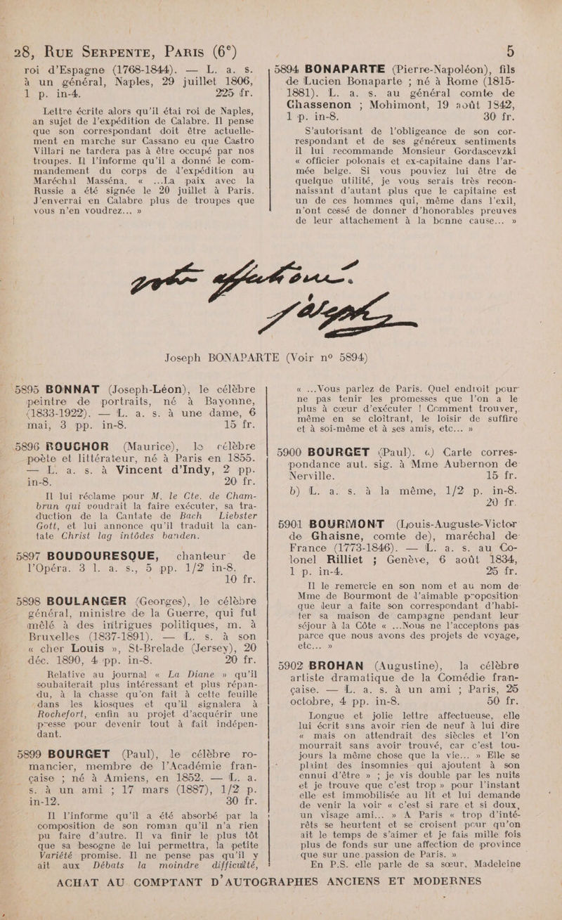 Î 28, RUE SERPENTE, Paris (6°) roi d’Espagne (1768-1844). pare. à un général, Naples, 29 juillet 1806, 1 p. in-4. 225 dr. Lettre écrite alors qu'il étai roi de Naples, an sujet de l'expédition de Calabre. Il pense que son correspondant doit être actuelle- ment en marche sur Cassano eu que Castro Villari ne tardera pas à être occupé par nos troupes. Il l’informe qu'il a donné le com- mandement du corps de d'expédition au Maréchal Masséna. « ...La paix avec la Russie a été signée le 20 juillet à Paris. J’enverrai en Galabre plus de troupes que vous n’en voudrez... » p de Lucien Bonaparte ; né à Rome (1815- 1881). L. a. s. au général comte de Ghassenon ; Mohimont, 19 roût 1S42, 1 p. in-8. 30 fr. S’autorisant de l’obligeance de son cor- respondant et de ses généreux sentiments il lui recommande Monsieur Gordascevzki « officier polonais et ex-capitaine dans l’ar- mée belge. Si vous pouviez lui être de quelque utilité, je vous serais très recon- naissant d’autant plus que le capitaine est un de ces hommes qui, même dans l'exil, n’ont cessé de donner d’honorables preuves de leur attachement à la bonne cause... » 5895 BONNAT (Joseph-Léon), le célèbre peintre de portraits, né à Bayonne, (1833-1922). — L. a. s. à une dame, 6 mai, 3 pp. in-8. 15 fr. (Maurice), la célèbre poète et littérateur, né à Paris en 1855. — L. à. s. à Vincent d'Indy, 2 pp. in-8. 20 fr. Il lui réclame pour M. le Cte. de Cham- brun qui voudrait la faire exécuter, sa tra- duction de la GCantate de Bach Liebster Gott, et lui annonce qu'il traduit la can- tate Christ lag intôdes banden. 5897 BOUDOURESQUE, Opéra: 3 |. à. 5. chanteur de , 5 pp. 1/2 in-8. JOUET. 5898 BOULANGER !{Georges), le célèbre général, ministre de la Guerre, qui fut mêlé à des intrigues politiques, m. à Bruxelles (1837-1891). — IL. s. à son « cher Louis », St-Brelade (Jersey), 20 déc. 1890, 4 pp. in-8. 20 fr. Relative au journal « La Diane » qu’il soubaiterait plus intéressant et plus répan- du, à la chasse qu'on fait à cette feuille dans les kiosques et qu'il signalera à Rochefort, enfin au projet d'acquérir une presse pour devenir tout à fait indépen- dant. 5899 BOURGET (Paul), le célèbre ro- mancier, membre de l’Académie fran- _ çaise ; né à Amiens, en 1852. — [L. a. sac un, ami : 17 mars (1887), 1/2 p in-12. 30 fr. I1 l’informe qu'il a été absorbé par la composition de son roman qu'il n’a rien pu faire d’autre. Il va finir le plus tôt que sa besogne le lui permettra, la petite Variété promise. Il ne pense pas qu'il y ait aux Débats la moindre difficulté, î ee | « Vous parlez de Paris. Quel endroit pour ne pas tenir les promesses que l’on a le plus à cœur d’exécuter ! Ccmment trouver,. même en se cloîtrant, le loisir de suffire et à soi-même et à ses amis, etc... » «) Carte corres- pondance aut. sig. à Mme Aubernon de Nerville. 15 fr. b) Las. laomème, 1/2 ,.poine. 20 Tr. de Ghaïisne, comte de), maréchal de- France (1773-1846). — IL. a. s. au Co- lonel Rüilliet ; Genève, 6 août 1834, 1 p. in-4. 25 fr. Il le remercie en son nom et au nom de Mme de Bourmont de l’aimable p'oposition: que deur a faite son correspondant d’habi- ter sa maison de campagne pendant leur séjour à da Côte « ...Nous ne l’acceptons pas parce que nous avons des projets de voyage, etc... » célèbre artiste dramatique de la Comédie fran- caiser — 109 a. satun amis Paris 025 octobre, 4 pp. in-8. 50 fr. Longue et jolie lettre affectueuse, elle lui écrit sans avoir rien de neuf à lui dire « mais on attendrait des siècles et l’on mourrait sans avoir trouvé, car c'est tou- jours la même chose que la vie... » Elle se plaint des insomnies qui ajoutent à son ennui d’être » ; je vis double par les nuits et je trouve que c’est trop » pour l'instant elle est immobilisée au lit et lui demande de venir la voir « c’est si rare et si doux, un Visage ami. » A Paris « trop d’ inté- rêts se heurtent et se croisent peur qu’on ait le temps de s’aimer et je fais mille fois plus de fonds sur une affection de province que sur une passion de Paris. » En P.S. elle parle de sa sœur, Madeleine