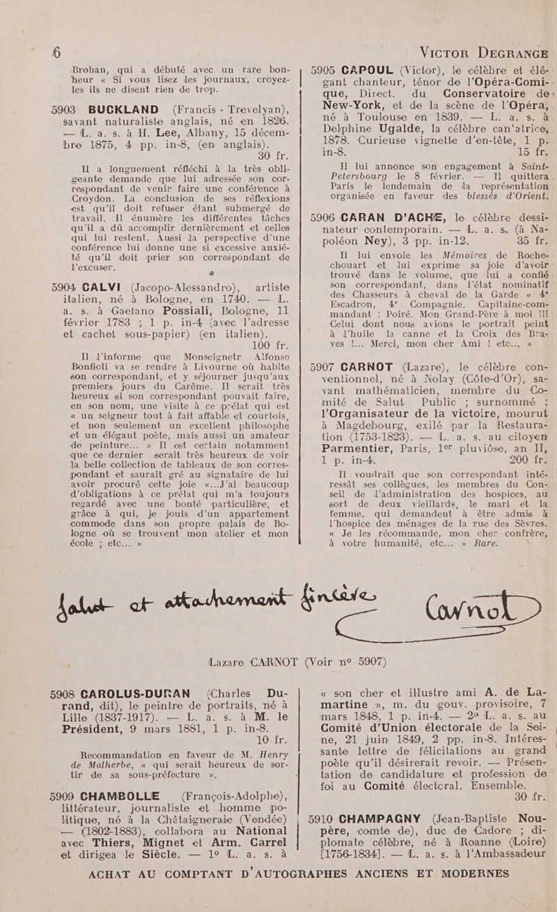 Brohan, qui a débuté avec un rare bon- ‘heur « Si vous lisez les journaux, croyez- les ils ne disent rien de trop. savant naturaliste anglais, né en 1826. — [L. a. s. à H. Lee, Albany, 15 décem- bre 1875, 4 pp. in-8, (en anglais). 30 fr. IL a longuement réfléchi à da très obli- geante demande que lui adressée son cor- respondant de venir faire une conférence à Croydon. La conclusion de ses réflexions est qu'il doit refuser étant submergé de travail. Il énumère les différentes tâches qu'il a dû accomplir dernièrement et celles qui lui restent. Aussi la perspective d’une conférence lui donne une si excessive anxié- té qu'il doit prier son correspondant de l’excuser. o 5904 GALVI (Jacopo-Alessandro), artiste italien, né à Bologne, en 1740. — L. a. s. à Gaetano Possiali, Bologne, 11 février 1783 ; 1 p. in-4 {avec l’adresse et cachet sous-papier) (en italien). 100 fr. Il l’informe que Monseignetr Alfonso Bonfioli va se rendre à Livourne où habite éon correspondant, et y séjourner jusqu'aux premiers jours du Carême. Il serait très heureux si son correspondant pouvait faire, en son nom, une visite à ce prélat qui est « un seigneur tout à fait affable et courtois, et non seulement un excellent philosophe et un élégant poète, mais aussi un amateur de peinture... » Il est certain notamment que ce dernier serait très heureux de voir la belle collection de tableaux de son corres- pondant et saurait gré au signataire de lui avoir procuré cette joie «...J'ai beaucoup d'obligations à ce prélat qui m'a toujours regardé avec une bonté particulière, et grâce à qui, je jouis d’un appartement commode dans son propre palais de Bo- logne où se trouvent mon atelier et mon école ; etc. » Vicror DEGRANGE 5905 CAPOUL (Victor), le célèbre et élé-. gant chanteur, ténor de l’Opéra-Comi-:. que, Direct. du Conservatoire de: New-York, et de la scène de l'Opéra, né à Toulouse en 1839. — L. a. s. à. Delphine Ugalde, la célèbre can'atrice,, 1878. Curieuse vignette d’en-tête, 1 p. in-8. 15 fr. Il lui annonce son engagement à Saint- Petersbourg le 8 février. — Il quittera. Paris le lendemain de dla représentation. organisée en faveur des blessés d’Orient. 5906 CARAN D’ACHE, le célèbre dessi- nateur contemporain. — L,. a. s. (à Na- poléon Ney), 3 pp. in-12. 35 fr. Il lui envoie les Mémoires de Roche-. chouart et lui exprime sa joie d’avoir: trouvé dans le volume, que lui a confié: son correspondant, dans l’état nominatif des Chasseurs à cheval de la Garde « 4° Escadron, 4° Compagnie. Capitaine-com- mandant : Poiré. Mon Grand-Père à moi !I! Celui dont nous avions le portrait peint à d'huile la canne et la Croix des Bra- vestl Merci, mon Cher Ami |sete.05 5907 CARNOT (Lazare), le célèbre con- ventionnel, né à Nolay (Côte-d'Or), sa- vant mathématicien, membre du ‘(Co- mité de Salut Public ; surnommé l’Organisateur de la victoire, mourut à Magdebourg, exilé par la Restaura- tion (1753-1828). — L. a. s. au citoyen Parmentier, Paris, 17 pluviôse, an II, 1 p. in-4. 200 fr. Il voudrait que son correspondant inté- ressât ses collègues, les membres du Con- seil de d'administration des hospices, au sort de deux vieillards, le mari et la. femme, qui demandent à être admis à l’hospice des ménages de la rue des Sèvres. « Je les récommande, mon cher confrère, à votre humanité, etc... » Rare. \ 5908 CAROLUS-DURAN {Charles Du- rand, dit), le peintre de portraits, né à Lille (1837-1917). — L. a. s. à M. le Président, 9 mars 1881, 1 p. qe : LOT: Recommandation en faveur de M. Henry de Malherbe, « qui serait heureux de sor- tir de sa sous-préfecture ». 5909 CHAMBOLLE (François-Adolphe), littérateur, journaliste et homme po- litique, né à la Chêtaigneraie (Vendée) — (1802-1883), collabora au National avec Thiers, Mignet et Arm. Carrel A et dirigea le Siècle. — 1° L. a. s. à « son cher et illustre ami A. de La- martine », m. du gouv. provisoire, 7 mars 1848, 1 p. in-4. — 20 IL. a. s. au Comité d'Union électorale de la Sei- ne, 21 juin 1849, 2 pp. in-8. Intéres- sante lettre de félicitations au grand poète qu’il désirerait revoir. — Présen- tation de candidature et profession de foi au Gomité électoral. fusne : 14 5910 CHAMPAGNY (Jean-Baptiste Nou- père, comte de), duc de Cadore ; di- plomate célèbre, né à Roanne Loire) [1756-1834]. — L. a. s. à l'Ambassadeur