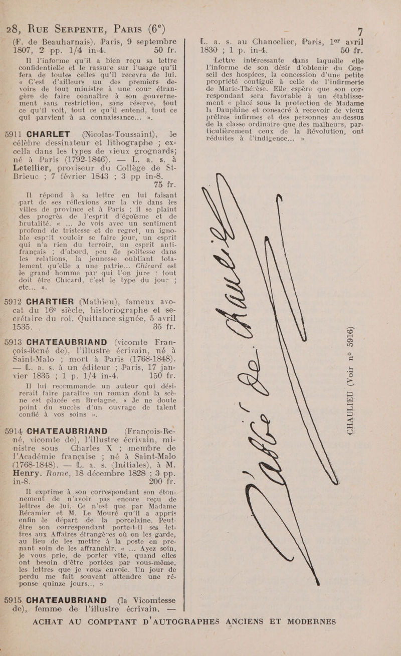 (F. de Beauharnais). Paris, 9 septembre 1807, 2 pp. 1/4 in-4. 50 fr. Il l’informe qu'il a bien reçu sa lettre confidentielle et le rassure sur l'usage qu’il fera de toutes celles qu'il recevra de lui. « C’est d’ailleurs un des premiers de- voirs de tout ministre à une cour étran- gère de faire connaître à son gouverne- ment sans restriction, sans réserve, tout ce qu'il voit, tout ce qu'il entend, tout ce qui parvient à sa connaissance... », {Nicolas-Toussaint), de célèbre dessinateur et lithographe ; ex- cella dans les types de vieux grognards; né à Paris (1792-1846). — ÆL. a. s. à Letellier, proviseur du Collège de St- Brieuc ; 7 février 1848 ; 3 pp in-8. Tor: Il répond à sa lettre en lui faisant æart de ses réflexions sur la vie dans les villes de province et à Paris ; il se plaint des progrès de l’esprit d'’égoïsme et de brutalité. « ..…. Je vois avec un sentiment profond de tristesse et de regret, un igno- ble esp'it vouloir se faire jour, un esprit qui n’a rien du terroir, un esprit anti- français ; d’abord, peu de politesse dans les relations, la jeunesse oubliant tota- lement qu’elle a une patrie... Chicard est le grand homme par qui l’on jure : tout doit être Chicard, c’est de type du jou: ; Et. 25%: cat du 16€ siècle, historiographe et se- crétaire du roi. Quittance signée, 5 avril 1535. 35 fr. çois-René de), l’illustre écrivain, né à Saint-Malo ; mort à Paris (1768-1848). = L. à. s. à un éditeur ; Paris, 17 jan- vier 1835 ; 1 p. 1/4 in-4. L'SOVÉE: Il lui rececmmande un auteur qui dési- rerait faire paraître un roman dont la scè- ne est placée en Bretagne. « Je ne doute point du succès d’un ouvrage de talent confié à vos soins ». (François-Re- né, vicomte de), l’illustre écrivain, mi- mistre sous Charles X membre de l’Académie française ; né à Saint-Malo (1768-1848). — IL. a. s. (Initiales), à M. Henry. Rome, 18 décembre 1828 ; 3 pp. in-8. | 200 fr. Il exprime à son correspondant son éton- nement de n’avoir pas encore reçu de lettres de dui.. Ce n’est que par Madame Récamier et M. Le Mouré qu’il a appris enfin de départ de la porcelaine. Peut- être son correspondant porte-t-il ses let- tres aux Affaires étrangères où on les garde, au lieu de les mettre à la poste en pre- nant soin de les affranchir. « ... Ayez soin, je vous prie, de porter vite, quand elles ont besoin d’être portées par vous-même, les lettres que je vous envoie. Un jour de perdu me fait souvent attendre une ré- ponse quinze jours... » 5915 CHATEAUBRIAND (la Vicomtesse de), femme de l'illustre écrivain. — ° 7 L. a. s. au Chancelier, Paris, 12 avril 1830 ; 1 p. in-4. 50 fr. Lettre intéressante dans laquelle elle l’informe de son désir d'obtenir du Con- seil des hospices, la concession d’une petite propriété contiguë à celle de l’infirmerie de Marie-Thérèse. Elle espère que son cor- respondant sera favorable à un établisse- ment « placé sous la protection de Madame la Dauphine et consacré à recevoir de vieux prêtres infirmes et des personnes au-dessus de la classe ordinaire que des malheurs, par- ticulièrement ceux de la Révolution, ont réduites à. l’indigence.… » À &amp; S \ CHAULIEU (Voir n° 5916)