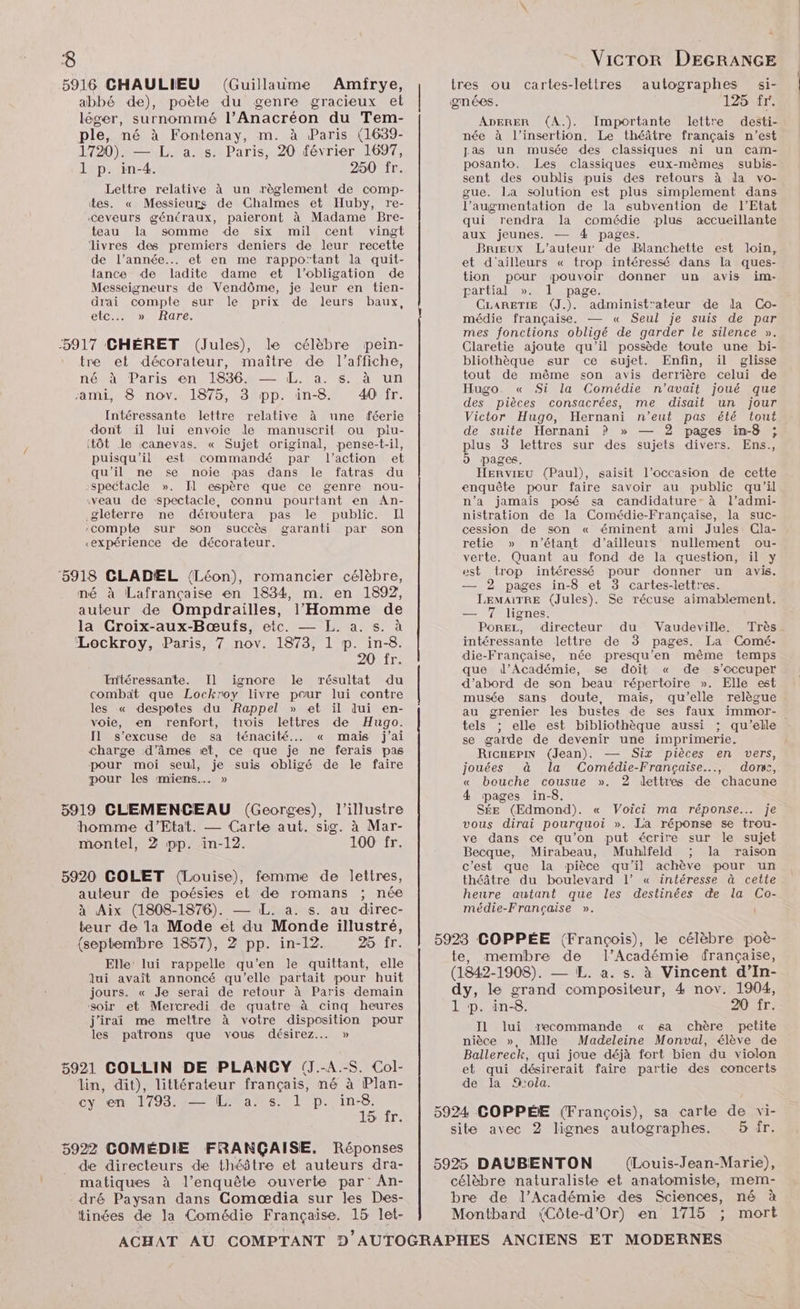 ‘8 5916 CHAULIEU (Guillaime Amirye, abbé de), poète du genre gracieux et léger, surnommé l’Anacréon du Tem- ple, né à Fontenay, m. à Paris (1639- 1720). — L. a. s. Paris, 20 février 1697, 1 p. in-4. 250 fr. Lettre relative à un règlement de comp- tes. « Messieurs de Chalmes et Huby, re- Ceveurs généraux, paieront à Madame Bre- teau la somme de six mil cent vingt livres des premiers deniers de leur recette de l’année... et en me rappo’tant la quit- tance de ladite dame et l'obligation de Messeigneurs de Vendôme, je leur en tien- drai comple sur le prix de leurs baux, etc MR OTe: 5917 CHÉRET (Jules), le célèbre pein- tre et décorateur, maître de l’affiche, néval Paris ent 1990/1026 auun sami, 8 nov. 1875, 3 pp. in-8. 40 fr. Intéressante lettre relative à une féerie dont il lui envoie le manuscrit ou piu- itôt le canevas. « Sujet original, pense-t-il, puisqu'il est commandé par l’action et qu’il ne se noie pas dans le fatras du spectacle ». Il espère que ce genre nou- veau de spectacle, connu pourtant en An- .gléterre ne déroutera pas le public. Il ‘compte sur son succès garanti par son «expérience de décorateur. ‘5918 CLADEL (Léon), romancier célèbre, mé à Lafrançaise en 1834, m. en 1892, auteur de Ompdrailles, l'Homme de la Croix-aux-Bœufs, etc. — EL. a. s. à ‘Lockroy, Paris, 7 nov. 1873, 1 p. in-8. ZULT: Intéressante. Il ignore le résultat du combat que Lockroy livre pour lui contre les « despotes du Rappel » et ïil dui en- voie, en renfort, tiois lettres de Hugo. Il s’excuse de sa ténacité... « mais j'ai charge d’âmes et, ce que je ne ferais pas pour moi seul, je suis obligé de le faire pour les miens. » 5919 CLEMENCEAU (Georges), l’illustre homme d'Etat. — Carte aut. sig. à Mar- montel, 2 pp. in-12. 100 fr. 5920 GOLET (Louise), femme de lettres, auteur de poésies et de romans ; née à Aix (1808-1876). — IL. a. s. au direc- teur de la Mode et du Monde illustré, {septembre 1857), 2 pp. in-12. 25 fr. Elle’ lui rappelle qu’en le quittant, elle ui avait annoncé qu’elle partait pour huit jours. « Je serai de retour à Paris demain soir et Mercredi de quatre à cinq heures j'irai me mettre à votre disposition pour les patrons que vous désirez... » 5921 CGOLLIN DE PLANCY (J.-A.-S. Col- lin, dit), littérateur français, né à Plan- cy en 17934 Lit aes lp. in-8 15 fr. 5922 COMÉDIE FRANÇAISE. Réponses de directeurs de théâtre et auteurs dra- matiques à l’enquête ouverte par’ An- ré Paysan dans Comædia sur les Des- tinées de la Comédie Française. 15 let- VicTor DEGRANGE tres ou cartes-lettres autographes si- gnées. 125 fr. ADERER (A.). Importante lettre desti-: née à l'insertion. Le théâtre français n’est Las un musée des classiques ni un cam- posanto. Les classiques eux-mêmes subis- sent des oublis puis des retours à la vo- gue. La solution est plus simplement dans l’augmentation de la subvention de l’Etat qui rendra la comédie plus accueillante aux jeunes. — 4 pages. Brœux L'auteur de Blanchette est loin, et d'ailleurs « trop intéressé dans la ques- tion pour pouvoir donner un avis im- partial ». 1 page. CLARETIE (J.). administ'ateur de da Co- médie française. — « Seul je suis de par mes fonctions obligé de garder le silence ». Claretie ajoute qu'il possède toute une bi- bliothèque sur ce sujet. Enfin, il glisse tout de même son avis derrière celui de Hugo. « Si la Comédie n'avait joué que des pièces consacrées, me disait un jour Victor Hugo, Hernani n'eut pas été tout de suite Hernani ? » — 2 pages in-8 ; plus 3 lettres sur des sujets divers. Ens., pages. Hervieu (Paul), saisit l’occasion de cette enquête pour faire savoir au public qu’il n’a jamais posé sa candidature- à l’admi- nistration de la Comédie-Française, la suc- cession de son « éminent ami Jules Cla- retie » n'étant d’ailleurs nullement ou- verte. Quant au fond de la question, il y est trop intéressé pour donner un avis. — 2 pages in-8 et 3 cartes-lettres. LEMAITRE (Jules). Se récuse aimablement. — 7 lignes. POREL, directeur du Vaudeville. Très intéressante lettre de 3 pages. La Comé- die-Française, née presqu’en même temps que d’Académie, se doit « de s’eccuper d’abord de son beau répertoire ». Elle est musée sans doute, mais, qu’elle relègue au grenier les bustes de ses faux immor- tels ; elle est bibliothèque aussi ; qu'elle se garde de devenir une imprimerie. RicHEPIN (Jean). — Six pièces en vers, jouées à la Comédie-Française.., don:, « bouche cousue ». 2 dettres de chacune 4 pages in-8. SÉE (Edmond). « Voici ma réponse.… je vous dirai pourquoi ». La réponse se trou- ve dans ce qu’on put écrire sur le sujet Becque, Mirabeau, Muhlfeld ; la raison c’est que la pièce qu'il achève pour un théâtre du boulevard Ll’ « intéresse à cette heure autant que les destinées de la Co- médie-Française ». | 5923 COPPÉE (François), le célèbre poè- te, membre de l’Académie française, (1842-1908). — L. a. s. à Vincent d’In- dy, le grand compositeur, 4 nov. 1904, 1 p. in-8. 20 fr. Il lui recommande « sa chère petite nièce », Mlle Madeleine Monval, élève de Ballereck, qui joue déjà fort bien du violon et qui désirerait faire partie des concerts de la %ola. 5924 GOPPÉE (François), sa carte de vi- site avec 2 lignes autographes. 5 Îr. 5925 DAUBENTON (Louis-Jean-Marie), célèbre naturaliste et anatomiste, mem- bre de l’Académie des Sciences, né à Montbard (Côte-d'Or) en 1715 ; mort