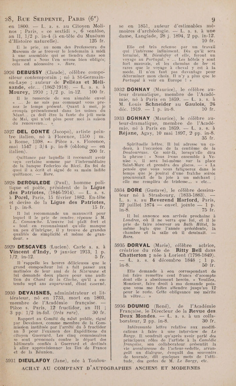 l 28, RUE SERPENTE, Paris (6°) en 1800. — L. a. s. au Citoyen Moli- nos ; Paris, « ce sextidi », 6 ventôse, an II, 1/2 p. in-4 (à en-tête du Muséum d'Histoire naturelle). 125 fr. I] le prie, au nom des Professeurs du Museum de se trouver le lendemain à midi à une assemblée qui se tiendra dans son logement « Nous t'en serons bien obligés; cela est nécessaire ». Rare. 5926 DEBUSSY (Claude), célèbre compo- siteur contemporain ; né à St-Germain- en-Laye ; auteur de Pelléas et Méli- sande, etc... (1862-1918). — IL. a. s. à Mourey, 1910 ; 1/2 p. in-12. 100 fr. Il le remercie de son aimable envoi « …. Je ne sais pas comment vous pre- nez le temps présent. Quant à moi, je croupis présentement dans les usines du Néant... ça doit être la faute du jcli mois de Mai, qui n’est plus pour moi la saison du renouveau... » 5927 DEL CONTE (Jacopo), artiste pein- tre italien, né à Florence, 1510 ; m. à Rome, 1598. + Pièce a. s. Florence, mai 1547 ; 3/4 p. in-8 (oblong — en italien). 200 fr. Quittance par laquelle il reconnait avoir reçu certaine somme par l'intermédiaire de la banque Federico de Ricci. En foi de quoi il a écrit et signé de sa main ladite quittance. — Rare. 5928 DÉROULÈDE (Paul), homme poli- . tique et poète, président de dla Ligue des Patriotes, (1846-1914). — IL. a. s. à Porel, Paris, 15 février 1882. En-tête et devise de la Ligue des Patriotes, 1 p..in8. Ho te [1 lui recommande un manuscrit pour lequel ïil le prie de rendre, réponse à M. L. Comonw:he. L'œuvre lui plaît fort et « tout en reconnaissant qu'elle manque ' un peu d'intrigue, il y trouve de grandes qualilés de simplicité et même de gran- deur. » 5929 DESCAVES ‘{Lucien). Carte a. s. à Vincent d’Indy, 9 janvier 1913, 1 p. 1/2, in-12. LR à Il rappelle les heures délicieuses que le grand compositeur lui a fait passer aux matinées de leur ami de la Sizeranne et lui demande deux places pour une audi- tion du Chant de la Cloche, qu'il a en- tendu sept ans auparavant, étant caserné. 25930 DEVAISNES, administrateur et lit: térateur, né en 1733, mort en 1803, “membre de l’Académie française. — Pièce s. Paris, 12 fructidor, an JII ” 8 pp: 1/2 in-fol. (très rare). 30 fr. Rapport au Comité de salut public, signé par Devaisnes, comme membre de la Com- mission instituée par l’arrêté du 5 fructidor an pour l'examen des Expéditions du citoyen Guerrard. Les cinq commissaires se sont prononcés contre le départ des bâtiments confiés à Guerrard et destinés à aller approvisionner les Iles de France et de la Réunion. \ _ 5931 DIEULAFOY (Jane), née à Toulou- ae ut 4 y se en 1851, auteur d’estimables mé- moires d'archéologie. — L. a. s. à une dame, Langlade, 28 j. 1894, 2 pp. in-12. 10 fr. Elle est très retenue par un travail qui l’intéresse infiniment. Dès qu’il sera terminé, M. Dieulafoy et elle, feront un voyage au Portugal. « … Les hôtels y sont fort mauvais, et les chemins de fer si rares que le voyage à cheval y est à la mode. Il n’en faut pas davantage pour déterminer mon choix. Il n’y a plus que le: Portugal à voir en Europe ! » 5932 DONNAY (Maurice), le célèbre au- teur dramatique, membre de l’Acadé- mie, né à Paris en 1859 — EL. a. ss. à M. Louis Schneider au Gaulois, 24 déc. 1919. — 1 p. in-8. 10 fr. 5933 DGNNAY (Maurice), le célèbre au- teur-dramatique, membre de l’Acadé- mie, né à Paris en 1859 — IL. a. s. à Réjane, Agay, 10 mai 1897, 2 pp. in-8. 35 fr. Spirituelle lettre. Il lui adresse un ca- deau, à l’occasion de la centième de la Douloureuse. Ce soir-là, lorsqu'elle dira la phrase : « Nous irons ensemble à Ve- nise », il sera lui-même sur la place Saint-Marc et prendra des glaces. — « La pensée que vous vous fatiguerez dans le temps que je jouirai d’une fraîche soirée procurerait de la joie à un méchant ; elle me remplira de tristesse... » etc. 5934 DORÉ (Gustave), le célèbre dessina- teur né à Strasbourg, (1833-1883), — L. a. s. au Reverend Harford, Paris, 22 juillet 1874 — envel, jointe — 1 p. in-8. TOUR, li lui annonce son arrivée prochaine à Londres, où il ne verra que lui, et il le prie de faire réserver au Bath Hôtel, le même logis que l’année précédente, la chambre et la salle où il dessinait. — Rare. 5935 DORVAL (Marie), célèbre actrice, créatrice du rôle de Chatterton ; Tan ue. in-8. Ritty Bell dans née à Lorient (1798-1849). 4 décembre 1848 ; 1 p. 50 fr. Elle demande à son correspondant de Jui faire remettre cent francs d’acompte. dont elle a absolument besoin. « Veuillez, Monsieur, faire droit à ma demande puis- que vous me faites attendre jusqu’au 12: pour le reste. Cette obligeance me mérite la vôtre... 5936 DOUMIC (René), de l’Académie Française, le Directeur de la Revue des. Deux Mondes. — EL. a. s. à un colla- borateur, 2 pp. in-8. 30 fr. Intéressante lettre relative aux modifi- cations à faire à une interview de Le Bargy. Il voudrait qu'après avoir parlé des principaux rôles de l'artiste à la Comédie française, son collaborateur présentât la vie aventureuse de l’acteur-vedette, geât un dialogue, évoquât des souvenirs. de tournée, dît quelques mots de l’atti-. tude, des gestes de M. Le Bargy, etc. P2