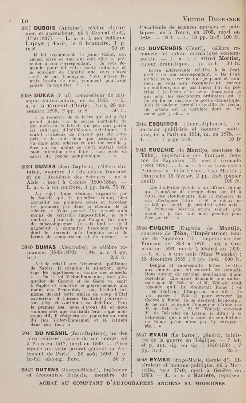 10 5937 DUBOIS Antoine), célèbre chirur- 1 l’Académie de sciences morales et poli- gien et accoucheur, né à Gramat (Lot), tiques, né à Tours, en 1765, mort en (1756-1837). — L. a. s. 1848. — 18 I. a. s., 18 pp. in-8. 100 fr. Lajoye ; Paris, le 8 brumaire, 1 p. in-8. 50 ir. Il lui recommande le jeune Cadot, son ancien élève et ami qui doit aller se pré- senter à son correspondant. « Je vous de- mande pour lui votre bonté ordinaire et le souvenir de l'amitié que vous n’avez à son collègue 5943 DUVERNOIS (Henri), célèbre ro- mancier et auteur dramatique contem- porain: —UL..a., s. à Alfred® Mortier, auteur dramatique, 1 p. in-4. Lettre intéressante relative à la Peut- hésilée de son correspondant. « De Peut- cessé de me témoigner. Vous n'avez ja- UE ; mais besoin de moi, comment pourrai-je RE OPERA EEE Sd A ne Re jamais m'acquitter ?..… » lien Je vous suls 2 trine à la façon d’un ténor toulousain ce qui pour les spectateurs ordinaires est le sique contemporain, né en 1865. — L. fin du fin en matière de poésie dramatique. a. s. (à Vincent d’Indy). Paris, 28 no- Mais la pudeur, première qualité du vérita- vembre 1899, 2 pp. in-8. 50 fr. ble artiste est la dernière dont on lui, Be Pet ; sache gré ; etc... » Il le remercie de sa lettre qui lui . Fe orand plaisir car le succès inattendu de r F son RC le laissait un peu seul parmi 2944 ESQUIROS : (Henri-Alphonse), TO: les suffrages d’indifférents artistiques. Il mancier publiciste et homme politi- craint d’ailleurs de n'avoir pas été com- pris. « Je crois bien que personne n’a vu dans mon scherzo ce qui me semble y être ou du moins ce qu'il entrait dans mon intention d’en faire une sorte de satire du poème symphonique ;... » que, né à Paris en 1814, m. en 1876, — L. a. s. 1 page in-8. 10 fr 5945 ŒEUGÉNIE ‘de Montijo, comtesse de Téba), impératrice des Français, fem- me de Napoléon III, née à Grenade (1826-1920). — L. a. s. à « sa bien chère 5938 DUKAS (Paul), compositeur de mu- 5939 DUMAS (Jean-Baptiste), célèbre chi- miste, membre de l’Académie française Princesse », Villa ‘Cyrnos, Cap Martin ; et de l’Académie des Sciences ; né à Dimanche 15 février, 2 pp. in-8 (papier Alais ;: mort à Cannes (1800-1884). — deuil). 100 fr. L. a. s. à un confrère, 3 pp. in-8. 75 fr. Elle l’informe qu’elle a un affreux rhume ee : : POS Au sujet d’une réunion organisée par qui l'empêche de dormir dans son lit à la Société qui, la première, voulut bien cause des étouffements. Elle la remercie de ; 7 23) BA e = . accueillir ses premiers essais et favoriser SEUL SANTOCUEUSS MILITE sr Si le mieux eus ses premiers pas dans le chemin de da “ LEE ee sie Je prendrai voire ‘avis science, « Vous pouvez être assuré qu’à La Princesse Béatrice arrive samedi pro- moins de véritable impossibilité, je m'y chain et je fais tout mon possible pour rendrai... j'aimerais que Maugon fut libre être guérie…. » de m'accompagner. Je sais tout ce qu'il gagnerait à connaître l'excellent milieu dont Je souvenir m'a toujours servi de terme de comparaison et de mesure. » 5946 EŒEUGÉNIE (Eugénie de Montijo, comtesse de Téba, l’Impératrice) fem- me de Napoléon III ; impératrice des Français de 1853 à 1870 ; née à Gre- nade en 1826, morte à Madrid en 1920. — L. a. s. à une amie (Mme Waleska) ; 13 décembre 1859 ; 8 pp. in-8. 600 fr. Longue et intéressante lettre relative aux ennuis que lui causent les compéti- 5940 DUMAS Alexandre), le célèbre ro- mancier (1803-1870). — Ms. a. s. 4 pp. in-4. 250 fr. Article relatif aux évènements politiques de Naples. Il examine la situation, envi- sage les hypothèses et donne des conseils. « . Ou le roi Victor-Emmanue', sans s’in- quiéter de Capoue et de Gaëte va venir à Naples et remettre le gouvernement aux mains des Piemontais ; ou, hésitant dui- même devant cette espèce de coup d’Etat cavourien, il daissera Garibaldi poursuivre son siège et continuer sa dictature. Dans le premier cas, nous l’avons dit et nous sommes sûrs que Garibaldi fera ce que nous avons dit, il résignera ses pouvoirs au nom tions autour de certaine nomination d’am- bassadeur. Elle avait demandé une ambas- sade pour M. Belcastel et M. Waleski avait répondu qu’il lui donnerait Rome ; or « en rentrant, l'Empereur me dit : Je vais parler à Waleski pour envoyer les Cadore à Rome, ils le désirent beaucoup... Je ne sais pourquoi l’empereur n'aime pas M. de Belcastel ; Si M. Waleski envoyait M. de Belcastel en Russie, je dirais à sa belle-sœur que c’est à cause de son histoire du Roi Victor-Emmanuel et se retirera ; , ; e . Sn ile UE, De qu'on n'ose pas l'y envoyer ; 5941 DU MESNIL (Jean-Baptiste), un des | 5947 EVAIN (Le baron), général, minis- plus célèbres avocats de son temps, né tre de la guerre en Belgique. — 7 let. à Paris en 1517, mort en 1569. — Pièce | et p. aut. sig. ou sig. : 1810-1833 : 7 signée sur vélin (avocat général au Par- pp. in-4. 25 fr lement de Paris) ; 30 août 1560, 1 p. in-fol. oblong. Rare. 50 tr. 5948 EYMAR (Ange-Marie, Comte d’), lit- térateur et homme politique, né à Mar- ‘5942 DUTENS (Joseph-Michel), ingénieur seille, ‘et économiste français, membre de i 1803. — IL. a. s. à Barrère, représen- <<
