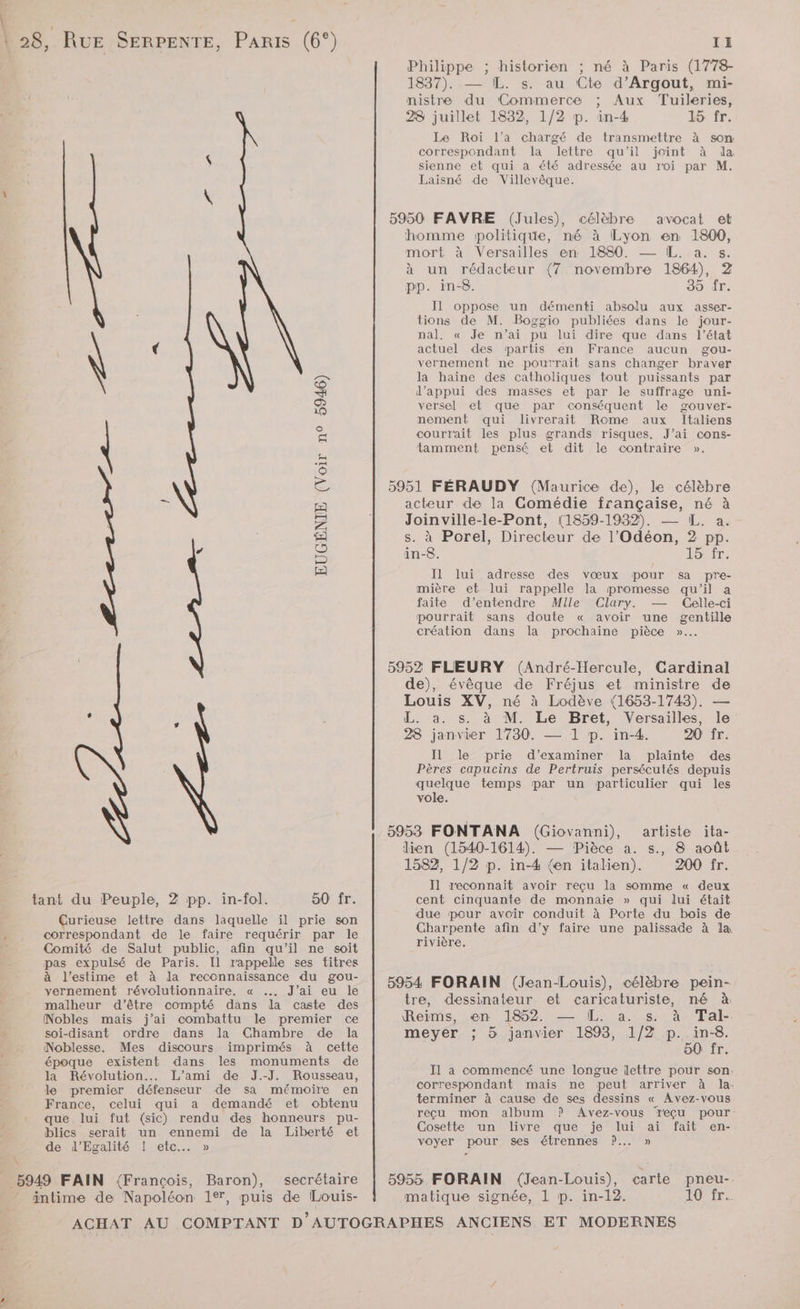 ET. 128, RUE SERPENTE, Paris (6°) Pal EUGÉNIE (Voir n° 5946) l fl] £ tant du Peuple, 2 pp. in-fol. 50 fr. Çurieuse lettre dans laquelle il prie son 1 correspondant de le faire requérir par le j Comité de Salut public, afin qu’il ne soit pas expulsé de Paris. Il rappelle ses titres à l'estime et à la reconnaissance du gou- vernement révolutionnaire. « …. J’ai eu le malheur d'être compté dans la caste des Nobles mais j’ai combattu le premier ce soi-disant ordre dans la Chambre de la Noblesse. Mes discours imprimés à cette époque existent dans les monuments de la Révolution... L’ami de J.-J. Rousseau, le premier défenseur de sa mémoire en France, celui qui a demandé et obtenu que lui fut (sic) rendu des honneurs pu- blics serait un ennemi de la Liberté et de d'Egalité [NGC \ 5949 FAIN (François, Baron), secrétaire intime de Napoléon 1e, puis de Louis- II Philippe ; historien ; né à Paris (1778- 1837). — [L. s. au Cte d’Argout, mi- nistre du Commerce ; Aux Tuileries, 28 juillet 1832, 1/2 p. in-4 15 fr. Le Roi l’a chargé de transmettre à son: correspondant la lettre qu'il joint à da sienne et qui a été adressée au roi par M. Laisné de Villevêque. 5950 FAVRE (Jules), célèbre avocat et homme politique, mé à Lyon en 1800, mort à Versailles en 1880. — IL. a. s. à un rédacteur (7 novembre 1864), 2 pp. in-8. 35 fr. Il oppose un démenti absolu aux asser- tions de M. Boggio publiées dans le jour- nal. « Je n’ai pu lui dire que dans l’état actuel des partis en France aucun gou- vernement ne pourrait sans changer braver la haine des catholiques tout puissants par d'appui des masses et par le suffrage uni- versel et que par conséquent le gouver- nement qui livrerait Rome aux Italiens courrait les plus grands risques. J’ai cons- tamment pensé et dit le contraire ». 5951 FÉRAUDY (Maurice de), le célèbre acteur de la Gomédie française, né à Joinville-le-Pont, (1859-1932). — IL. a. s. à Porel, Directeur de l’Odéon, 2 pp. in-8. ls Il lui adresse des vœux pour sa pre- mière et lui rappelle la promesse qu’il a faite d'entendre Mlle Clary. — Celle-ci pourrait sans doute « avoir une gentille création dans la prochaine pièce »…. 5952 FLEURY (André-Hercule, Cardinal de), évèque de Fréjus et ministre de Louis XV, né à Lodève (1653-1743). — L. a. s. à M. Le Bret, Versailles, le 28 janvier 1730. — 1 p. in-4. 20 fr. Il le prie d'examiner la plainte des Pères capucins de Pertruis persécutés depuis TS temps par un particulier qui les vole. 5953 FONTANA (Giovanni), lien (1540-1614). — Pièce a. s., 8 août 1582, 1/2 p. in-4 {en italien). 200 fr. Il reconnait avoir reçu la somme « deux cent cinquante de monnaie » qui lui était due pour avoir conduit à Porte du bois de Charpente afin d’y faire une palissade à la rivière. artiste ita- 5954 FORAIN (Jean-Louis), célèbre pein- tre, dessinateur et caricaturiste, né à Reims, en 1852. — IL. a. s. à Tal- meyer ; 5 janvier 1893, 1/2 p._ in-8. 50 fr Il a commencé une longue lettre pour son correspondant mais ne peut arriver à la. terminer à cause de ses dessins « Avez-vous reçu mon album P Avez-vous Teçu pour: Cosette un livre que je lui ai fait en- voyer pour ses étrennes ?..… » carte pneu-- TOP TrE 5955 FORAIN (Jean-Louis), matique signée, 1 p. in-12.
