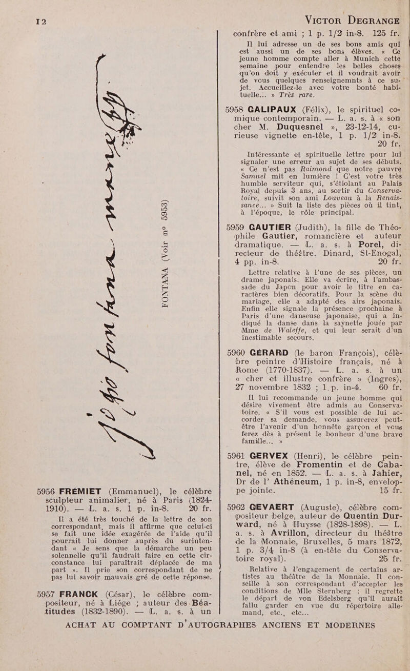 confrère et ami ; 1 p. 1/2 in-8. 125 fr. Il lui adresse un de ses bons amis qui est aussi un de ses bons élèves. « Ce jeune homme compte aller à Munich cette semaine pour entendre les belles choses qu'on doit y exécuter et il voudrait avoir de vous quelques renseignemnts à ce su-' jet. Accueillez-le avec votre bonté habi- tuelle.. » Très rare. 5958 GALIPAUX (Félix), le spirituel co- mique contemporain. — L. a. s. à « son cher M. Duquesnel », 23-12-14, cu- rieuse vignette en-tête, 1 p. 1/2 in-8. 20 fr. Intéressante et spirituelle lettre pour lui signaler une erreur au sujet de ses débuts. « Ce n’est pas Raimond que notre pauvre humble serviteur qui, s’étiolant au Palais Samuel mit en lumière ! C’est votre très Royal depuis 3 ans, au sortir du Conserva- toire, suivit son ami Louveau à la Renais- sance... » Suit la liste des pièces où il tint, à l’époque, le rôle principal. 5959 GAUTIER (Judith), la fille de Théo- phile Gautier, romancière et auteur dramatique. — L. a. s. à Porel, di- recteur de théêtre. Dinard, St-Enogal, 4 pp. in-8. 20 fr. > Lettre relative à l’une de ses pièces, un - drame japonais. Elle va écrire, à l’ambas- sade du Japon pour avoir le titre en ca- \ mariage, elle a adapté des airs japonais. Enfin elle signale la présence prochaine à ractères bien décoratifs. Pour la scène du FONTANA (Voir m° 5953) Paris d’une danseuse japonaise, qui à in- diqué la danse dans la saynette jouée par Mme de Waleffe, et qui leur serait d'un inestimable secours, 5960 GÉRARD (le baron François), célè- bre peintre d'Histoire français, né à Rome (1770-1837). — IL. a. s. à lun: « cher et illustre confrère » (Ingres), 27 novembre 1832 ; 1. p. in-4. 60 fr. [l lui recommande un jeune homme qui désire vivement être admis au Conserva- _ EN SU toire. « S'il vous est possible de lui ac- corder sa demande, vous assurerez peut- être l’avenir d’un honnête garçon et vous ferez dès à présent le bonheur d’une brave famille... » 5961 GERVEX (Henri), le célèbre pein- tre, élève de Fromentin et de Caba- nel, né en 1852. — IL. a. s. à Jahier, Dr de l’ Athéneum, 1 p. in-8, envelop- 5956 FRÉMIET (Emmanuel), le célèbre pe jointe. loir sculpteur animalier, né à Paris (1824- LIT) PET as diptin:8. 20 fr. | 5962 GEVAERT (Auguste), célèbre com- Il a été très touché de la lettre de son correspondant, mais il affirme que celui-ci se fait une idée exagérée de l’aide qu'il pourrait lui donner auprès du surinten- dant « Je sens que la démarche un peu solennelle qu'il faudr'ait faire en cette cir- constance lui paraîtrait déplacée de ma part ». Il prie son correspondant de ne pas lui savoir mauvais gré de cette réponse. 5957 FRANCK (César), le célèbre com- positeur, né à Liége ; auteur des-Béa- titudes (1832-1890). — [L. a. s. à un positeur belge, auteur de Quentin Dur- ward, né à Huysse (1828-1898). — L. a. s. à Avrillon, directeur du théâtre de la Monnaie, Bruxelles, 5 mars 1872, 1 p. 3/4 in-8 (à en-tête du Conserva- toire royal). 25 fr. Relative à l’engagement de certains ar- tistes au théâtre de la Monnaie. Il con- seille à son correspondant d'accepter les conditions de Mlle Sternberg il regrette le départ de von Edelsberg qu'il aurait fallu garder en vue du répertoire alle- mand, eîc., etc.
