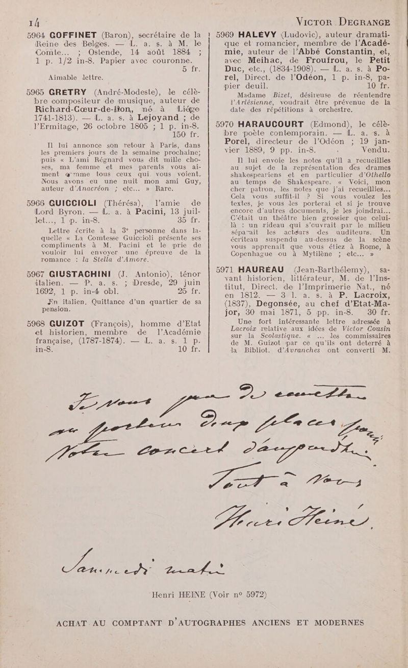 1/ 5964 GOFFINET (Baron), secrétaire de la Reine des Belges. — L. a. s. à M. le Comte... ; Ostende, 14 août 1884 ; 1 p. 1/2 in-8. Papier avec couronne. 5 fr. Aimable dettre. 5965 GRÉTRY (André-Modeste), de célè- bre compositeur de musique, auteur de Richard-Cœur-de-lion, né à Liége 1741-1813). — iL. a. s. à Lejoyand ; de l’'Ermitage, 26 octobre 1805 ; 1 p. in-8. 150 fr. Il lui annonce son retour à Paris, dans les premiers jours de la semaine prochaine; puis « L’ami Régnard vous dit mille cho- ses, ma femme et mes parents vous ai- ment @œmme tous ceux qui vous voient. Nous avons eu une nuit mon ami Guy, auteur d’Anacréon ; etc... » Rare. 5966 GUICCIOLI (Thérésa), l’amie de Lord Byron. — L. a. à Pacini, 13 juil- let..…., 1 p. in-8. 35: fr. Lettre écrite à la 3° personne dans la- quelle « La Comtesse Guiccioli présente ses compliments à M. Pacini et le prie de vouloir lui envoyer une épreuve de la romance : la Stella d'Amore. 5967 GIUSTACHINI (J. Antonio), ténor italien. — P. a. s. ; Dresde, 29 juin 1692, 1 p. in-4 obl. 25 fr. ÆEn italien. Quittance d’un quartier de sa pension. 5968 GUIZOT (François), homme d'Etat et historien, membre de l’Académie itancaise Urer-184) LL.) a. s 11 -p- in-8. IOUTT- res VicTror DEGRANGE que et romancier, membre de l’Acadé- mie, auteur de l’Abbé Constantin, et, avec Meihac, de Froufrou, le Petit Duc, etc., (1834-1908). — IL. a. s. à Po- rel, Direct. de l’Odéon, 1 p. in-8, pa- pier deuil. 1OTT Madame Bizet, désireuse de réentendre l’Arlésienne, voudrait être prévenue de la date des répétitions à orchestre. 5970 HARAUCOURT (Edmond), le célè- bre poète contemporain. — [L. a. s. à Porel, directeur de l’Odéon ; 19 jan- vier 1889, 9 pp. in-8. Vendu. Il lui envoie les notes qu'il a recueillies au sujet de la représentation des drames shakespeariens et en particulier d’Othello au temps de Shakespeare. « Voici, mon cher patron, les notes que j’ai recueillies. Cela vous suffit-il ? Si vous voulez les textes, je vous des porterai et si je trouve encore d’autres documents, je les joindrai… C'était un théâtre bien grossier que celui- là : un rideau qui s’ouvrait par le milieu sépa'ait les actdurs «des ‘auditeurs. Un écr'iteau suspendu au-dessus de la scène vous apprenait que vous étiez à Rome, à Copenhague ou à Mytilène ; etc... » 5971 HAURÉAU (Jean-Barthélemy), sa- vant historien, littérateur, M. de l’Ins- titut, Direct. de l’Imprimerie Nat., né en 1812. — 3 I]. a. s. à P. Lacroix, (1837), Degonsée, au chef d’Etat-Ma- jor, 30 mai 1871, 5 pp. in-8. 30 fr. Une fort intéressante lettre adressée à Lacroix relative aux idées de Victor Cousin sur la Scolastique. « ... les commissaires de M. Guizot par ce qu'ils ont deterré à Ja Bibliot. d’Avranches ont converti M. D cecs— fln ., Ze rer / NET