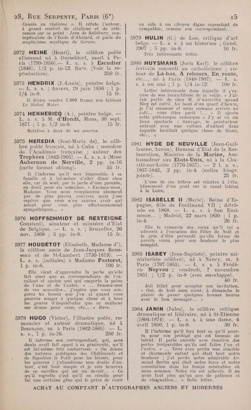 Cousin au réalisme ». Il réfute l’auteur, à grand renfort de citations et de réfé- rences sur ce point : Jean de Salisbury, con- ceptualiste de l'Ecole d’Abelard, et parle du scepticisme mystique de Gerson. 5972 HMEINE (Henri), le célèbre poète allemand né à Dusseldorf, mort à Pa- ris (1799-1856).— L. a. s. à Escudier (1846), 1/2 p. in-12. Rare. (Voir la re- production). 250 fr. 5973 HENDRIX (J.-Louis), peintre belge. — IL. a. s. ; Anvers, 19 juin 1856 ; 1 p. 1/4 in-8. HSE à à I1 désire vendre 1.000 francs son tableau Le Stabat Mater. 5974 HENNEBICQ (A.), peintre belge. — L. a. s. à M. d’Hondt, Mons, 30 sept. 1871 ; 1 p. 1/2 in-8. Or Relative à deux de ses œuvres. 5975 HÉRÉDIA (José-Maria de), le célè- bre poète français, né à Cuba ; membre de l’Académie française ; auteur des Trophées (1842-1905). — L. a. s. à (Mme Aubernon de Nerville, 2 pp. in-16 (carte format oblong). 35 fr. Il l’informe qu'il sera impossible à sa famille et à lui-même d'aller dîner chez elle, car ils sont, par la perte d’une parente, en deuil pour six semaines. « Excusez-nous, Madame. Vous nous remplacerez aisement par de plus joyeux convives mais j’ose espérer que vous n'en sauriez avoir qui soient pour vous plus affectueusement sympathiques... » Constant), sénateur et ministre d’Etat de Belgique. — IL. a. s. ; Bruxelles, 26 nov. 1868 ; 3 pp. in-8. 15 ir. 5977 HOUDETOT (Elisabeth, Madame d’), la célèbre amie de Jean-Jacques Rous- seau et de St-Lambert (1730-1813). — L. a. s. (initiales) à Madame Pastoret, 1 p. in-8. 100 fr. Elle vient d'apprendre la perte qu’elle fait ainsi que sa correspondante de l’ex- cellent et ancien ami qui emporte la peine dé l’une et de l’autre. « Donnez-moi de vos nouvelles... j'espère que vous son- gerez ‘au besoin que j’en ai quand vous pourrez songer à quelque chose et à tous les genres d’inquiétudes que ce malheur me donne pour vous, etc... » Rare. 5978 HUGO (Victor), l’illustre poète, ro- mancier et auteur dramatique, né à Besançon, m. à Paris (1802-1885). — L. a. s., 1 p. in-16. 250 fr. Il informe son correspondant, qui, sans doute avait fait appel à sa générosité, qu'il est lui-même très embarrassé. « On donne des dectures publiques des Châtiments et de Napoléon le Petit pour les blessés, pour les pauvres ; j'abandonne mes droits d’au- teur, c’est tout simple et je suis heureux de ce sacrifice qui est un devoir... » Ce qu'il regrette c’est qu’il en résulte pour lui une certaine gêne qui le prive de venir en aide à un citoyen digne cependant de sympathie, comme son correspondant. belge. — L. a. s. à un historien ; Gand, 1907 ; 5 pp. in-8. TO Er, Très intéressante lettre. écrivain converti au catholicisme ; au- teur de Là-bas, À rebours, En route, etc.., né à Paris (1848-1907). — IL. a. s. à un ami ; L p. 1/4 in-12. 100 fr. Lettre intéressante dans laquelle il s’ex- cuse de son inexactitude de dla veille. « J’al- lais partir de chez M. d’Aurevilly quand Bloy est entré. Au bout d’un quart d'heure, je l'ai emmené et nous sommes arrivés au calé ..vous étiez parti! »>T Ajoute cette pittoresque remarque « J'y ai vu un beau spectacle Sauvage, le peinturleur entrant avec une voiture d'enfant dans laquelle braillait quelque chose de blanc, ete. laume, baron), Homme d’Etat de la Res- tauration, Ministre de la Marine, Am- bassadeur aux Etats-Unis, né à la Cha- rité-sur-Loire (1776-1857). — 2 I. a. s., 1837-1842, 2 pp. in-4 notice biogr. jointe). 25 fr. L’une de ces lettres est relative à l’éta- blissement d’un pont sur le canal latéral à la Loire. pagne, fille de Ferdinand VIT ; détrô- née en 1868. — [L. a. s. à Son Emi- nence... ; Madrid, 22 mars 1830 ; 1 p. in-4. DOTÉT: Elle le remercie des vœux qu'il lui a adressés à l’occasion des Fêtes de Noël et le prie d’être persuadé qu'elle forme de pareils vœux pour son bonheur le plus complet. niaturiste célèbre), né à Nancy, m. à Paris (1767-1855). — L. a. s. à Frédé- ric Nepveu ; vendredi, 7 novembre 1851 ; 1/2 p. in-8 (avec enveloppe). 40 fr. Joli billet pour accepter son invitation. « Oui, de tout mon cœur, à dimanche le plaisir de passer quelques bonnes heures avec le bon messager. » dramatique et littéraire, né à St-Etienne {1804-1874). — L. a. s. à une dame, 4 avril 1850, 1 p. in-8. 30 fr. Il l’informe qu'il fera tout ce qu’il pour- ra pour son protégé qui est homme de talent. Il parle ensuite avec émotion des pertes irréparables qu'ils ont faites l’un et l’autre. « …. Vous avez perdu une aimable et charmante enfant qui était tout notre bonheur ; j’ai perdu notre admirable Ar- mand Bertin qui était notre force et notre consolation dans les temps misérables où nous sommes. Notre vie est achevée. Il ne nous faut plus qu’un peu de patience et de résignation... » Belle lettre.