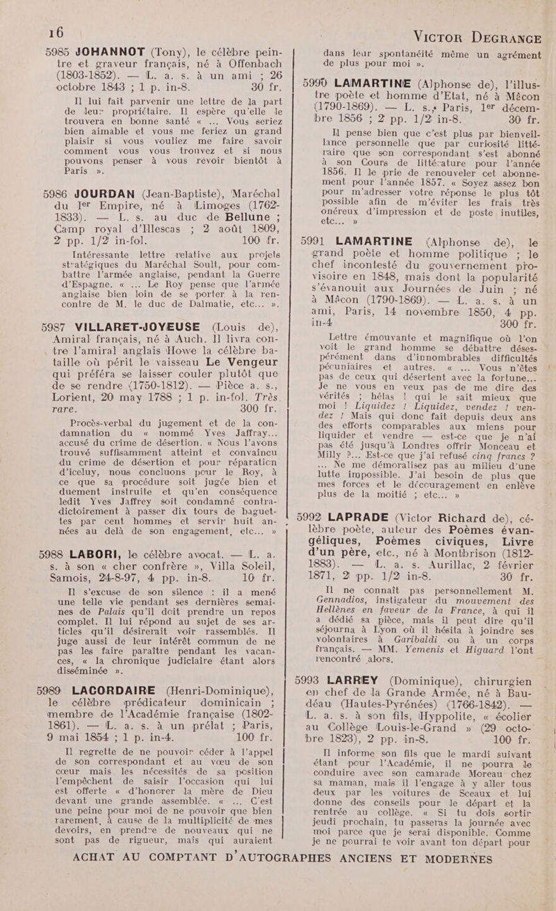 5985 JOHANNOT (Tony), le célèbre pein- tre et graveur français, né à Offenbach (1803-1852). — IL. a. s. à un ami ; 26 octobre 1843 ; 1 p. in-8. 30 fr. I] lui fait parvenir une lettre de la part de Jeu: propriétaire. Il espère qu'elle le trouvera en bonne santé « Vous seriez bien aimable et vous me feriez un grand plaisir si vous vouliez me faire savoir comment vous vous trouvez et si nous penser à vous revoir bientôt à pouvons Paris ». 5986 JOURDAN (Jean-Baptiste), Maréchal du Ier Empire, né à Limoges (1762- 1833). — L. s. au duc de Bellune ; Camp royal d’Illescas ; 2 août 1809, 2 pp. 1/2 in-fol. 100 fr. Intéressante lettre relative aux projels st'atégiques du Maréchal Soult, pour com- battre l’armée anglaise, pendant la Guerre d’Espagne. « … Le Roy pense que l’armée anglaise bien loin de se porter à la ren- contre de M. le duc de Dalmatie, etc... ». 5987 VILLARET-JOYEUSE (Louis de), Amiral français, né à Auch. Il livra con- tre l’amiral anglais Howe la célèbre ba- taille où périt le vaisseau Le Vengeur qui préféra se laisser couler plutôt que de se rendre (1750-1812). — Pièce a. s., Lorient, 20 may 1788 ; 1 p. in-tol. Très rare. 300 fr. Procès-verbal du jugement et de la con- damnation du « nommé Yves Jaffray..… accusé du crime de désertion. « Nous l’avons trouvé suffisamment atteint et convaincu du crime de désertion et pour réparation d’iceluy, nous concluons pour le Roy, à ce que sa procédure soit jugée bien et duement instruite et qu’en conséquence ledit Yves Jaffrey soit condamné contra- dictoirement à passer dix tours de baguet- tes par cent hommes et servir huit an- nées au delà de son engagement, elc..…. » 5988 LABORI, le célèbre avocat. — IL. a. s. à son « cher confrère », Villa Soleil, Samois, 24-8-97, 4 pp. in-8. 10 fr. Il s'excuse de son silence il a mené une telle vie pendant ses dernières semai- nes de Palais qu'il doit prendre un repos complet. Il lui répond au sujet de ses ar- ticles qu'il désirerait voir rassemblés. Il juge aussi de leur intérêt commun de ne pas les faire paraître pendant les vacan- ces, « la chronique judiciaire étant alors disséminée ». 5989 LACORDAIRE (Henri-Dominique), le célèbre mprédicateur dominicain ; membre de l’Académie française (1802- 1861). — IL. a. s. à un prélat ; Paris, 9 mai 1854 ; 1 p. in-4. 100 fr. Il regrette de ne pouvoir céder à l'appel de son correspondant et au vœu de son cœur mais les nécessités de sa position l’empêchent de saisir l’occasion qui lui est offerte « d’honorer la mère de Dieu devant une grande assemblée. « C'est une peine pour moi de ne pouvoir que bien rarement, à cause de la multiplicité de mes devoirs, en prend'e de nouveaux qui ne sont pas de rigueur, mais qui auraient e | VicTor DEGRANGE dans leur spontanéité même un agrément de plus pour moi ». tre poèle et homme d’Etat, né à Mécon (1790-1869). — L. s.+ Paris, 1% décem- bre 1856 ; 2 pp. 1/2 in-8. 30 fr. Il pense bien que c’est plus par bienveil- lance personnelle que par curiosité litté- raire que son correspondant s’est abonné à son Cours de litté'ature pour l’année 1856. Il le prie de renouveler cet abonne- ment pour l’année 1857. « Soyez assez bon pour m'adresser votre réponse le plus tôt possible afin de m'éviter les frais très Vote d'impression et de poste inutiles, elC (Alphonse de), le grand poète et homme politique ; le chef incontesté du gouvernement pro- visoire en 1848, mais dont la popularité s’évanouit aux Journées de Juin ; né à Mâcon (1790-1869). — L. a. s. à un ami, Paris, 14 novembre 1850, 4 pp. in-4 300 fr. Lettre émouvante et magnifique où l’on voit le grand homme se débattre déses- pérément dans d’innombrables difficultés pécuniaires et autres. « Vous n'êtes pas de ceux qui désertent avec la fortune... Je ne vous en veux pas de me dire des vérités hélas ! qui le sait mieux que moi ! Liquidez ! Liquidez, vendez ! ven- dez ! Maïs qui donc fait depuis deux ans des efforts comparables aux miens pour liquider et vendre — est-ce que je n'ai pas été jusqu’à Londres offrir Monceau et Milly ?... Est-ce que j’ai refusé cinq francs ? … Ne me démoralisez pas au milieu d’une lutte impossible. J'ai besoin de plus que mes forces et le découragement en enlève plus de la moitié ; etc... » lèbre poète, auteur des Poèmes évan- géliques, Poèmes civiques, Livre d’un père, etc., né à Montbrison (1812- 1883). — IL. a. s. Aurillac, 2 février 1871, 2 pp. 1/2 in-8. 30 fr. Il ne connaît pas personnellement M. Gennadios, instigateur du mouvement des Hellènes en faveur de la France, à qui il a dédié sa pièce, mais il peut dire qu'il séjourna à Lyon où il hésita à joindre ses volontaires à Garibaldi ou à un corps français. — MM. Yemenis et Higuard l'ont rencontré alors. chirurgien en chef de la Grande Armée, né à Bau- déau (Hautes-Pyrénées) (1766-1842). — L. a. s. à son fils, Hyppolite, « écolier au Collège Louis-le-Grand » (29 octo- bre 1823), 2 pp. in-8. 100 fr. I informe son fils que le mardi suivant étant pour l’Académie, il ne pourra le conduire avec son camarade Moreau chez sa maman, mais il l’engage à y aller tous deux par les voitures de Sceaux et lui donne des conseils pour Je départ et la rentrée au collège. « Si tu dois sortir jeudi prochain, tu passeras la journée avec moi parce que je serai disponible, Comme je ne pourrai te voir avant ton départ pour