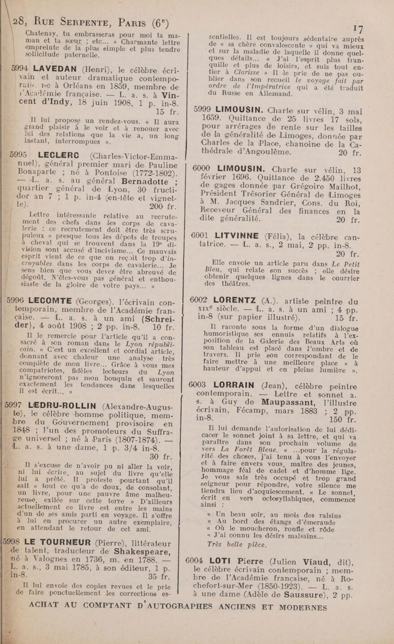 Chatenay, tu embrasseras pour moi {a ma- | man et ta sœur ; etc... » Charmante lettre Ÿ empreinte de la plus simple et plus tendre sollicitude paternelle. | : - 5994 LAVEDAN (Henri), le célèbre écri- vain et auteur dramatique contempo- Tai. re à Orléans en 1859, membre de Académie française. — L, a. s. à Vin- cent d’Indy, 18 juin 1908, 1 p. in-8. Lor fr: I1 lui propose un rendez-vous. « Il aura l grand plaisir à le voir et à renouer avec lui des relations que la vie a, un long instant, interrompues ». 5995 LECLERC (Charles-Victor-Emma- -. nul), général premier mari de Pauline …._ Bonaparte ; né à Pontoise (1772-1802). — ‘L. a. s. au général Bernadotte : quartier général de Lyon, 30 fructi- Mo dor an 7 ; 1 p. in-4 {en-lête et vignet- D) Le). 200 fr. is [ Lettre recrute- | ment des chefs dans les corps de cava- à | lerie : ce recrutement doit être très scru- A | puleux « presque tous les dépots de troupes | intéressante relative au à cheval qui se trouvent dans la 19 di- vision sont accusé d’incivisme... Ce mauvais esprit vient de ce que on reçoit trop d’in- . ,croyables dans les corps de cavalerie. Je | sens bien que vous devez être abreuvé de | dégoût, N'êtes-vous pas général et enthou- | siaste de la gloire de votre pays... » 15996 LECOMTE (Georges). l'écrivain con- . temporain, membre de l’Académie fran- çaise. —— L. à. s. à un ami (Schrei- der), 4 août 1908 ; 2 pp. in8. 10 fr. Il le remercie pour l’article qu'il a. con- sacré à son roman dans le Lyon républi- cain. « C’est un excellent et cordial article, donnant avec chaleur une analyse très complète de mon livre... Grâce à vous mes compatriotes, fidèles lecteurs du Lyon = n’ignoreront pas mon bouquin et sauront exactement les tendances dans lesquelles il est écrit... » $ 5997 LEDRU-ROLLIN (Alexandre-Augus- = te), le célèbre homme politique, mem- _ bre du Gouvernement provisoire en - 1848 ; l’un des promoteurs du Suffra- … ge universel : né à Paris (1807-1874). — DL: a. s. à une dame, 1 p. 3/4 in8. LS 30 fr. Il s'excuse de n’avoir pu ni aller la voir, Nue “ ni lui écrire, au sujet du livre qu’elle —__ lui a prêté. Il proteste pourtant qu'il LA sait « tout ce qu'a de doux, de consolant, DE un livre, pour une pauvre âme malheu- m_O reuse, exilée sur cette terre » D'ailleurs actuellement ce livre est entre les mains d’un de ses amis parti en voyage. Il s'offre à lui en procurer un autre exemplaire, en attendant le retour de cet ami. 3998 LE TOURNEUR (Pierre), littérateur | de talent, traducteur de Shakespeare, mé à Valognes en 1736, m. en 1788. — ME. a. s., 3 mai 1785, à son éditeur, 1 p. M in-8. 35 fr. 4 Il lui envoie des copies revues et le prie - de faire ponctuellement les corrections es- 2 \ F7 sentielles. Il] est toujours sédentaire auprès de « sa chère convalescente » qui va mieux et sur la maladie de laquelle il donne quel- ques détails... « J'ai l'esprit plus tran- quille et plus de loisirs, et suis tout en- tier à Clarisse » Il le prie de ne pas ou- blier dans son recueil Le voyage fait par ordre de l’Impératrice qui à été traduit du Russe en Allemand. 5999 LIMOUSIN. Charte sur vélin, 3 mai 1659. Quittance de 25 livres 17 sols, pour arrérages de rente sur les tailles de la généralité de Limoges, donnée par Charles de la Place, chanoine de la Ca- thédrale d'Angoulême. 20 fr. 6000 LIMOUSIN. Charte sur vélin, 13 février 1696. Quittance de 2.450 livres de gages donnée par Grégoire Mailhot, Président Trésorier Général de Limoges à M. Jacques Sandrier, Cons. du Roi, Receveur Général des finances en la dite généralité. 20 fr. 6001 LITVINNE {Félia), la célèbre can- tatrice. — [L. a. s., 2 mai, 2 pp. in-8. 20 fr. Elle envoie un article paru dans Le Petit Bleu, qui relate son succès ; elle désire obtenir quelques lignes dans le courrier des théâtres. 6002 LORENTZ (A.). artiste peintre du xix® siècle. — IL. a. s. à un ami ; 4 pp. in-8 (sur papier illustré). TOUTE: Il raconte sous la forme d’un dialogue humoristique ses ennuis relatifs À l’ex- position de la Galerie des Beaux Arts où son tableau est placé dans l’ombre et de travers. Il prie son correspondant de Je faire mettre à une meilleure place « à hauteur d'appui et en pleine lumière ». 6003 LORRAIN (Jean), célèbre peintre contemporain. — Lettre et sonnet a. S. à Guy de Maupassant, l’illustre écrivain, Fécamp, mars 1883 ; 2 pp. in-8. 150 fr. I lui demande l’autorisation de lui dédi- cacer le sonnet joint à sa dettre, et qui va paraître dans son prochain volume de vers La Forêt Bleue. « pour la régula- rité des choses, j’ai tenu à vous l'envoyer et à faire envers vous, maître des jeunes, hommage féal de cadet et d’homme lige. Je vous sais très occupé et trop grand seigneur pour répondre, votre silence me tiendra lieu d’acquiescement. « Le sonnet, écrit en vers octosyllabiques, commence ainsi : « Un beau soir, au mois des raisins « Au bord des étangs d’émeraude « Où le moucheron, ronfle et rôde « J’ai connu les désirs malsains… Très belle pièce. le célèbre écrivain contemporain ; mem- bre de l’Académie française, né à Ro- chefort-sur-Mer (1850-1923). — L. a. s. à une dame (Adèle de Saussure), 2 pp.