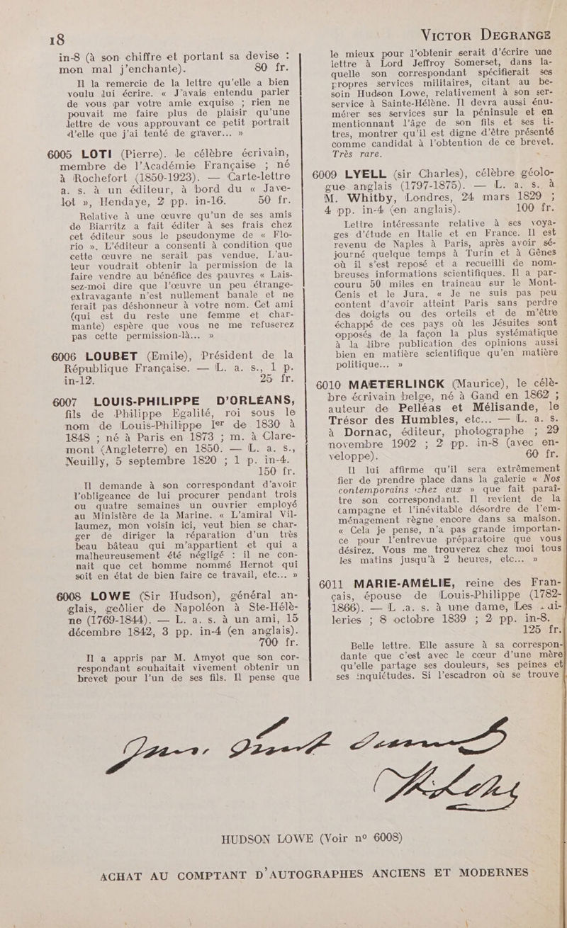 in-8 (à son chiffre et portant sa devise : mon mal j’enchante). 80 fr. Il la remercie de la lettre qu’elle a bien voulu dui écrire. « J'avais entendu parler de vous par votre amie exquise ; rien ne pouvait me faire plus de plaisir qu’une lettre de vous approuvant ce petit portrait d'elle que j'ai tenté de graver... » 6005 LOTI (Pierre). de célèbre écrivain, le mieux pour d'obtenir serait d’écrire une lettre à Lord Jeffroy Somerset, dans la- quelle son correspondant spécifierait ses propres services militaires, citant au be- soin Hudson Lowe, relativement à son ser- service à Sainte-Hélène. I1 devra aussi énu- mérer ses services sur la péninsule et en mentionnant l'âge de son fils et ses ti- tres, montrer qu’il est digne d’être présenté comme candidat à l’obtention de ce brevet. Très rare. membre de l’Académie Française ; né à Rochefort (1850-1923). — Carte-lettre 6009 LYELL {sir Charles), célèbre géolo- a. s. à un éditeur, à bord du « Jave- gue anglais (1797-1875). — L. a. s. à lot », Hendaye, 2 pp. in-16. OÛLIT: Relative à une œuvre qu’un de ses amis de Biarritz a fait éditer à ses frais chez cet éditeur sous le pseudonyme de « Flo- rio ». L'éditeur a consenti à condition que cette œuvre ne serait pas vendue. L'au- teur voudrait obtenir la permission de la faire vendre au bénéfice des pauvres « Lais- sez-moi dire que l’œuvre un peu étrange- extravagante n’est nullement banale et ne ferait pas déshonneur à votre nom. Cet ami {qui est du reste une femme et char- mante) espère que vous ne me refuserez pas cette permission-là... » République Française. — IL. a. s., 1 p. in-12. 25 fr. LOUIS-PHILIPPE D’ORLÉANS, fils de Philippe Egalité, roi sous le nom de Louis-Philippe Ier de 1830 à 1848 ; né à Paris en 1873 ; m. à Clare- mont (Angleterre) en 1850. — IL. a. s., Neuilly, 5 septembre 1820 ; 1 p. in-4. 150 fr. Il demande à son correspondant d’avoir l’obligeance de lui procurer pendant trois ou quatre semaines un ouvrier employé au Ministère de la Marine. « L’amiral Vil- laumez, mon voisin ici, veut bien se char- ger de diriger la réparation d'un très beau bâteau qui m'appartient et qui a malheureusement été négligé il ne con- nait que cet homme nommé Hernot qui soit en état de bien faire ce travail, etc... » 6008 LOWE (Sir Hudson), général an- glais, geôlier de Napoléon à Ste-Hélè- ne (1769-1844). — L. a. s. à un ami, 15 décembre 1842, 3 pp. in-4 (en anglais). 700 fr. I1 a appris par M. Amyot que son cor- respondant souhaitait vivement obtenir un brevet pour l’un de ses fils. Il pense que M. Whitby, Londres, 24 mars 1829 ; 4 pp. in-4 (en anglais). 100 fr. Lettre intéressante relative à ses voya- ges d'étude en Italie et en France. Il est revenu de Naples à Paris, après avoir sé- journé quelque temps à Turin et à Gênes où il s’est reposé et a recueilli de nom- breuses informations scientifiques. Il a par- couru 50 miles en traineau sur le Mont- Cenis et le Jura. « Je ne suis pas peu content d’avoir atteint Paris sans perdre des doigts ou des orteils et de m'être échappé de ces pays où les Jésuites sont opposés de la façon la plus systématique à Ja Jibre publication des opinions aussi bien en matière scientifique qu’en matière politique... » bre écrivain belge, né à Gand en 1862 ; auteur de Pelléas et Mélisande, le Trésor des Humbles, etc... — L. a.s. x à Dornac, éditeur, photographe ; 29 novembre 1902 ; 2 pp. in-8 (avec en- veloppe). 60 fr. Il lui affirme qu'il sera fier de prendre place dans la galerie « Nos contemporains ‘chez eux » que fait parai- tre son correspondant. Il revient de la campagne et l’inévitable désordre de l'em- ménagement règne encore dans sa maison. « Cela je pense, n’a pas grande importan- ce pour l’entrevue préparatoire que vous désirez. Vous me trouverez chez moi tous les matins jusqu’à 2 heures, etc... » reine des Fran- çais, épouse de Louis-Philippe (1782- 1866). — L .a. s. à une dame, Les ; ui- leries ; 8 octobre 1839 ; 2 pp. in-8. Belle lettre. Elle assure à sa correspon- dante que c’est avec le cœur d’une mère qu’elle partage ses douleurs, ses peines eb ses inquiétudes. Si l’escadron où se trouve f