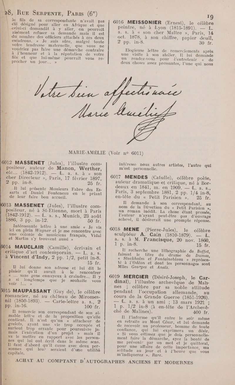 lé fils de sa correspondante n'avait pas € désigné pour aller en Afrique et que -celui-ci demandât à y aller, on pourrait aisément refuser sa demande mais il est du nombre des officiers attachés à ces deux escadrons. « Je suis sûre, malgré toute votre tendresse maternelle, que vous ne voudriez pas faire une démarche contraire à l'honneur et à la réputation de votre fils et que lui-même pourrait vous re- pracher un jour... » 6012 MASSENET (Jules), l’illustre com- . positeur, auteur de Manon, Werther, meic.… (1842-1912). — EL. a. s. à « son cher Directeur », Paris, 17 février 1897, 2 pp. in-8. 25 fr. Il lui présente Messieurs Fabre des Es- sarts et Daniel Fonteneau en le priant de leur faire bon accueil. 13 MASSENET (Jules), l’illustre com- positeur, né à St-Etienne, mort à Paris (1842-1912). — L. a. s., Munich, 28 août 1836, 3 pp. in-12. 50 fr. Intéressante lettre à une amie « Je vis ici en plein Wagner et je me rencontre avec une colonie de musiciens français, Vidal et Martin s’y trouvent aussi » 114 MAUCLAIR (Camille), écrivain et L critique d’art contemporain. — L. a. s. _à Vincent d’Indy, 2 pp. 1/2, petit in-8. É TONMr. Il lui donne son adresse et lui dit le 15 MAUPASSANT (Guy de), le célèbre romancier, né au chêteau de Miromes- nil (1850-1893). — Carte-lettre a. s., 2 pp. in-16. 100 fr. Il remercie son correspondant de son aïi- . mable lettre et de la proposition qu’elle - contient. Il n’est qu’un « attacheur de mugrelots, ayant une vie trop occupée et surtout trop errante pour poursuivre ja- » mais l'exécution d’un projet » mais il va le mettre en rapport avec les person- … nes qui lui ont écrit dans le même sens. LH faut d’abord qu'il cause avec deux per- … sonnes qui leur seraient d’une utilité = capitale. plaisir qu’il aurait à le rencontrer L« .… sans gens ennuyeux à craindre... Il y . a si longtemps que je souhaite vous VON PEAR 19 6016 MEISSONIER (Ernest), le célèbre peintre, mé à Lyon (1815-1891). — L. a. S. à « son cher Maître », Paris, 14 oct. 1878, à son chiffre, papier deuil, 2 pp. in-8. 30 fr. Elogieuse lettre de remerciements après une visite à son atelier. Il lui demande un rendez-vous pour d'entretenir « de deux choses assez pressantes, l’une qui nous intéresse nous autres artistes, m'est personnelle. 6017 MIENDÈES (Catulle), célèbre poète, auteur dramatique et critique, né à Bor- deaux en 1841, m. en 1909. — IL. a. S., Paris, 3 septembre 1881, 2 pp. 1/4 in-8, en-têle du « Petit Parisien ». 25 fr. Il demande à son correspondant, au nom de la Direction du « Petit Parisien », un roman inédit. La chose étant pressée, l’auteur n’ayant peut-être pas d'ouvrage achevé, il désirerait une prompte réponse. l’autre qui 6018 MÈNE (Pierre-Jules), le célèbre sculptéur A. Gain (1810-1879). — KE. a. $. à M. Francisque, 20 nov. 1860, À p. in. 15: fr. I! recherche une lithographie de Boffet, faisant le titre du drame de Dumas, « Stockholm et Fontainebleau » représen- té à l’'Odéon et dont les personnages sont Miles Georges et Anaïs. 6019 MERCIER (Désiré-Joseph, le Car- dinal), l'illustre archevêque de Mah- nes ; célèbre par sa noble attitude pendant l’occupation allemande, au cours de la Grande Guerre (1851-1926). — L. 4. s: à ‘un ami : 13 mars 1921 : 1 p. 1/2 in-8 (à en-tête de l’Archevé- ché de Malines). 400 fr. Il l’informe qu'il entre le soir même en retraite au Mont César, et lui demande de recevoir un professeur, homme de toute confiance, qui lui exprimera un désir. « Si vous estimez que je dois personnelle- ment faire la démarche, ayez la bonté de me prévenir par un mot et je quitterai, pour une affaire de cette importance, ma solitude au jour et à l’heure que vous m'indiquerez ». Rare.
