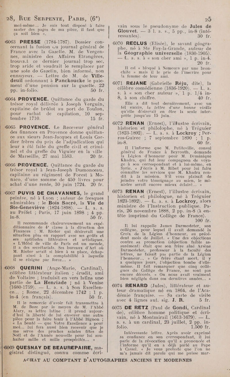 dr. moi-même... Je sauter des pages de ma pièce, ça soit bien ». 4063 PRESSE 1784-1787). Dossier con- cernant la fusion «u journal général de France avec la Gazette. M. de Vergen- nes, ministre des Affaires Etrangères, trouva.t ce dernier journal trop sec, - trop aride et voudrait le remplacer par une sote de Gazetin, bien informé, non ennuyeux. Lettre de M. de Ville- deuil ordonnant à Panckoucke le paie- ment d’une pension sur la gazette. 22 pp. in-folio. 50 fr. 6064 PROVENCE. Quittance du garde du trésor royal délivrée à Joseph Verguin, capitaine de brûlot au port de Toulon, pour rachat de capitation, 10 sep- tembre 1710. VS re _ 6065 PROVENCE. Le Receveur général des finances en Provence donne quittan- ce aux sieurs Jean-Jacques et Louis Cor- dier frères du prix de l’adjudication qui leur a été faite du greffe civil et crimi- nel et du greffe du Viguier en la ville de Marseille, 27 mai 1583. 20 fr. suis tout disposé à faire il faut que 3 trésor royal à Jean-Joseph Dumonceau, capitaine au régiment de Forest à Mo- naco, d’une somme de 450 livres pour achat d’une rente, 30 juin 1724. 20 fr. S\ peintre, né à Lyon ; auteur de fresques admirables : le Bois Sacré, la Li se Ste-Geneviève (1824-1898). a, auPréfet ; Paris, 17 juin . : 4 a _ in-8. 50 fr. Il recommande chaleureusement un expé- ditionnaire de 4° classe à la direction des Finances M. Riotor qui désirerait une situation plus en rapport avec ses goûts et ses aptitudes littéraires et artistiques. « L’Hôlel de ville de Paris est un monde, il a des secrétariats. Ses bureaux d’Art où M. Riotor serait si bien à sa place, échap- pant ainsi à la Maps à laquelle il se résigne par force... » “6068 QUÉRINI {Ange-Marie, Cardinal), célèbre littérateur italien ; érudit, ami de Voltaire ; traduisit en vers latins une partie de La Henriade ; né à Venise (1680-1759). — L. a. s. à Son Excellen- ce... ; Rome, 22 décembre 1742 ; 1 p. in-4 (en français). 50 fr. Il le remercie d’avoir fait transmettre à M. de Boze par le moyen de M. l'Abbé Alary, sa lettre latine : il prend aujour- d'hui la Jiberté de lui envoyer une autre pièce pour la faire tenir à l’Abbé Bignon ; « La bonté — que Votre Excellence a pour moi... dui fera aussi bien recevoir que je me serve des proches saintes fêtes de Noël et de l’Année nouvelle pour lui sou- haïiter mille et mille prospérités... » connu comme écri- 3 ‘ 25 vain sous le pseudonyme de Jules de Glouvet. — 3 1. a. s., 5 pp., in-8 (inté- ressantes). 30 fr. 6070 REGCLUS jElisée), le savant géogra- phe, né à Ste Foy-la-Grande, auteur de la Géographie universelle 1830-1905). — L. a. s. à « son cher ami », 1 p. in-4. 20 fr. Il esl « bloqué à Nemours par une bron- chite » mais il le prie de l’inscrire pour la femme de leur ami. 6071 RÉJANE {Gabrielle Réju, dite), célèbre comédienne (1836-1920). — L. a. s: à « son cher auteur », 1 p. 1/4 in- 8, à son chiffre. 40 fr. Elle a dit tout dernièrement, avec un tel succès, la lettre d’une bonne vieille qu'elle désirerait en être la seule inter- prète jusqu’au 15 juin. 6072 RENAN (Ernest), l’ilustre écrivain, historien et philolophe, né à Tréguier (1823-1892). — L. a. s. à Lockroy ; Per- ros-Guirec ; 7 septembre 1890 ; 1 p. in-8. 60 fr. Il l’informe que M. Petiteville, consul général de France à Beyrouth, demande la Légion d’honneur pour M. Dominique Khadra, qui fut deur compagnon de voya- ge à sou correspondant et à lui-même, en Syrie. « J'écris à M. Ribot pour lui faire connaître les services que M. Khadra ren- dit à da mission. S'il vous plaisait de joindre votre témoignage au mien, le mi- nistre serait encore mieux éclairé... » 6073 RENAN (Ernest), l’illustre écrivain, historien «et philologue, né à Tréguier 1823-1892). — IL. a. s. à Lockroy, alors ministre de l’Instruction publique. Pa- ris, 26 novembre 1888, 2 pp. in-8 (à en- tête imprimé du Collège de France). 100 fr. Il lui rappelle James Darmesteter, son collègue, pour lequel il avait demandé la Croix de la Légion d'honneur, au précé- dent mois de Juillet. « Une des objections contre sa promotion (objection faible as- surément) était que son frère aîné Arsène Darmesteter, professeur à la faculté des lettres, ne faisait pas partie de la Légion l’honmeur.….. » Ce frère étant mort, il y a quelques jours, d’objection tombe d'’elle- même. Il fait remarquer que cinq collè- gues du Collège de France, ne sont pas encore décorés. « On nous avait vraiment bien négligés dans ces dernières années... » 6074 RENARD (Jules), littérateur et au- teur dramatique né en 1864, de l’Aca- démie française. — Sa carte de visite avec 4 lignes aut. sig. J. R. 5 îr. 6075 IDE RETZ (Paul de Gondi, Cardinal de), célèbre homme politique et écri- vain, né à Montmirail (1613-1679). — L. a. s. à un cardinal, 23 juillet, 2 pp. in- folio. 1.500 fr. Intéressante lettre. Après avoir exprimé sa confiance en son correspondant, il lui parle de la révocation qu’il a prononcée et J’informe qu’il en a déjà parlé au Pape à Cassel. « Je vous proteste que l’on ne m'a jamais dit parole qui me puisse mar-