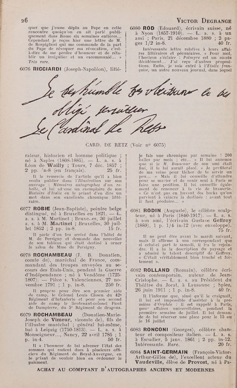 quer que j'eusse déplu au Pape en cette rencontre quoiqu'’on en ait parlé publi- quement dans Rome six semaines entières. Cependant je reçus hier une lettre de M. de Rospigliosi qui me commande de la part du Pape de révoquer ma révocation, .c’est- à-dire de me perdre d'honneur et de réta- blir un irrégulier et un excommunié... » Très rare. 6076 RICCIARDI (Joseph-Napoléon), litté- | | 6080 ROD ‘Edouard), écrivain suisse, né à Nyon (1857-1910). LPNarUS ARRET ami ; Paris, 21 PPT 1880 : ; 2 pa- ges 1/2 in-8. 40 fr. Intéressante lettre relative à leurs affai- res littéraires et pécuniaires. « Pour moi, l'horizon s'éclaire : Palmyre est un succès décidément... J’ai reçu d’autres proposi- tions. Enfin, je suis entré à l'Etoile fran- çaise, un autre nouveau journal, dans lequel Ef À rateur, historien et homme RosHaus ; né à Naples (1808-1885). NET Léon de Wailly ; Tours, 7 Fe 1557: 2 pp. ‘n-8 (en français). 25 fr. IL le remercie de l’article qu'il a bien voulu publier dans l'Illustration sur son ouvrage Mémoires autographes d'un re- belle, et lui ad'esse un exemplaire de son Histoire d'Italie en le priant d’en dire un mot dans son excellente chronique litté- raire. 6077 ROBIE (Jean-Baptiste), peintre belge distingué, né à Bruxelles en 1821. — IL. a. s. à M. Martinet ; Bruxe..es, 80 juillet a. s. à M. Ma:tinet ; Bruxelles, 30 juil- let 1852 ; 2 pp. in-8. 15 fr. Il parle d’un feu arrivé dans l’hôtel de M. de Persigny et demande des nouvelles de son tableau qui était destiné à orner Jde salon de Mme de Persigny. 6078 ROCHAMBEAU (J. B. Donatien, comte de), maréchal de France, com- mandant des troupes envoyées au se- cours des Etats-Unis, pendant la Guerre d’Indépendance ; mé à Vendôme (1725- 1807). — Pièce s. Valenciennes, 27 no- vemibre 1791 ; 1 p. in-8. 250 fr: Il propose pour être son premier aide ‘le camp, le Colonel Louis Closen du 42e Régiment d'Infanterie et pour son second aide de camp le lieutenant-colonel Picot de Dampierre, du 5° Régiment de dragons. 5079 ROCHAMBEAU (Donatien-Marie- Joseph de Vimeur, vicomte de), fils de l’illustre maréchal ; général lui-même, tué à Leipzig (1750-1818). — L. a. s. à Monseigneur.…., Nancy, 22 avril 1785 ; 1 p. in-4. 50 fr. J1 a l’honneur de lui adresser l’état des sommes qui restent dues à plusieurs offi- ciers du Régiment de Royal-Auvergne, en de priant de vouloir bien en ordonner le paiement. | 200 annonce semaine ! Il lui je fais une chronique par balles par mois ; etc... » que si le M. Beaucour de son ami était fini, il le lui aurait placé. « Je prefterai de ma veine pour tâcher de te servir un peu. » Mais il lui conseille d'attendre pour se matier et de venir seul à Paris se faire une position. Il lui conseille égale- : ment de renoncer à la vie de brasserie. « Ge n’est pas en buvant des bocks qu'on parvient à vaincre la destinée : avant tout il faut produire... » 6081 RODIN {Auguste), le célèbre sculp- teur, né à Paris (1840-1917). — IL. a. s.. à son ami, l'écrivain Gustave Geffroy (1889), 1 p. 1/4 in-12 (avec enveloppe). 75 fr. Il ne peut être avant le mardi suivant, mais il affirme à son correspondant que si celui-ci part le samedi, il ira le rejoin- dre. Il a lu la description du paysage et a admiré le talent descriptif de Geffroy. « C'était véritablement bien touché et for- tement ». 6082 ROLLAND (Romain), célèbre écri- vain contemporain, auteur de Jean- Cristophe. — IL. a. s. au Président du Théètre du Jorat, à Lausanne ; Spiez, 26 juin 1911 ; 1 p. in-8. 40 fr. I1 l’informe que, ainsi qu'il le craignaïit, il lui est impossible d'’assister à la pre- mière d’Orphée il est rappelé à Paris, pou” affaires universitaires, pendant la première semaine de juillet. I] lui deman- de de lui réserver une place pour le 15 ou : le 16 juillet 6083 RONCONI Georges), célèbre chan- teur et compositeur italien. — [L. a. s. à Escudier, 5 janv. 1861 ; 2 pp. in-12. Intéressante. Rare. 20 fr. 6084 SAINT-GERMAIN (François-Victor- Arthur-Gilles de), l'excellent acteur du Vaudeville, élève de Provost, né à Pa-.