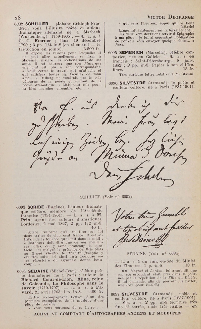 6092 SCHILLER (Johann-Cristoph-Frie- drich von), l’illustre poète et auteur dramatique allemand, né à Marbach (Wurtemberg) [1759-1805]. — L. a. s. à C. G. Kærner ; léna, 19 décembre 1790 ; 3 pp. 1/4 in-8 (en allemand — da traduction est jointe). 3.500 fr. Il expose les raisons pour lesquelles il ne peut aller actuellement se fixer à Mayence, malgré les sollicitations de ses amis. Il est heureux que son Plutarque allemand ait plu à son correspondant. « Voilà certes le travail qui m'attache et qui satisfera toutes les facultés de mon âme... » Dalberg ne voudrait pas le voir détourné de da poésie et surtout de la poésie dramatique. « Mais tout cela pour- ra bien marcher ensemble, elc..…. » « qui sans l’heureux appui qui le tient [attaché Languirait tristement sur la terre couché... Ces deux vers devraient servir d’Epigraphe à ma pièce : je lui ai cependant l'obligation de pouvoir vous envoyer quelque chose... » Rare. | tatrice, née en Galicie. — IL. a. s. en français ; Saint-Pétersbourg, 8 janv. 1882 ; 3 pp. in-8. Papier à son chiffre. Rare. 15 fr. Très curieuse lettre relative à M. Masini. 6093 SCRIBE (Eugène), l’auteur dramati- que célèbre, membre de l’Académie française 1791-1861). — L. a. s. à M. Prin, agent des auteurs dramatiques, Bordeaux, 2 mai 1827, 2 pp. 1/2 in-8. AO fr. Scribe l’informe qu'il va tirer sur lui deux traites de cinq cent francs. Il est sa- tisfait de la tournée qu'il fait dans le midi : « Bordeaux doit être une de nos meilleu- res villes, on y aime beaucoup le spec- tacle et malgré la présence de Mile Mars au Grand Théâtre le Théâtre français y est très suivi, ici ainsi qu'à Toulouse no- tre répertcire du Gymnase donne beau- coup... » 6094 SEDAINE (Michel-Jean), célèbre poè- te dramatique, né à Paris ; auteur de Richard Cœur-de-Lion, Aline, reine de Golconde, Le Philosophe sans le savoir (1719-1797). — L. a. s. à Fa- vard, 21 avril 1763, L'p. in-8. 400 fr. Lettre accompagnant l'envoi d’un des p'emiers exemplaires de la musique d’une pièce de Sedaine « Vous vous souvenez de ce lierre MM. Moynet et Lordon, lui ayant dit que son correspondant était pris dans la jour- mée par la répétition de la Fille du Diable, il lui demande, afin de pouvoir lui parler, une doge pour Fualdès