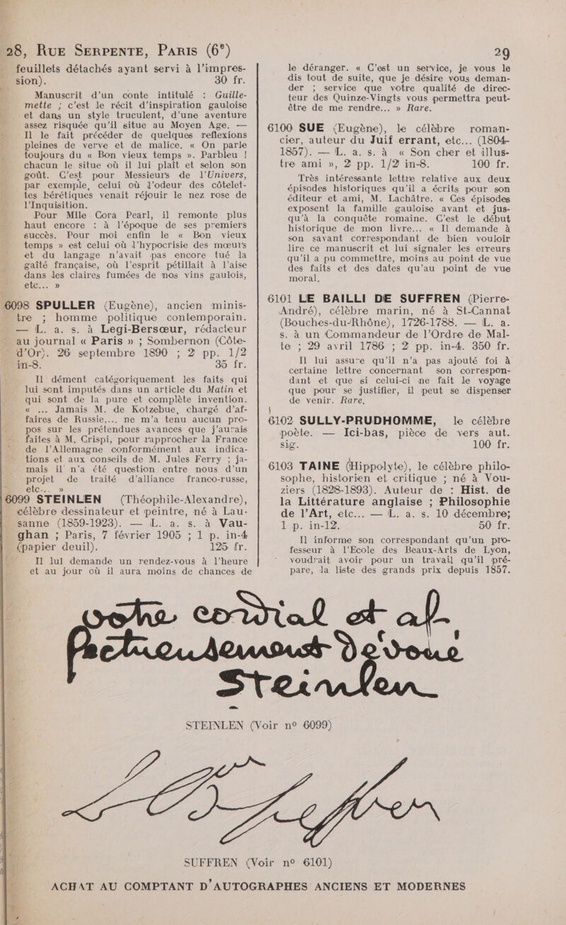 + 28, RuE SERPENTE, PARIS (6°) feuillets détachés ayant servi à l’impres- sion). 30 fr. Manuscrit d’un conte intitulé : Guille- mette ; c’est le récit d'inspiration gauloise et dans un style truculent, d’une aventure assez risquée qu'il situe au Moyen Age. — Il le fait précéder de quelques reflexions pleines de verve et de malice, « On parle toujours du « Bon vieux temps ». Parbleu |! chacun le situe où il lui plaît et selon son goût. C’est pour Messieurs de l'Univers, par exemple, celui où d’odeur des côtelet- tes bérétiques venait réjouir le nez rose de l’'Inquisition. Pour Mille Cora Pearl, il remonte plus haut encore : à l’époque de ses premiers succès. Pour moi enfin le « Bon vieux temps » est celui où d’hypocrisie des mœur's et du langage n'avait pas encore tué la gaîté française, où l’esprit pétillait à l'aise dans les claires fumées de mos vins gaulois, GLC... » 6098 SPULLER (Eugène), ancien minis- tre ; homme politique contemporain. — [L. a. s. à Legi-Bersœur, rédacteur - au journal « Paris » ; Sombernon (Côte- “ d'Or). 26 septembre 1890 ; 2 pp. 1/2 in-8. 35 fr. Il dément catégoriquement les faits qui lui sont imputés dans un article du Matin et qui sont de la pure et complète invention. « … Jamais M. de Kotzebue, chargé d’af- faires de Russie, ne m'a tenu aucun pro- pos sur les prétendues avances que j'aurais faites à M. Crispi, pour rapprocher la France de l’Allemagne conformément aux indica- tions et aux conseils de M. Jules Ferry ; ja- mais il n’a été question entre mous d’un projet de traité d'alliance franco-russe, ? etc... » 6099 STEINLEN (Théophile-Alexandre), célèbre dessinateur et peintre, né à Lau- sanne (1859-1923). — LL. a. s. à Vau- ghan ; Paris, 7 février 1905 ; 1 p. in-4 (papier deuil). 125 fr. 4 A I1 lui demande un rendez-vous à l’heure et au jour où il aura moins de chances de 20 le déranger. « C’est un service, je vous le dis tout de suite, que je désire vous deman- der ; service que votre qualité de direc- teur des Quinze-Vingts vous permettra peut- être de me rendre... » Rare. 1857). — IL. a. s. à « Son cher et illus- tre ami », 2 pp. 1/2 in-8. 100 fr. Très intéressante lettre relative aux deux épisodes historiques qu'il a écrits pour son éditeur et ami, M. Lachâtre. « Ces épisodes exposent la famille gauloise avant et jus- qu’à la conquête romaine. C'est le début historique de mon livre... « Il demande à son savant correspondant de bien vouloir dire ce manuscrit et lui signaler les erreurs qu’il a pu commettre, moins au point de vue des faits et des dates qu’au point de vue moral, (Bouches-du-Rhône), 1726-1788. — [L, a. te ; 29 avril 1786 ; 2 pp. in-4. 350 fr. Il lui assure qu'il n’a pas ajouté foi à certaine lettre concernant son correspon- dant et que si celui-ci ne fait le voyage que pour se justifier, il peut se dispenser de venir. Rare, sig. 100 fr. sophe, historien et critique ; né à Vou- ziers (1828-1893). Auteur de : Hist. de de l’Art, etc... — L. a. s. 10 décembre; 1 p. in-12. 50 fr. Il] informe son correspondant qu’un pro- fesseur à l'Ecole des Beaux-Arts de Lyon, voudrait avoir pour un travail qu'il pré- pare, da liste des grands prix depuis 1857.