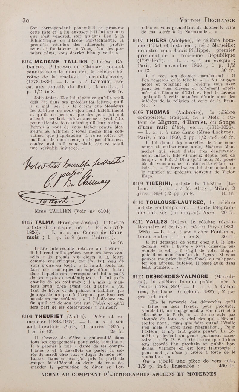 Son correspondant pourrait-il se procurer cette liste et la lui envoyer ? Il lui annonce que c’est vendredi soir qu'aura lieu à Ja Bibliothèque de l'Ecole Polytechnique, la première réunion des adhérents, profes- seurs et fondateurs. « Vous, l’un des pre- miers pères, vous devriez bien y venir ». barrus, Princesse de Chimay, surtout connue sous le nom de), la célèbre hé- roïne de la réaction thermidorienne, (1773-1835). — L. a. s. à Lavaux, avo- cat aux conseils du Roi ; 14 avril.…., 1 p. 1/2 in-8. 500 fr. Jolie lettre. Elle lui répète ce qu’elle avait déjà dit dans ses précédentes lettres, qu'il a si mal lues : « Je crains que Messieurs les Arbitres ne nous ajournent indéfiniment et qu'ils ne pensent que des gens qui ont attendu pendant quinze ans ne soyent faits pour attendre tout autant qu'il leur plaira... Permis à vous de vous fâcher contre Mes- sieurs les Arbitres ; soyez même bien con- vaincu que j’applaudirai à votre colère du meilleur de mon cœur, mais pas d'humeur contre moi, s’il vous plaît, car ce serait une véritable injustice. » Hrbrr tai Baule At LÉ R. Mme TALLIEN (Voir n° 6104) artiste dramatique, né à Paris (1763- 1826). — L. a. s. au Comte de Char- mois ; L mp. in-8 (avec l’adresse). 175 fr. Lettre intéressante relative au théâtre ; il lui rend mille grâces pour ses bons con- seils « je prends vos éloges à la lettre comme vos critiques, car j'ai fait vœu de vous eroire en tout... » il aurait voulu lui faire des remarques au sujet d’une lettre dans laquelle son correspondant lui a parlé de ses « pauses académiques ». Il lui parle ensuile de ses costumes ; il a mis le man- teau brun, n’en ayant pas d’autre « j’ai tant de héros et de princes à habiller que je regarde un peu à l’argent que tous ces messieurs me coûtent... » Il lui déclare en- fin qu'il est de son avis sur Thésée et qu’il fera part de ses observations à l’auteur mancier (1833-1907). — IL. a. s. à son ami Levallois. Paris, 11 janvier 1875 ; 1 p. in-12. 25 fr. Il s'excuse de s’être « embrouillé dans tous ses engagements pour cette semaine ». Il a promis à une « dame de ses compa- triotes » et à Levallois de passer la soi- rée de mardi chez eux. « Jugez de mon em- barras. Dans ce cas j'ai pris le parti de couper le différend en deux, de vous de- mander la permission de dîner en Lor- VicTOR DEGRANGE raine en vous promettant de donner le reste de ma soirée à la Normandie... » 6107 THIERS (Adolphe), le célèbre hom- me d'Etat et historien ; né à Marseille; ministre sous Louis-Philippe, premier président de la Troisième République (1797-1877). — LL. a. s. à unévèque”, Paris, 24 novembre 1866 ; 1 p. 1/2 in-12. 30 'îr- Il a reçu son dernier mandement : il l’en remercie et de félicite. « .. Au langage noble et touchant de l’évêque vous avez joint les vues élevées et fortement expri- mées de l’homme d'Etat et tout le monde applaudit à cette manière d’unir ainsi les intérêts de la religion et ceux de la Fran- ce... » 6108 THOMAS (Ambroise), le célèbre compositeur français, né à Metz ; au- teur de Mignon, d’Hamilet, du Songe d’une nuit d’été, etc.…, (1811-1896). — L, a. s. à une dame (Mme Lockroy). Paris, 7 mai 1860, 2 pp. 1/2 in-8. 40 fr. Il lui donne des nouvelles de leur com- mune et malheureuse amie, Madame Men- nechet qui vient d’être très dangereuse- ment malade. Elle va mieux depuis peu de temps... « Plût à Dieu qu'il nous fût possi- ble de vous amener bientôt cette chère ma- lade !... » [Il termine en lui demandant de Hugo. 6109 TIBÆRINI, artiste du Théêtre JIta- lien. — L. a. s. à M. Alary ; Milan, 3 janv. 1868 ; 2 pp. in-8. 10 fr. 6110 TOULOUSE-LAUTREC, le célèbre artiste contemporain. — Carte télégram- me aut. sig. (au crayon). Rare. 20 fr. 6111 VALLES (Jules), le célèbre révolu- tionnaire et écrivain, né au Puys (1832- 1885). — L. a. s. à son « cher Fontan », lundi matin... 1 p. in-8. 30 fr. Il lui demande de venir chez lui, le len- demain, vers 1 heure « Nous dînerons en- semble le soir ; il s’agit de votre biogra- phie dans mon numéro du Figaro. Si vous pouvez me prier le père Shack ou m'’appor- ter son adresse, faites-le. Il passe aussi dans ledit numéro... » 6112 DESBORDES-VALMORE (Marceli- ne), la célèbre femme poète, née à nes, Bordeaux, 6 octobre 1825 ; 2 pa- ges 1/4 in-4. Elle le remercie des démarches qu'il a faites en leur faveur, pour procurer, semble-t-il, un engagement à son mari et à elle-même, AM Paris. « …..Jenne suis pas étonnée de tous les obstacles qui s'élèvent contre nous... mais que faire quand l'étoile s’en mêle ? errer avec résignation.. Pour l’Odéon, il n’y faut guère penser. La Co- médie y devient un genre purement acces- sera accordé l’an prochain au public bor- delais. Valmore en est tout transporté ; pour moi je n'ose y croire à force de le souhaiter... » On a ajouté une pièce de vers aut., 1/2 p. in-8. Ensemble : 400 fr.