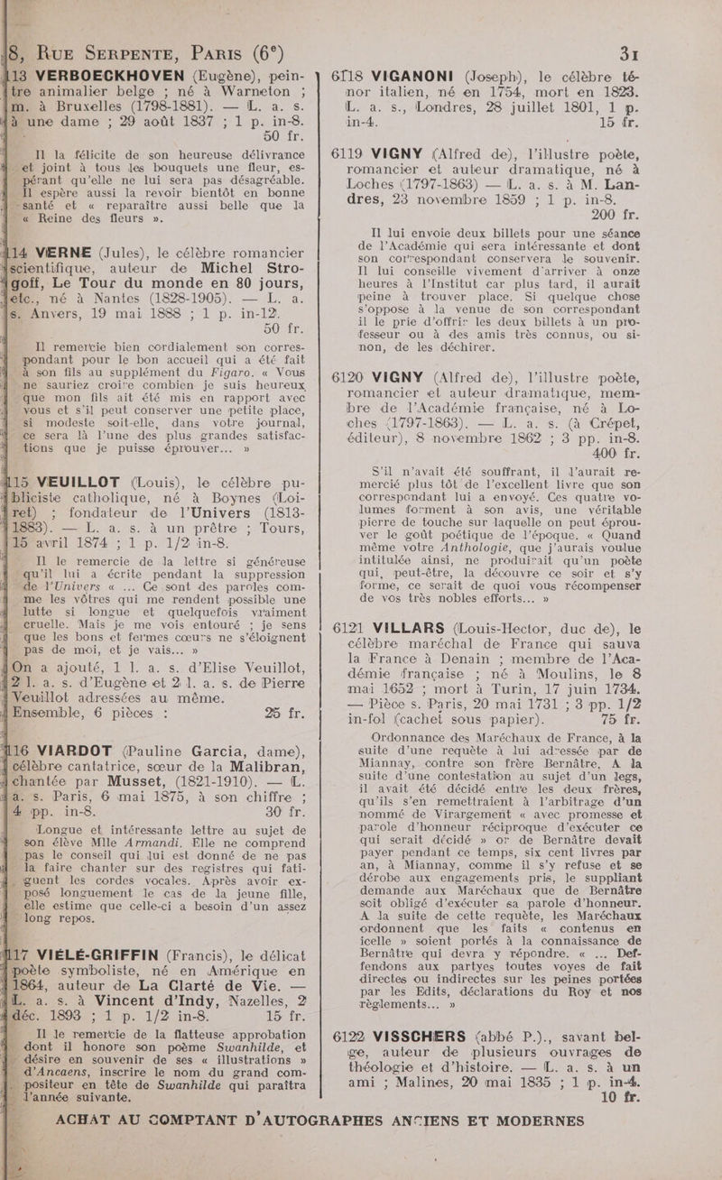 | Ître lier belge ; né à on : m. à Bruxelles (1798- 1881). as. à une dame ; 29 août 1837 : in-8. NS Po 1) 24 Il la félicite de son heureuse délivrance et joint à tous les bouquets une fleur, es- … pérant qu’elle ne lui sera pas désagréable. Il espère aussi la revoir bientôt en bonne santé et « reparaître aussi belle que la …« Reine des fleurs ». 114 VIERNE (Jules), le célèbre romancier Mscientifique, auteur de Michel Stro- Jgoïff, Le Tour du monde en 80 jours, détc., né à Nantes (1828-1905). — L. a. s_ Anvers, 19 mai 1888 ; L p. in-12! 50 fr. Il remercie bien cordialement son corres- pondant pour le bon accueil qui a été fait 4 à son fils au supplément du Figaro. « Vous ne sauriez croire combien je suis heureux que mon fils ait été mis en rapport avec xous et s'il peut conserver une petite place, si modeste soit-elle, dans votre journal, ce sera là l’une des plus grandes satisfac- tions que je puisse éprouver... » #15 VEUILLOT (Louis), le célèbre pu- 1bliciste catholique, né à Boynes ({Loi- iret) ; fondateur de l'Univers (1813- 11863). —— [. a. s. à un prêtre ; Tours, 115 avril 1874 ; 1 p. 1/2 in-8. - Il le remercie de Ja lettre si généreuse qu'il lui a écrite pendant la suppression de l'Univers « ... Ce sont des paroles com- me les vôtres qui me rendent possible une lutte si longue et quelquefois vraiment cruelle. Mais je me vois entouré ; je sens que les bons et fermes cœu’s ne s’éloignent pas de moi, et je vais... » On à ajouté, 1 L. a. s. d’Elise Veuillot, 12 1. a. s. d’'Eugène et 2 ]. a. s. de Pierre fVeuillot adressées au même. 25 fr. { célèbre cantatrice, sœur de la ne {chantée par Musset, (1821- 1910). Paris, 6 mai 1875, à son re in- 8. 30 fr. LE et intéressante lettre au sujet de son élève Mlle Armandi. Elle ne comprend pas le conseil qui lui est donné de ne pas la faire chanter sur des registres qui fati- guent les cordes vocales. Après avoir ex- posé longuement le cas de la jeune fille, elle estime que celle-ci à besoin d’un assez - long repos. kr VIÉLÉ-GRIFFIN (Francis), le délicat poète symboliste, né en Amérique en 1864, auteur de La Clarté de Vie. — fiL. a. s. à Vincent d’Indy, Nazelles, 2 4 déc. 1893 ; 1 p. 1/2 in-8. 15 fr. D Il le nt de la flatteuse approbation . dont il honore son poème Swanhilde, et 1 désire en souvenir de ses « illustrations » n d’Ancaens, inscrire le nom du grand com- : 1 à _positeur en tête de Swanhilde qui paraîtra l’année suivante. 3x 6118 VIGANONI (Joseph), le célèbre té- nor italien, né en 1754, mort en 1823. IL. a. s., Londres, 28 juillet 1801, 1 p. in-4, 15 fr. 6119 VIGNY (Alfred de), l’illustre poète, romancier et auteur dramatique, né à Loches (1797-1863) — IL. a. s. à M. Lan- dres, 23 novembre 1859 ; 1 p. in-8. 200 fr. I1 lui envoie deux billets pour une séance de l’Académie qui sera intéressante et dont son correspondant conservera le souvenir. Il lui conseille vivement d'arriver à onze heures à l’Institut car plus tard, il aurait peine à trouver place. Si quelque chose s'oppose à la venue de son correspondant il le prie d'offrir les deux billets à un pro- fesseur ou à des amis très connus, ou si- non, de les déchirer. 6120 VIGNY (Alfred de), l’illustre poète, romancier «et auteur dramatique, mem- bre de l’Académie française, né à Lo- ches (1797-1863). — L. a. s. (à Crépet, éditeur), 8 novembre 1862 ; 3 pp. in-8. 400 fr. S'il n'avait été souffrant, il l'aurait re- mercié plus tôt de l'excellent livre que son correspondant lui a envoyé. Ces quatre vo- lumes forment à son avis, une véritable pierre de touche sur laquelle on peut éprou- ver le goût poétique de l’époque. « Quand même votre Anthologie, que j'aurais voulue intitulée ainsi, ne produirait qu’un poète qui, peut-être, la découvre ce soir et s’y forme, ce serait de quoi vous récompenser de vos très nobles efforts. » 6121 VILLARS (Louis-Hector, duc de), le célèbre maréchal de France qui sauva la France à Denain ; membre de l’Aca- démie française ; né à Moulins, le 8 mai 1652 ; mort à Turin, 17 juin 1734. — Pièce s. Paris, 20 mai 1731 : ; 8 pp. 1/2 in-fol (cachet sous papier). 75 fr. Ordonnance des Maréchaux de France, à la suite d’une requète à lui adressée par de Miannay, contre son frère Bernâtre, A la suite d’une contestation au sujet d’un legs, il avait été décidé entre les deux frères, qu'ils s’en remettraient à l'arbitrage d’un nommé de Virargement « avec promesse et parole d'honneur réciproque d'exécuter ce qui serait décidé » or de Bernâtre devait payer pendant ce temps, six cent livres par an, à Miannay, comme ïil s’y refuse et se dérobe aux engagements pris, le suppliant demande aux Maréchaux que de Bernâtre scit obligé d'exécuter sa parole d'honneur. À Ja suite de cette requète, les Maréchaux ordonnent que les faits « contenus en icelle » soient portés à la connaissance de Bernâtre qui devra y répondre. « .… Def- fendons aux partyes toutes voyes de fait directes ou indirectes sur les peines portées par les Edits, déclarations du Roy et nos règlements... » 6122 VISSCHERS {abbé P.)., savant bel- ge, auteur de plusieurs ouvrages de théologie et d’histoire. — IL. a. s. à un i ; Malines, 20 mai 1835 ; 1 p. in-4. 10 fr.