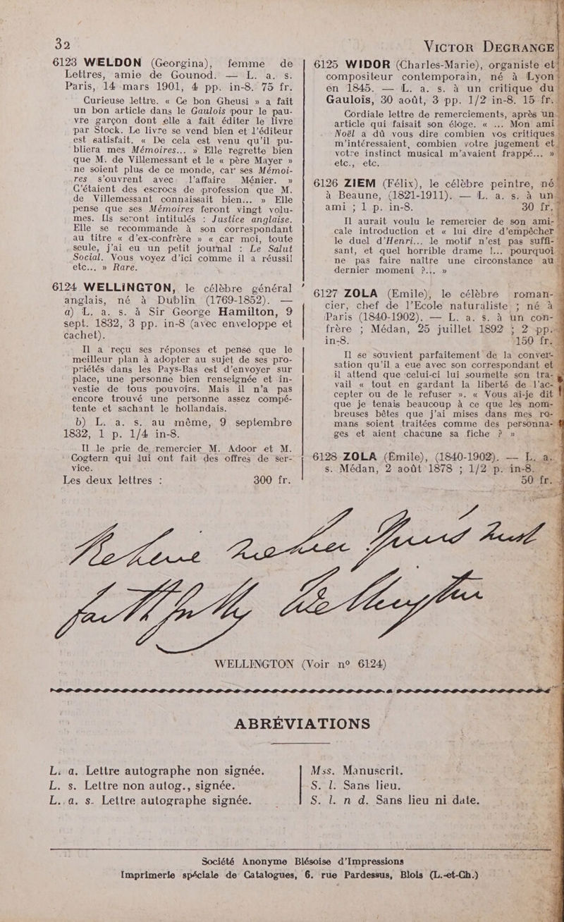 6123 WELDON (Georgina), femme de Lettres, amie de Gounod. — L. a. s. Paris, 14 mars 1901, 4 pp. in-8. 75 fr. Curieuse lettre. « Ce bon Gheusi » a fait un bon article dans le Gaulois pour le pau- vée garçon dont elle a fait éditer le livre par Stock. Le livre se vend bien et l'éditeur Et satisfait. « De cela est venu qu'il pu- bliera mes Mémoires... » Elle regrette bien que M. de Villemessant et Je « père Mayer » ne soient plus de ce monde, car' ses Mémoi- res s'ouvrent avec l'affaire Ménier. » C'étaient des escrocs de profession que M. de Villemessant connaissait bien. » Elle pense que ses Mémoires feront vingt volu- mes. [ls seront intitulés : Justice anglaise. Elle se recommande à son correspondant au titre « d’ex-confrère » « car moi, toute seule, j’ai eu un petit journal : Le Salut Social. Vous voyez d'ici comme il a réussil etc...» Rare. 6124 WELLINGTON, le célèbre général anglais, né à Dublin (1769-1852). — a) L. a. s. à Sir George Hamilton, 9 sept. 1832, 3 pp. in-8 (avec enveloppe et cachet). Il a reçu ses réponses et pense que le meilleur plan à adopter au sujet de ses pro- priétés dans les Pays-Bas est d’envoyer sur place, une personne bien renseignée et in- vestie de tous pouvoirs. Mais il n’a pas encore trouvé une personne assez comipé- tente et sachant le hollandais. b) L. a. s. au même, 9 septembre 1832, 1 p. 1/4 in-8. Il le prie de, remercier M. Adoor et M. Cogtern qui lui ont fait des offres de ser- vice. Les deux lettres : 300 fr. L: a. Lettre autographe non signée. L. s. Lettre non autog., signée. L.,a. s. Lettre autographe signée. 6125 WIDOR (Charles-Marie), organiste et? compositeur contemporain, né à Lyon 4 en 1845. — [L. a. s. à un critique du: Gauloïs, 30 août, 3 pp. 1/2 in-8. 15 fr. Cordiale lettre de remerciements, après un. article qui faisait son éloge. « .… Mon ami” Noël a dû vous dire combien vos critiques : m'intéressaient, combien votre jugement et. votre instinct musical m’avaient frappé... » \ etc., etc. 6126 ZIEM (Félix), le célèbre peintre, né à Beaune, (1821-1911). — L. a. s. à une ami ; 1 p. in-8. 30 fr,® Il aurait voulu le remercier de son ami- cale introduction et « lui dire d'empêcher * le duel d'Henri... le motif n’est pas suffi-« sant, et quel horrible drame !..…. pourquoi ne pas faire naître une circonstance au dernier moment ?.,. » 6127 ZOLA (Emile), le célèbré cier, chef de l’Ecole naturäliste ; né à (Paris (1840-1902). — L. a. $s. à un con- frère ; Médan, 25 juillet 1892 ; 2 pp in-8. 150 fr. I1 se souvient parfaitement de la conver-. sation qu’il a eue avec son correspondant et il attend que ‘celui-ci lui soumette son tra- # vail « tout en gardant la liberté de l’ac- 4 cepter ou de le refuser ». « Vous ai-je dit ? que je tenais beaucoup à ce que les nom- : breuses bêtes que j’ai mises dans mes ro- M mans soient traitées comme des Personnes ges et aient chacune sa fiche P » À roman- ® 6128 ZOLA (Emile), (1840- 1908... La F4 s. Médan, 2 août 1878 ; 1/2 p. 4n-8! FA 50 fr. 2 A POLE avrcocosooss cs 6< M5s. Manuscrit. S. L. Sans lieu. S. L n d. Sans lieu ni date.