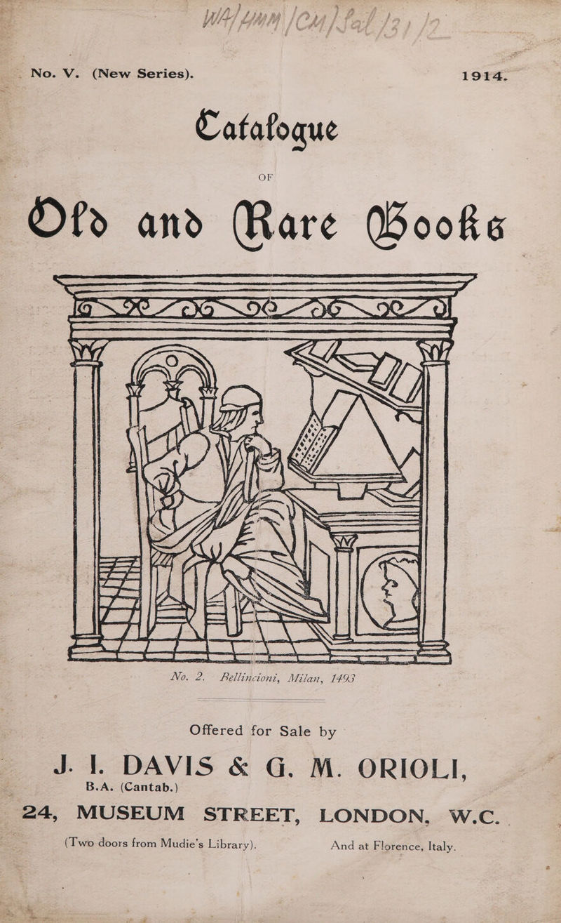/ Af j j Sha ad Fa) ) a # y, } Ys jf bat Gy) eoy f Jie y é ps ' } _ No. V. (New Series). 1914. Catafoque Offered for Sale by J. 1. DAVIS &amp; G. M. ORIOLI, B.A. (Cantab.) 24, MUSEUM STREET, LONDON, w.c. (Two doors from Mudie’s Library). And at Florence, Italy.