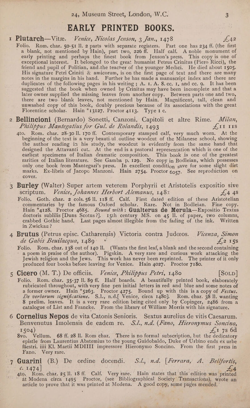 EARLY PRINTED BOOKS. 1 Plutarch—Vite. Venice, Nicolas Jenson, 3 Jan., 1478 4,42 Folio. Rom. char. 50-51 ll. 2 parts with separate registers. Part one has 234 ff. (the first a blank, not mentioned by Hain), part two, 226 ff. Half calf. A noble monument of early printing and perhaps the finest book from Jenson’s press. This copy is one of exceptional interest. It belonged to the great humanist Petrus Crinitus (Piero Ricci), the friend and pupil of Politian, and.the teacher of the younger Medici. He died about 1505. His signature Petri Criniti &amp; amicorum, is on the first page of text and there are many notes in the margins in his hand. Further he has made a manuscript index and there are duplicates of the following pages in his writing; A. 1. A. 8.cc. I, andcc. 9. It has been suggested that the book when owned by Crinitus may have been incomplete and that a later owner supplied the missing leaves from another copy. Between parts one and two, there are two: blank leaves, not mentioned by Hain. Magnificent, tall, clean and unwashed copy of this book, doubly precious because of its associations with the great Florentine scholar. Hain *13127, Proctor 4113. Typetc. 2 Bellincioni (Bernardo) Sonetti, Canzoni, Capitoli et altre Rime. J//an, Philippus Mantegatius for Gul. de Rolandis, 1493 AIT 118 4to. Rom. char. 28-30 ll. 170 ff. Contemporary stamped calf, very much worn. At the beginning of the text is a very beauti.ul. outline woodcut of the Milanese school, showing the author reading in his study, the woodcut is evidently from the same hand. that designed the Attavanti cut. At the end isa pastoral representation which is one of the . earliest specimens of Italian dramatic composition. This book is one of the greatest rarities of Italian literature. See Gamba p. 129. No copy in Bodleian, which possesses only one book from Mantegazi’s press. In excellent condition save for some slight dirt marks, Ex-libris of Jacopc Manzoni, Hain 2754. Proctor g957. See reproduction © on cover. 3 Bice (Walter) Super artem veterem Porphyrii et Aristotelis expositio sive scriptum. Venzce, Johannes Herbort Alemanus, 148% 44 48 Folio, Goth. char. 2 cols. 56 ll. 118 ff. Calf. First dated edition of these Aristotelian commentaries by the famous Oxford scholar. Rare. Not in Bodleian. Fine copy. Hain *4128. Proctor 4685. Bound with: Gualterus de Merula—Expositio Textus doctoris sublilis [Duns Scotus?]. 15th century MS. on 45 ll. of paper, two columns, crabbed Gothic hand. Last pages almost illegible from the fading of the ink. Written in Zwickau ? 4 Brutus (Petrus episc. Catharensis) on contra Judceos. Vicenza, Simon de Gabis Beutlacgua, 1489 * i SES UTRS _ Folio. Rom. char. 138 out of 140 Il. (Wants the first leaf, a blank and the second containing ' a poem in praise of the author). Pigskin.. A very rare and curious work attacking the Jewish religion and the Jews. This work has never been reprinted. The printer of it only produced four books before leaving for Venice. Hain 4027. Proctor 7180. 5 Cicero (M. T.) De officiis. Venice, Philippus Petri, 1480 [Soup] - Folio. Rom. char. 35-37 ll. 89 ff. Half boards. A beautifully printed book, elaborately rubricated throughout, with very fine pen initial letters in red and blue and some notes of a former owner. Hain *5263. Proctor 4275. Bound up with this is a copy of Festus. De verborum significatione. S.l., n.d.[ Venice, circa 1480]. Rom. char. 38 ll. wanting 8 prelim. leaves. It is a very rare edition being cited only by Copinger, 2486 from a catalogue of List and Francke. From the library of William Morris with his signature. 6 Cornelius Nepos de vita Catonis Senioris. Sextus aurelius de vitis Caesarum. Benvenutus Imolensis de eadem re, -‘S. 4, n.d. (ano, Hieronymus Soncinoa, 1504) £1 7s 6d 8vo. Vellum. 68 ff. 28 Il. Rom char, Arica is no formal subscription, but the dedicatory epistle from Laurentius Abstemius to the young Guidobaldo, Duke of Urbino ends éx urbe faestri. iii Kl. Martii MDIIII impressore Hieronymo Soncino. From the. first press in Fano. Very rare. =) Guarini (B.) De ordine docendi. S./, xd. [ Ferrara, A. Belifortis, c. 1474] | LA 4to. Rom. char. 25 11. 18 ff. Calf. Very rare.’ Hain states that ‘this’ edition was’ printed “ at Modena circa 1495 Proctor, (see Bibliographical Society © Transactions), wrote an article to prove that it was printed at Modena. A good copy, some pages mended. ° %