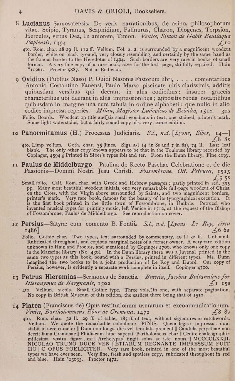 8 Lucianus Samosatensis. De veris narrationibus, de asino, philosophorum vitae, Scipio, Tyranus, Scaphidium, Palinurus, Charon, Diogenes, Terpsion, Hercules, virtus Dea, In amorem, Timon. Venice, Simon de Gabis Beutlaqua Papiensis, 1494 10 Io Il I2 13 border, white on black ground, very closely resembling, and certainly by the same hand as the famous border to the Heredotus of 1494. Such borders are very rare in books of small format. A very fine copy of a rare book, save for the first page, skilfully repaired. Hain *10261. Proctor 5887. Not in Bodleian, Ovidius (Publius Naso) P. Ouidi Nasonis Fastorum libri, . . . . comentaribus Antonio Costantino Fanensi, Paulo Marso piscinate uiris clarissimis, additis quibusdam versibus qui deerant in aliis codicibus: insuper graecis characteribus ubi deerant in aliis impressionibus ; appositis rebus notabilibus quibusdam in margine una cum tabula in ordine alphabeti: que nullo in alio codice impressa reperies. Milan, Magister Ludovicus de Bebulco, 1512 308 Folio. Boards. Woodcut on title and{six small woodcuts in text, one stained, printer’s mark. Some light waterstains, but a fairly sound copy of a very scarce edition. . Panormitamus (H.) Processus Judiciaris. S.2, 2d. [Zyonus, Siber, 14—]| 8 8s 4to. Limp vellum. Goth. char. 35 {lines. Sigs. a-l (4 in 8s and 7 in 6s), 74 ll. Last leaf blank. The only other copy known appears to be that in the Toulouse library recorded by Copinger, 4594.4 Printed in Siber’s types ibisand ter. From the Dunn library. Fine copy. Paulus de Middelburg’o. Paulina de Recto Paschae Celebratione et de die Passionis—Domini Nostri Jesu Christi. ossombrone, Ott. Petrucci, 1513 45 58 Small folio. Calf. Rom. char. with Greek and Hebrew passages; partly printed in red. 395 pp. Many most beautiful woodcut initials, one very remarkable full-page woodcut of Christ on the Cross, with the Virgin above surrounded by Saints, and two magnificent borders, printer’s mark. Very rare book, famous for the beauty of its typographical execution. It is the first book printed in the little town of Fossombrone, in Umbria. Petrucci who invented musical types for printing music, left Venice in 1512, at the request of the Bishop of Fossombrone, Paulus de Middelburgo. See reproduction on cover. Persius—Satyree cum comento B, Fontii, S., 2.d,[Zyons Le Roy, circa 1486 | : . 4,6 6s Folio. Gothic char. Two types, text surrounded by commentary, 49 1! 32 ff. Unbound. Rubricated throughout, and copious marginal notes of a former owner. A very rare edition unknown to Hain and Proctor, and mentioned by Copinger 4700, who knows only one copy in the Mazarine library (No. 430). In the Dunn library there was a Juvenal printed in the same two types as this book, bound with a Persius, printed in different types. Mr. Dunn imagined ‘the two books to be a joint production of Le Roy and Dupré. Our copy of Persius, however, is evidently a separate work complete in itself. Copinger 4700. ~ Petrus Hieremias—Sermones de Sanctis. Brescia, Jacobus Britannicus for Eieronymus de Bargnanis, 1502 Jt 15S No copy in British Museum of this edition, the earliest there being that of 1512. Platea (Franciscus de) Opus restitutionum usurarum et excommunicationum. Venice, Bartholommeus Ebur ae Cremona, 1472 | PB oe 4to. Rom, char. 32 ll. 29 ff. of table, 185 ff. of text, without signatures or catchwords. Vellum. We quote the remarkable colophon:—FINIS. Quem legis: impressus dum stabit in aere caracter || Dum non longa dies vel fera fata prement || Candida perpetuae non deerit fama Cremonae || Phidiacum hinc superat Bartholomeus ebur || Cedite chalcographi : millesima vostra figura. est || Archetypas fingit solus at iste notas. | MCCCCLXXII. NICOLAO TRUNO DUCE VEN | ETIARUM REGNANTE IMPRESSUM FUIT HO |C OPUS FOELICITER. Very rare book, printed in one of the most beautiful types we have ever seen. Very fine, fresh and spotless copy, rubricated throughout in red and blue. Hain *13035. Proctor 1472.