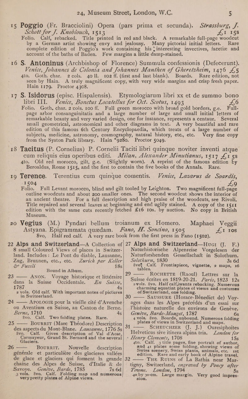15 Poggio (Fr. Bracciolini) Opera (pars prima et secunda). Strassburg, /. Schott for J. Knoblouch, 1513 £1 158 Folio. Calf, rebacked. Title printed in red and black. A remarkable full-page woodcut by a German artist showing envy and jealousy. Many pictorial initial letters. Rare complete edition of Poggio’s work containing his {interesting invectives, facetiz and account of the baths of Baden. Few margins a little damp-stained. 16 §. Antoninus (Archbishop of Florence) Summula confessionis (Defecerunt). Venice, Johannes de Colonia and Johannes Manthen of Gheretzheitm, 1476 45 4to. Goth. char. 2cols. goll. 102 ff. (first and last blank). Boards. Rare edition, not seen by Hain. A truly magnificent copy, with very wide margins and crisp fresh paper. Hain 1179. Proctor 4308. 17 §. Isidorus (episc. Hispalensis). Etymologiarum libri xx et de summo bono libri III. Venice, Bonetus Locatellus for Oct. Scotus, 1493 £6 Folio. Goth, char, 2 cols. 100 ff. Full green morocco with broad gold borders, g.e. Full- page arbor consanguinitatis and a large number of large and small initial letters of remarkable beauty and very varied design, one for instance, represents a centaur. Several small geometrical, astronomical and other diagrams in text. A very beautiful and rare edition of this famous 6th Century Encyclopaedia, which treats of a large number of subjects, medicine, astronomy, cosmography, natural history, etc., etc. Very fine copy from the Syston Park library. Hain *9280. Proctor 5049. 18 Tacitus (P. Cornelius) P. Cornelii Taciti libri quinque noviter inventi atque cum reliquis eius operibus editi. Milan, Alexander Minutianus, 1817 £158 4to. Old red morocco, gilt, g.e. (Slightly worn). A reprint of the famous edition by Beroaldus, Rome 1515, and the first to contain the five books of the Annals. Rare. 19 Terence. Terentius cum quinque comentis. Venice, Lazarus de Soardis, 1504 9 Folio. Full Levant morocco, blind and gilt tooled by Leighton. Two magnificent full-page outline woodcuts and about 200 smaller ones. The second woodcut shows the interior of an ancient theatre. For a full description and high praise of the woodcuts, see Rivoli. Title repaired and several leaves at beginning and end uglily stained. A copy of the 1511 edition with the same cuts recently fetched £16 10s. by auction. No copy in British Museum. 20 Vegius (M.) Pyndari bellum troianum ex Homero. Maphaei Veggii Astyana. Epigrammata quedam. ano, H. Soncino, 1505 41 108 8vo, Half red calf. A very rare book from the first press in Fano (1502), . 22 Alps and Switzerland—aA Collection of|27 Alps and Switzerland—Hucer (J. F.) 8 small Coloured Views of places in Switzer-| Naturhistorische Alpenreise Vorgelesen der land. Includes: Le Pont du diable, Lausanne,| Naturforshenden Gessellschaft in Solothurn. Zug, Brunnen, etc., etc. Zurich par Keller| Solothurn, 1830 _ 3s 6d &amp; Fussit 185 But Calf. Frontispiece, vignette, 2 maps, 16 abies. Bound in Album. Z : A en eae ROCHETTE (R 23 ANON. Voyage historique et littéraire Pee te - ce LO oe d ie Suis Occid ; ha Ha Suisse €crites en 1819-20-21. Paris, 1823 12s ans 1a OUuIsse ccidentale. Ww OULSSE, 2vols. 8vo, Half calf,iwants rebacking. Numerous 1787 _ 4s charming aquatint plates of views and costumes 2 vols. Old calf. With important notes of pictures of Switzerland, one folding. in Switzerland. 30 SAUSSURE (Horace-Beénedict de) Voy- 24 APOLOGIE pour la vieille cité d’Avenche; ages dans les Alpes précédés d’un essai sur ou Aventium en Suisse, au Canton de Berne.| Vhistoire naturelle des environs de Genéve. Berne, 1710 © 4s| Geneve, Barde-Mauget, 1787 6s 8vo. Calf. Two folding plates. Rare. 4vols. 8vo. Boards, unbound. Numerous folding plates of views in Switzerland and maps. SCHEUCHZER (J. J.) Ouresiphoites Ws) BourriT (Mare Théodore) Description 34 des aspectsdu Mont-Blane. Lausanne, 1776 5s 8vo. Calf. Gives description of Vai d’Aost,| Helveticus sive itinera alpina tria. London for . Cormayeur, Grand St. Bernard and the several} + Heury Clements, 1708 15s Glaciers. 4to. Calf. 3 title pages, fine portrait of author, . . . ae and 41 plates some folding, showing views of BourRItT. Nouvelle description Swiss scenery, Swiss plants, animals, etc. rst générale et particuli¢re des glacieres vallées edition. Rare and early book of Alpine travel. de glace et glaciers qui forment la grande | 32 ‘THE Ruins of La Bathia near Mar- chaine des Alpes de Suisse, d’Italie &amp; de| tigny, Switzerland, engraved by Poncy after 26 Savoye. Geneve, Barde, 1785 7s 6d| ZYowme. London, 1794 5s 3 vols. 8vo. Calf. Folding map and numerous 40 by 30-cm. Large margin. Very good impres- very pretty plates of Alpine views. sion.