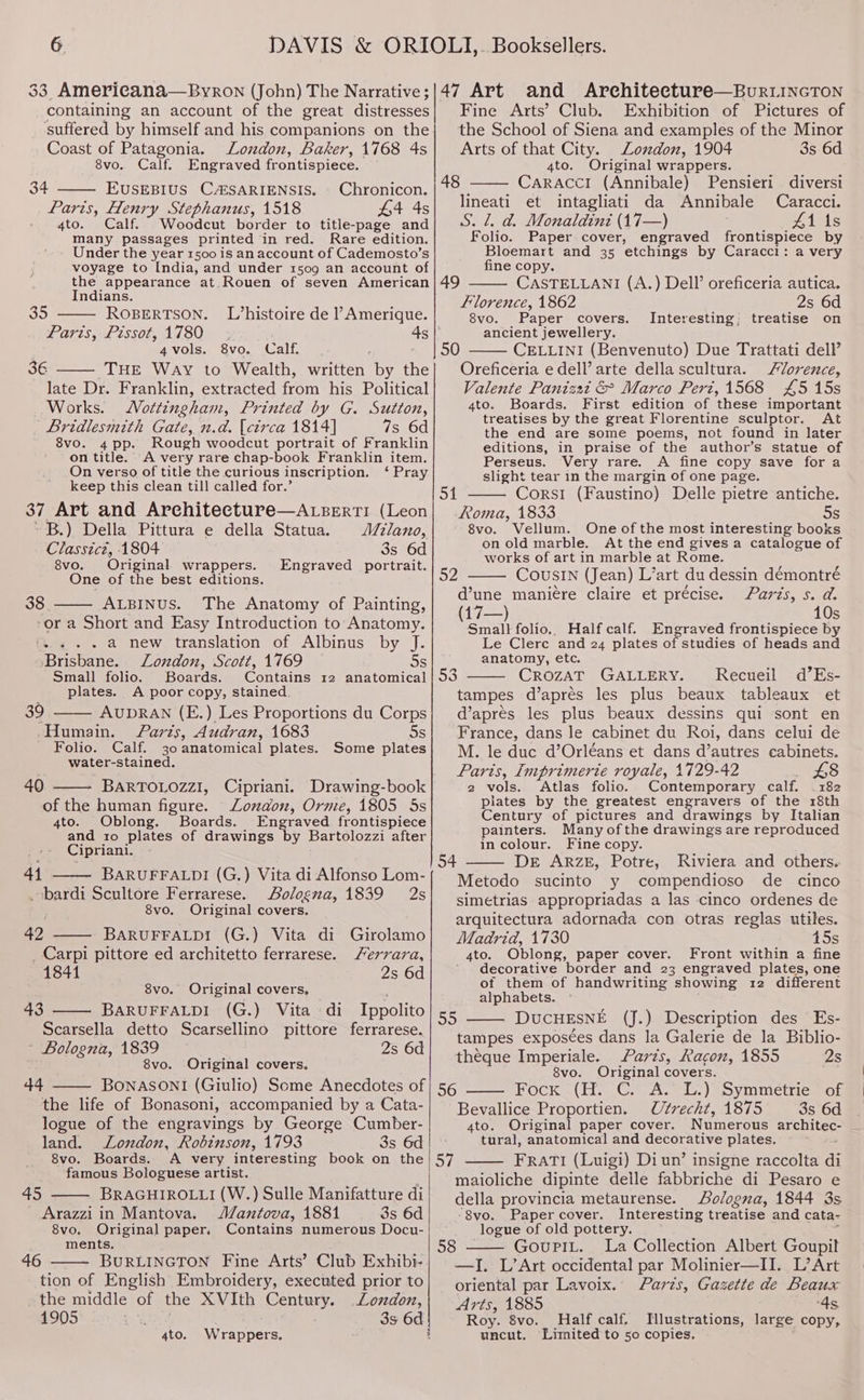 containing an account of the great distresses suffered by himself and his companions on the Coast of Patagonia. London, Baker, 1768 4s 8vo. Calf. Engraved frontispiece. 34 EUSEBIUS CAZSARIENSIS. . Chronicon. Paris, Henry Stephanus, 1518 £4 4s 4to. Calf. Woodcut border to title-page and many passages printed in red. Rare edition. Under the year 1500 is an account of Cademosto’s voyage to India, and under 1509 an account of the appearance at. Rouen of seven American Indians. 35 ROBERTSON. L/histoire de ’ Amerique. Paris, Pissot, 1780 ; 4s | 4vols. 8vo. Calf. 36 THE Way to Wealth, written by the late Dr. Franklin, extracted from his Political Works. ottingham, Printed by G. Sutton, | Bridlesmith Gate, n.d. (ctrca 1814] 7s 6d 8vo. 4 pp. Rough woodcut portrait of Franklin on title. A very rare chap-book Franklin item. On verso of title the curious inscription. ‘ Pray keep this clean till called for.’ 37 Art and Arehitecture—ALsBerti (Leon ~B.) Della Pittura e della Statua. J/ano, Classicz, 1804 3s 6d 8vo. Original wrappers. Engraved portrait. One of the best editions. 38 ALBINUS. The Anatomy of Painting, -or a Short and Easy Introduction to Anatomy. - a new translation of Albinus by J. Brisbane. London, Scott, 1769 — s Small folio. Boards. Contains 12 anatomical plates. A poor copy, stained. 39 AUDRAN (E.) Les Proportions du Corps -Humain. Paris, Audran, 1683 Ss Folio. Calf. 30anatomical plates. Some plates water-stained. 40 - BARTOLOZZI, Cipriani. Drawing-book of the human figure. Lozaonz, Orme, 1805 5s 4to. Oblong. Boards. Engraved frontispiece and 1o plates of drawings by Bartolozzi after Cipriani. °° 8 »® 414 —— BARUFFALDI (G.) Vita di Alfonso Lom- .bardi Scultore Ferrarese. Aolosna, 1839 2s ; 8vo, Original covers. 42 BARUFFALDI (G.) Vita di Girolamo _ Carpi pittore ed architetto ferrarese. Ferrara, 1841 2s 6d 8vo, Original covers, : 43 BARUFFALDI (G.) Vita di Ippolito Scarsella detto Scarsellino pittore ferrarese. ’ Bologna, 1839 2s 6d 8vo. Original covers. 44 BONASONI (Giulio) Some Anecdotes of the life of Bonasoni, accompanied by a Cata- logue of the engravings by George Cumber- land. Lozdon, Robinson, 1793 3s 6d 8vo. Boards. A very interesting book on the famous Bologuese artist. : BRAGHIROLLI (W.) Sulle Manifatture di Mantova, 1881 3s 6d Contains numerous Docu- 45 _ Arazzi in Mantova. 8vo. Original paper, ments. 46 BURLINGTON Fine Arts’ Club Exhibi- tion of English Embroidery, executed prior to the middle of the XVIth Century. Loxdon, 1905 . 3s 6d 4to. Wrappers. Fine Arts’ Club. Exhibition of Pictures of the School of Siena and examples of the Minor Arts of that City. Lozdon, 1904 3s 6d 4to. Original wrappers. 48 CaraAcci (Annibale) Pensieri diversi lineati et intagliati da Annibale Caracci. S. 2. d. Monaldind (17—) 41 Is Folio. Paper cover, engraved frontispiece by Bloemart and 35 etchings by Caracci: a very fine copy. CASTELLANI (A.) Dell’ oreficeria autica. Florence, 1862 2s 6d 49 8vo. Paper covers. Interesting; treatise on ancient jewellery. 50 CELLINI (Benvenuto) Due Trattati dell’ Oreficeria e dell’ arte della scultura. lorence, Valente Panizat &amp; Marco Pert,1568 £5 15s 4to. Boards. First edition of these important treatises by the great Florentine sculptor. At the end are some poems, not found in later editions, in praise of the author’s statue of Perseus. Very rare. A fine copy save for a slight tear in the margin of one page. Cors1 (Faustino) Delle pietre antiche. Roma, 1833 5s 8vo. Vellum. One of the most interesting books on old marble. At the end givesa catalogue of works of art in marble at Rome. CouSIN (Jean) L’art du dessin démontré d’une maniere claire et précise. ards, s. d. (17—) 10s Small} folio.. Half calf. Engraved frontispiece by Le Clerc and 24 plates of studies of heads and anatomy, etc. CrozAT GALLERY. Recueil d’Es- tampes d’aprés les plus beaux tableaux et d’aprés les plus beaux dessins qui sont en France, dans le cabinet du Roi, dans celui de M. le duc d’Orléans et dans d’autres cabinets. Parts, Imprimerie royale, 1729-42 £8 2 vols. Atlas folio. Contemporary calf. “182 plates by the greatest engravers of the 18th Century of pictures and drawings by Italian painters. Many ofthe drawings are reproduced in colour. Fine copy. De ARZE, Potre, Riviera and others. Metodo sucinto y compendioso de cinco simetrias appropriadas a las cinco ordenes de arquitectura adornada con otras reglas utiles. Madrid, 1730 45s 4to. Oblong, paper cover. Front within a fine decorative border and 23 engraved plates, one of them of handwriting “showing 12 different alphabets. DUCHESNE (J.) Description des Es- tampes exposées dans la Galerie de la Biblio- theque Imperiale. arts, Racon, 1855 2s 8vo. Original covers. Fock (H. C. A. L.) Symmetrie of Bevallice Proportien. Utrecht, 1875 3s 6d 4to. Original paper cover. Numerous LLIN tural, anatomical and decorative plates. FRATI (Luigi) Di un’ insigne raccolta a maioliche dipinte deile fabbriche di Pesaro e della provincia metaurense. Sologna, 1844 3s -8vo. Paper cover, Interesting treatise and cata- _ logue of old pottery. 58 GoupiL. La Collection Albert Goupil —JI. L’Art occidental par Molinier—II. L’Art oriental par Lavoix. Parts, Gazette de Beaux Arts, 1885 ‘4s, Roy. 8vo. Half calf, Illustrations, large copy, uncut. Limited to 50 copies. oi 52 53 oF she 56 oF | |