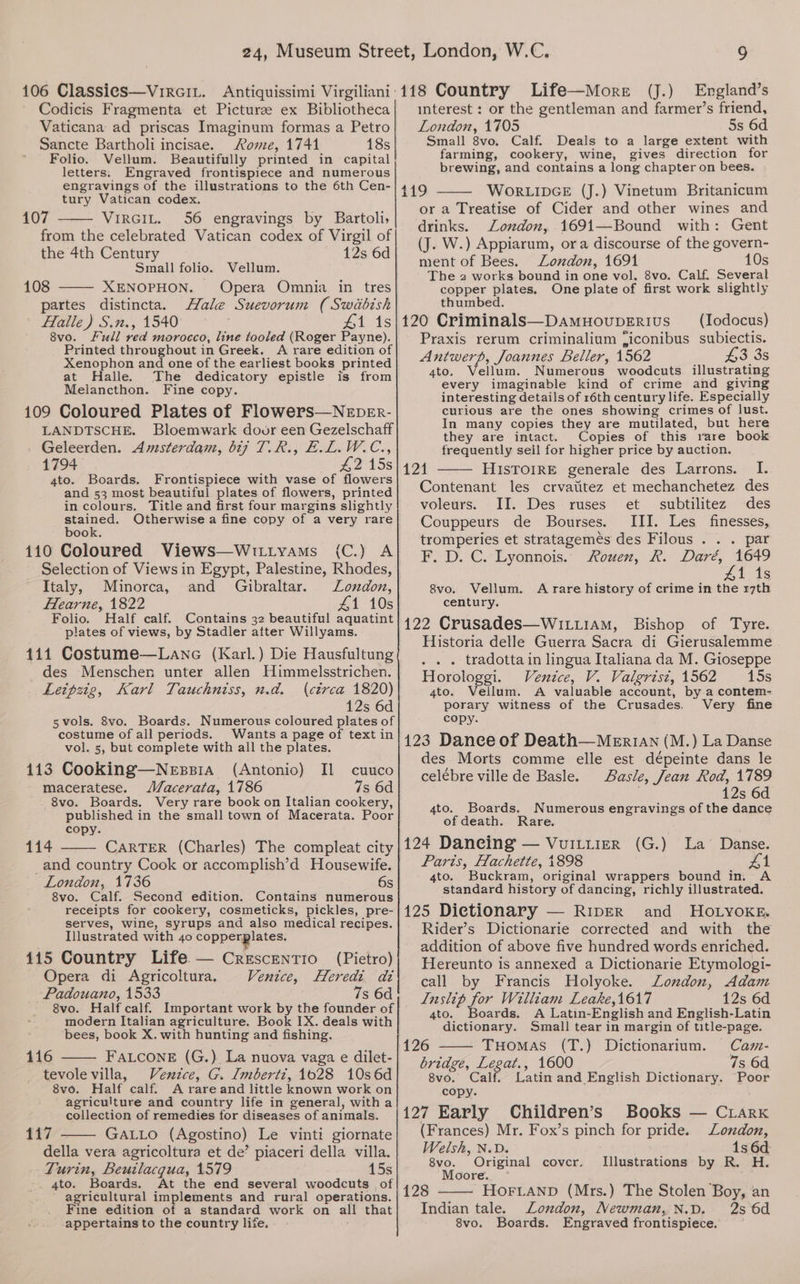 Codicis Fragmenta et Picturse ex Bibliotheca Vaticana ad priscas Imaginum formas a Petro Sancte Bartholi incisae. Rome, 1744 18s Folio. Vellum. Beautifully printed in capital letters. Engraved frontispiece and numerous engravings of the illustrations to the 6th Cen- tury Vatican codex. 107 VIRGIL. 56 engravings by Bartoli, from the celebrated Vatican codex of Virgil of the 4th Century 12s 6d Small folio. 108 XENOPHON. partes distincta. Vellum. Opera Omnia in tres Hale Suevorum (Swiabish Halle) S.n., 1540 #1 1s 8vo. Full red morocco, line tooled (Roger Payne). Printed throughout in Greek. A rare edition of Xenophon and one of the earliest books printed at Halle. The dedicatory epistle is from Melancthon. Fine copy. 109 Coloured Plates of Flowers—NeEper- LANDTSCHE. Bloemwark door een Gezelschaff Geleerden. Amsterdam, 617 T.R., E.L.W.C., 1794 245s 4to. Boards. Frontispiece with vase of flowers and 53 most beautiful plates of flowers, printed in colours, Title and first four margins slightly stained. Otherwise a fine copy of a very rare book. (C.F 110 Coloured Views—Wit1yams Selection of Views in Egypt, Palestine, Rhodes, Italy, Minorca, and Gibraltar. London, Hearne, 1822 41 10s Folio. Half calf. Contains 32 beautiful aquatint plates of views, by Stadler after Willyams. 411 Costume—Lanec (Karl.) Die Hausfultung des Menschen unter allen Himmelsstrichen. Leipzig, Karl Tauchniss, n.d. (ctrca 1820) 12s 6d 5vols. 8vo. Boards. Numerous coloured plates of costume of all periods. Wants a page of text in vol. 5, but complete with all the plates. 1413 Cooking—Nessia (Antonio) Il cuuco maceratese. Vacerata, 1786 7s 6d - 8vo. Boards. Very rare book on Italian cookery, published in the small town of Macerata. Poor copy. 114 CARTER (Charles) The compleat city _and country Cook or accomplish’d Housewife. London, 1736 6s 8vo. Calf. Second edition. Contains numerous receipts for cookery, cosmeticks, pickles, pre- serves, wine, syrups and also medical recipes. Illustrated with 40 copperplates. 4145 Country Life — CrescentTio (Pietro) Opera di Agricoltura, Venice, Heredi adi Padouano, 1533 7s 6d 8vo. Half calf. Important work by the founder of modern Italian agriculture. Book IX. deals with bees, book X. with hunting and fishing. 116 FaLconeE (G.) La nuova vaga e dilet- tevole villa, Venzce, G. Imbertz, 1028 10s6d 8vo. Half calf. A rare and little known work on agriculture and country life in general, witha collection of remedies for diseases of animals. 117 GALLO (Agostino) Le vinti giornate della vera agricoltura et de’ piaceri della villa. Turin, Beuilacqua, 1579 15s _ 4to. Boards. At the end several woodcuts _ of agricultural implements and rural operations. Fine edition of a standard work on all that appertains to the country life. S (J.) England’s interest : or the gentleman and farmer’s friend, London, 1705 5s 6d Small 8vo. Calf. Deals to a large extent with farming, cookery, wine, gives direction for brewing, and contains a long chapter on bees. 419 WORLIDGE (J.) Vinetum Britanicum or a Treatise of Cider and other wines and drinks. London, 1691—Bound with: Gent (J. W.) Appiarum, ora discourse of the govern- ment of Bees. London, 1691 10s The 2 works bound in one vol. 8vo. Calf. Several copper plates. One plate of first work slightly thumbed. 120 Criminals—Damuouperius _ (Iodocus) Praxis rerum criminalium ficonibus subiectis. Antwerp, Joannes Beller, 1562 £3 3s 4to, Vellum. Numerous woodcuts illustrating every imaginable kind of crime and giving interesting details of 16th century life. Especially curious are the ones showing crimes of lust. In many copies they are mutilated, but here they are intact. Copies of this rare book frequently sell for higher price by auction. 121 HIsTOIRE generale des Larrons. I. Contenant les crvatitez et mechanchetez des voleurs. II. Des ruses et subtilitez des Couppeurs de Bourses. III. Les finesses, tromperies et stratagemés des Filous . . . par F..D. C.’Lyonnois.- Rowen, R. Dare, 1649 41 1s 8vo. Vellum. A rare history of crime in the r7th century. 122 Crusades—WILu1AM, Bishop of Tyre. Historia delle Guerra Sacra di Gierusalemme . . . tradotta in lingua Italiana da M. Gioseppe Horologgi. Venice, V. Valgrist, 1562 15s 4to. Vellum. A valuable account, by.a contem- porary witness of the Crusades. Very fine copy. 123 Dance of Death—Me_Er1An (M.) La Danse des Morts comme elle est dépeinte dans le celébre ville de Basle. Basle, Jean Rod, 1789 12s 6d 4to. Boards. Numerous engravings of the dance of death. Rare. 124 Daneing — VuILtierR (G.) La Danse. Paris, Hachette, 1898 Z1 4to. Buckram, original wrappers bound in. A standard history of dancing, richly illustrated. 125 Dictionary — RiIpER and HOoOLyoKE. Rider’s Dictionarie corrected and with the addition of above five hundred words enriched. Hereunto is annexed a Dictionarie Etymologi- call by Francis Holyoke. London, Adam Inslip for William Leake,1617 12s 6d 4to. Boards. A Latin-English and English-Latin dictionary. Small tear in margin of title-page. 126 Tuomas (T.) Dictionarium. Cam- bridge, Legat., 1600 7s 6d 8vo. Calf. Latin and English Dictionary. Poor copy. 127 Early Children’s Books — Crarx (Frances) Mr. Fox’s pinch for pride. Lonzdon, Welsh, N.D. 1s 6d: 8vo. Original covcr. Illustrations by R. H. Moore. ~° ; 128 HOFLAND (Mrs.) The Stolen Boy, an Indian tale. London, Newman, N.D. 8vo. Boards. Engraved frontispiece. 2s 6d