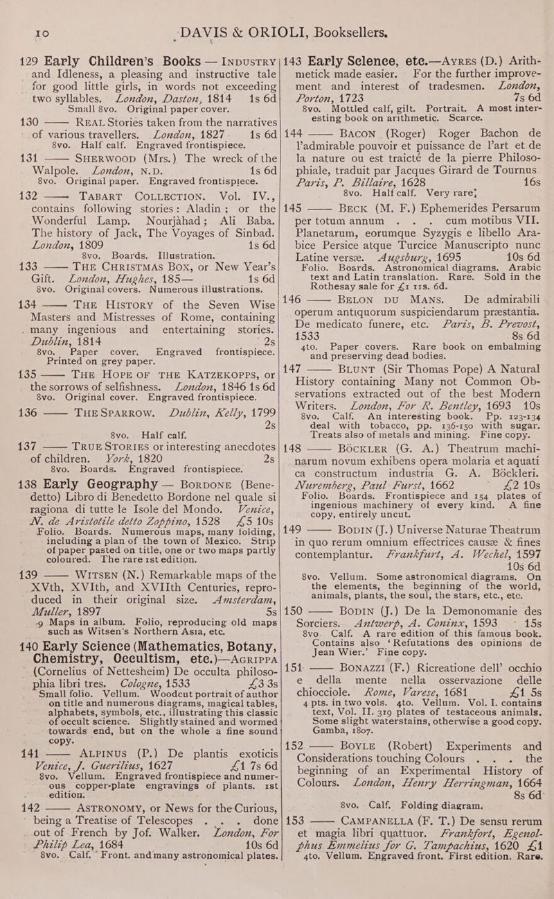 Io DAVIS &amp; ORI 129 Early Children’s Books — INpustryY and Idleness, a pleasing and instructive tale for good little girls, in words not exceeding two syllables. London, Daston, 1814 1s 6d Small 8vo. Original paper cover. 130 REAL Stories taken from the narratives of various travellers. London, 1827 1s 6d 8vo. Half calf. Engraved frontispiece. 131 SHERWOOD (Mrs.) The wreck of the Walpole. London, N.D. 1s 6d 8vo. Original paper. Engraved frontisptece. 132 TLABART* COLLECTION, ~ Vola-lV., contains following stories: Aladin; or the Wonderful Lamp. Nourjahad; Ali Baba. The history of Jack, The Voyages of Sinbad. London, 1809 1s 6d 8vo. Boards. Illustration. 133 _—- THE CHRISTMAS Box, or New Year’s Gift. London, Hughes, 185— 1s 6d 8vo. Original covers. Numerous illustrations. 134 THE HISTORY of the Seven Wise Masters and Mistresses of Rome, containing . many ingenious and_ entertaining — stories. Dublin, 1814 228 8vo. Paper cover. Engraved frontispiece. Printed on grey paper. 135 THE HOPE OF THE KATZEKOPPS, or the sorrows of selfishness. London, 1846 1s 6d 8vo. Original cover. Engraved frontispiece. 136 THESPARROW. Dublin, Kelly, 1799 2s 8vo. Half calf. 137 TRUE STORIES or interesting anecdotes of children. York, 1820 2s 8vo. Boards. Engraved frontispiece. 138 Early Geography — Borpone (Bene- detto) Libro di Benedetto Bordone nel quale si ragiona di tutte le Isole del Mondo. Venice, N. de Aristotile detto Zoppino, 1528 £5 10s Folio. Boards. Numerous maps, many folding, including a plan of the town of Mexico. Strip of paper pasted on title, one or two maps partly coloured. The rarest edition. 139 WITSEN (N.) Remarkable maps of the XVth, XVIth, and XVIIth Centuries, repro- duced in their original size. Amsterdam, Muller, 1897 5s 4 Maps in album. Folio, reproducing old maps such as Witsen’s Northern Asia, etc. 140 Early Science (Mathematies, Botany, Chemistry, Oceultism, ete.)—Acrippa * (Cornelius of Nettesheim) De occulta philoso- phia libri tres. Cologne, 1533 43 3s Small folio. Vellum. Woodcut portrait of author on title and numerous diagrams, magical tables, alphabets, symbols, etc., illustrating this classic of occult science. Slightly stained and wormed towards end, but on the whole a fine sound copy. exoticis 141 ALPINUS (P.) De _plantis Venice, J. Guerilius, 1627 41 7s 6d 8vo. Vellum. Engraved frontispiece and numer- ous copper-plate engravings of plants. ist edition: 142 ASTRONOMY, or News for the Curious, bemg*a Treatise ols) elescopes pa. amen One . out of French by Jof: Walker. London, For Philip Lea, 1684 10s 6d OLI, Booksellers, i143 Early Seclence, ete.—Ayres (D.) Arith- metick made easier. For the further improve- ment and interest of tradesmen. London, Porton, 1723 7s 6d 8vo. Mottled calf, gilt. Portrait. A most inter- esting book on arithmetic. Scarce. 144 Bacon (Roger) Roger Bachon de Vadmirable pouvoir et puissance de l’art et de la nature ou est traicté de la pierre Philoso- phiale, traduit par Jacques Girard de Tournus. Parts, P. Billaire, 1628 16s 8vo. Halfcalf. Very rare} 145 ——— Breck (M. F.) Ephemerides Persarum per totum annum cum motibus VII. Planetarum, eorumque Syzygis e libello Ara- bice Persice atque Turcice Manuscripto nunc Latine verse. Augsburg, 1695 10s 6d Folio. Boards. Astronomical diagrams. Arabic text and Latin translation. Rare. Sold in the Rothesay sale for £1 11s. 6d. | 146 BELON bDU MANS. De admirabili operum antiquorum suspiciendarum preestantia. De medicato funere, etc. Farzs, B. Prevost, 1533 8s 6d 4to. Paper covers. Rare book on embalming and preserving dead bodies. 147 BLuNT (Sir Thomas Pope) A Natural History containing Many not Common Ob- servations extracted out of the best Modern Writers. London, For R. Bentley, 1693 10s 8vo. Calf. An interesting book. Pp. 123-134 deal with tobacco, pp. 136-150 with sugar. Treats also of metals and mining. Fine copy. 148 BocKLerR (G. A.) Theatrum machi- narum novum exhibens opera molaria et aquati ca constructum industria G. A. Bockleri. Nurembers, Paul Furst, 1662 £2 10s Folio. Boards. Frontispiece and 154 plates of ingenious machinery of every kind. A fine copy, entirely uncut. 149 BoDIN (J.) Universe Naturae Theatrum ‘in quo rerum omnium effectrices causze &amp; fines contemplantur. Frankfurt, A. Wechel, 1597 10s 6d 8vo. Vellum. Some astronomical diagrams. On the elements, the beginning of the world, animals, plants, the soul, the stars, etc., etc. 150 BopIN (J.) De la Demonomanie des Sorciers.. Antwerp, A. Coninx, 1593 15s 8vo. Calf. A rare edition of this famous book. Contains also ‘Refutations des opinions de Jean Wier.’ Fine copy. 1514 BoNnAZzI (F.) Ricreatione dell’ occhio e della mente nella osservazione delle chiocciole. Rome, Varese, 1681 41 5s 4 pts. in two vols. 4to. Vellum. Vol. I. contains text, Vol. II. 319 plates of testaceous animals. Some slight waterstains, otherwise a good copy. Gamba, 1807. BOYLE (Robert) Experiments and Considerations touching Colours ‘ the beginning of an Experimental History of Colours. London, Henry Herringman, 1664 8s 6d° 8vo, Calf. Folding diagram. 153 CAMPANELLA (F. T.) De sensu rerum et magia libri quattuor. Srankfort,. Egenol- phus Emmelius for G. Tampachius, 1620 £1 4to. Vellum. Engraved front. First edition. Rare.