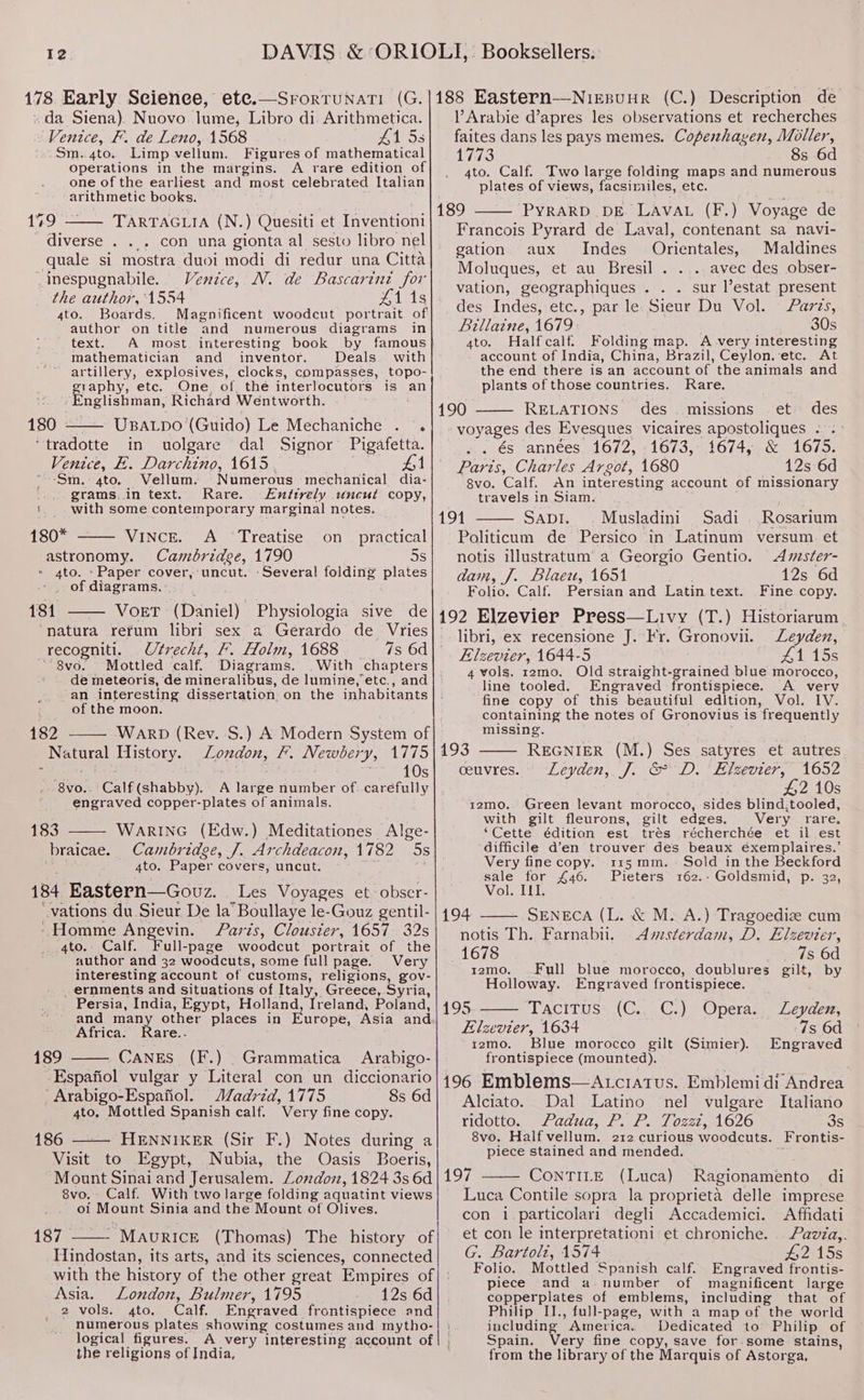 178 Early Seienee, ete. » da Siena). Nuovo lume, Libro di. Arithmetica. Venice, F. de Leno, 1568 415s Sm..4to. Limp vellum. Figures of mathematical operations in the margins. A rare edition of one of the earliest and most celebrated Italian arithmetic books. 179 TARTAGLIA (N \ Ouesiti et Inventioni diverse . ... con una gionta al sesto libro nel quale si mostra duoi modi di redur una Citta inespugnabile. Venice, M. de Bascarini for the author, 1554 leis 4to. Boards. Magnificent woodcut portrait of author on title and numerous diagrams in text. A most. interesting book by famous mathematician and_ inventor. Deals. with artillery, explosives, clocks, compasses, topo- graphy, etc. One of thé interlocutors is an “Englishman, Richard Wentworth. 180 - UBALDO’ (Guido) Le Mechaniche . . ‘tradotte in uolgare dal Signor Pigafetta. Venice, E. Bera iie 1615 $ ~-Sm.-4to. Vellum. Numerous mechanical dia- grams..in text. Rare. Entirely uneut copy, '. with some contemporary marginal notes. ss 180* Vince. A ‘Treatise on_ practical astronomy. Cambridee, 1790 5s 4to. Paper cover, uncut. -Several folding plates - . of diagrams. 184 VOET (Daniel) Physiologia sive de “natura refum libri sex a Gerardo de Vries recogniti. Utrecht, /. Holm, 1688 7s 6d 8vo. Mottled calf. Diagrams. With chapters de meteoris, de mineralibus, de lumine, etc., and an interesting dissertation. on the inhabitants of the moon. 182 WARD (Rev. S.) A Modern System of Neale EINES LTE, F. Newbery, 1775 10s ‘S¥0.. Calf (shabby). A lates aWniber of..caréfully engraved copper-plates of animals. WARING (Edw.) Meditationes Alge- Cambridge, /. Archdeacon, 1782 Ss 4to. Paper covers, uncut. 184 Eastern—Gouz. Les Voyages et obser- ‘vations du Sieur De la’ Boullaye le-Gouz gentil- ‘Homme Angevin. Paris, Clousier, 1657 32s 4to.. Calf. Full-page woodcut portrait of the author and 32 woodcuts, some full page. Very interesting account of customs, religions, gov- _ernments and Situations of Italy, Greece, Syria, Persia, India, Egypt, Holland, Ireland, Poland, and many other places in Europe, Asia and Africa. Rare.. 189 CaNES (F.) _Grammatica Arabigo- Espafiol vulgar y Literal con un diccionario ’ Arabigo-Espafiol. Zadrid, 1775 8s 6d 4to. Mottled Spanish calf. Very fi fine copy. 186 “HENNIKER (Sir F.) Notes during a Visit to Egypt, Nubia, the Oasis Boeris, Mount Sinai and Jerusalem. London, 1824 3s 6d 8vo. - Calf. With two large folding aquatint views ol Mount Sinia and the Mount of Olives. 187% - MAURICE (Thomas) The history of Hindostan, its arts, and its sciences, connected 183 braicae. Asia. London, Bulmer, 1795 12s 6d 2 vols. gto. Calf. Engraved. frontispiece and numerous plates showing costumes and mytho- logical figures. A very interesting account of the religions of India, VArabie d’apres les observations et recherches faites dans les pays memes. Copeshagen, Moller, 1773 8s 6d 4to. Calf. Two large folding maps and numerous plates of views, facsimiles, etc. 189 PYRARD DE. LAVAL (F.) Voyage de Francois Pyrard de Laval, contenant sa navi- gation aux Indes Orientales, Maldines Moluques, et au Bresil . . .. avec des obser- vation, geographiques . . . sur estat present des Indes, etc., :par le: Sieur Du Vol. Parzs, Billaine, 1679 30s ato. Halfcalf. Folding map. A very interesting account of India, China, Brazil, Ceylon. etc. At the end there is an account of the animals and plants of those countries. Rare. 190 RELATIONS des. missions et des voyages des Evesques vicaires Aya ae . és années 1672, 1673, 1674, 1675. Paris, Charles Argot, 1680 OB 6d 8vo. Calf. An interesting account of missionary travels in Siam. 191 Savi. Musladini Sadi Rosarium Politicum de Persico in Latinum versum et notis illustratum’ a Georgio Gentio. Amster- dam, J. Blaeu, 1651 12s 6d Folio. Calf. Persian and Latin text. Fine copy. 192 Elzevier Press—Livy (T.) Historiarum libri, ex recensione J. Fr. Gronovii. Leyden, Elzevier, 1644-5 Al. 15s 4 vols. r2mo. Old straight-grained blue morocco, line tooled. Engraved frontispiece. A very fine copy of this beautiful edition, Vol. IV. containing the notes of Gronovius is frequently missing. 193 REGNIER (M.) Ses satyres et autres ceuvres. Leyden, J. &amp; D. ‘Elsevier, 1652 #2 10s 12mo. Green levant morocco, sides blind,tooled, with gilt fleurons, gilt edges. Very rare. ‘Cette édition est trés récherchée et il est difficile d’en trouver des beaux éxemplaires.’ Very fine copy. 3115 mm. Sold in the Beckford sale for £46. Pieters 162.: Goldsmid, p. 32, Vol. II. 194 SENECA (L. &amp; M. A.) Tragoedize cum notis Th. Farnabii. <Avzsterdam, D. Elzevter, 1678 _ 7s 6d r2mo. Full blue morocco, doublures gilt, by Holloway. Engraved frontispiece. 195 “TACTTUSs.(Ca.C.) Opera: | Leyden, Elzevier, 1634 7s 6d izmo. Blue morocco gilt (Simier). Engraved frontispiece (mounted). 196 Emblems—Atciatus. Emblemi di Andrea Alciato. Dal Latino nel vulgare Italiano ridotto. Padua, P. P. Tozzt, 1626 3s 8vo. Half vellum. 212 curious woodcuts. Frontis- piece stained and mended. 197 CoNTILE (Luca) Ragionamento di Luca Contile sopra la proprieta delle imprese con 1 particolari degli Accademici. Affidati et con le interpretationi et chroniche. Pavza,. G. Bartoli, 1574 £2 15s Folio. Mottled Spanish calf. Engraved frontis- piece and a number of magnificent large copperplates of emblems, including that of Philip IJ., full-page, with a map of the world including ’ America. Dedicated to Philip of Spain. Very fine copy, save for-some stains, from the library of the Marquis of Astorga,