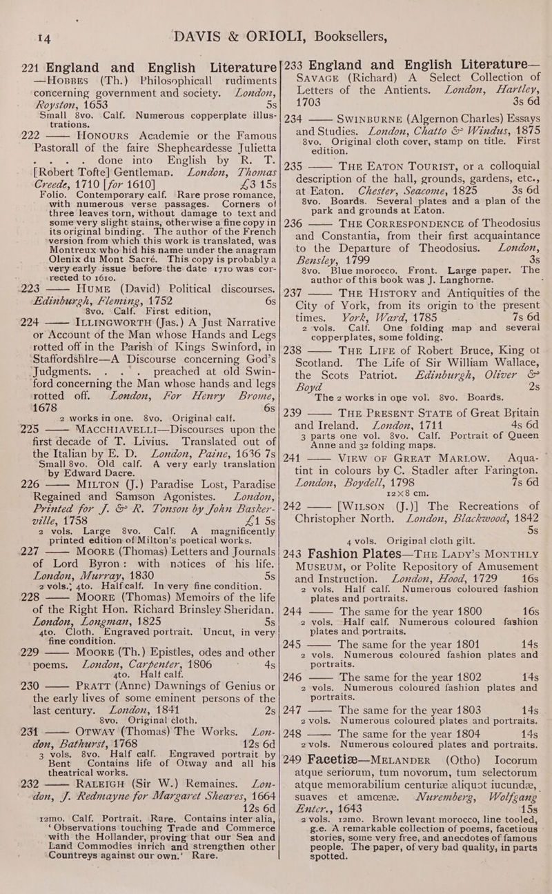 —Hosses (Th.) Philosophicall rudiments concerning government and society. London, Royston, 1653 os Small 8vo. Calf. Numerous copperplate illus- trations, 222 Honours Academie or the Famous Pastorall of the faire Shepheardesse Julietta eee eee eOOle ADCO Ue DOlISne Dy mines = La [Robert Tofte] Gentleman. London, Thomas Creede, 1710 [for 1610] 43 15s Folio. Contemporary calf. Rare prose romance, with numerous verse passages. Corners of three leaves torn, without damage to text and some very slight stains, otherwise a fine copy in its original binding. The author of the French ‘version from which this work is translated, was Montreux who hid his:name under the anagram Olenix du Mont Sacré. This copy is probablya very early issue before the date 1710 was cor- rected to 1610. Hume (David) Political discourses. 6s 223 Edinburgh, Fleming, 1752 8vo. Calf. First edition, 224 ILLINGWORTH (Jas.) A Just Narrative or Account of the Man whose Hands and Legs rotted off in the Parish of Kings Swinford, in ‘Staffordshlre—A Discourse concerning God’s Judgments. . . . preached at old Swin- ‘ford concerning the Man whose hands.and legs ‘rotted off. London, For Henry Brome, 1678 6s 2 worksinone. 8vo. Original calf. 225 MACCHIAVELLI—Discourses upon the first decade of T. Livius. Translated out of the Italian by E. D. London, Paine, 1636 7s Small 8vo. Old calf. A very early translation by Edward Dacre. 226 MILTON (J.) Paradise Lost, Paradise Regained and Samson Agonistes. Londoz, Printed for J. &amp; R. Tonson by John Basker- ville, 1758 415s 2 vols. Large 8vo. Calf. A magnificently printed edition of Milton’s poetical works. 227 Moore (Thomas) Letters and Journals of Lord Byron: with notices of his life. London, Murray, 1830 5s 2vols.. 4to. Halfcalf. In very fine condition. 228 Moore (Thomas) Memoirs of the life of the Right Hon. Richard Brinsley Sheridan. London, Longman, 1825 5s 4to. Cloth. Engraved portrait. Uncut, in very fine condition. 229 Moore (Th.) Epistles, odes and other poems. London, Carpenter, 1806 4s ato. Halt calf. 230 PRATT (Anne) Dawnings of Genius or the early lives of some eminent persons of the last century. London, 1841 Is 8vo. Original cloth. 231 Otway (Thomas) The Works. Loz- don, Bathurst, 1768 12s 6d 3 vols. 8vo. Half calf. Engraved portrait by Bent Contains life of Otway and all his theatrical works. 282 RALEIGH (Sir W.) Remaines. Zoz- don, J. Redmayne for Margaret Sheares, 1664 12s 6d rzmo. Calf. Portrait. Rare, Contains inter alia, ‘Observations touching Trade and Commerce with the Hollander, proving that our Sea and Land Commodies inrich and strengthen other ‘Countreys against our own.’ Rare. SAVAGE (Richard) A Select Collection of Letters of the Antients. Zoxdon, Hartley, 1703 3s 6d 234 SWINBURNE (Algernon Charles) Essays and Studies. London, Chatto &amp; Windus, 1875 8vo. Original cloth cover, stamp on title. First edition. 235 THE EATON Tourist, or a colloquial description of the hall, grounds, gardens, etc., at Eaton. Chester, Seacome, 1825 3s 6d 8vo. Boards. Several plates and a plan of the park and grounds at Eaton. 236 THE CORRESPONDENCE of Theodosius and Constantia, from their first acquaintance to the Departure of Theodosius. London, Bensley, 1799 3s 8vo. Blue morocco. Front. Large paper. The author of this book was J. Langhorne. . 237 THE History and Antiquities of the City of York, from its origin to the present times. York, Ward, 1785 7s 6d 2 vols. Calf. One folding map and _ several copperplates, some folding. THE LIFE of Robert Bruce, King ot The Life of Sir William Wallace, Edinburgh, Oliver &amp; 2s 238 Scotland. the Scots Patriot. Boyd The 2 works in one vol. Boards. THE PRESENT STATE of Great Britain and Ireland. Zonzdon, 1711 4s 6d 3 parts one vol. 8vo. Calf. Portrait of Queen Anne and 32 folding maps. 241 VIEW OF GREAT MARLOW. Aqua- — tint in colours by C. Stadler after Farington. London, Boydell, 1798 7s 6d 12X8 cm. 242 [WiLson (J.)] The Recreations of Christopher North. London, Blackwood, 1842 5s 8vo. 239 4vols. Original cloth gilt. 243 Fashion Plates—Tur Lapy’s MONTHLY MUSEUM, or Polite Repository of Amusement and Instruction. London, Hood, 1729 16s 2 vols. Half calf. Numerous coloured fashion plates and portraits. 244 The same for the year 1800 16s 2 vols. Half calf. Numerous coloured fashion plates and portraits. : 245 The same for the year 1801 14s 2 vols. Numerous coloured fashion plates and portraits. 246 The same for the year 1802 14s 2 vols. Numerous coloured fashion plates and portraits. 247 The same for the year 1803 14s 2vols. Numerous coloured plates and portraits. 248 The same for the year 1804 14s 2vols. Numerous coloured plates and portraits. 249 Facetise—MELANDER (Otho) Iocorum atque seriorum, tum novorum, tum selectorum atque memorabilium centuriz aliquot iucunde, suaves et amoene. Muremberg, Wolfeang Etntcr., 1643 15s 2 vols. 12mo. Brown levant morocco, line tooled, g.e. A remarkable collection of poems, facetious stories, some very free, and anecdotes of famous people. The paper, of very bad quality, in parts spotted.