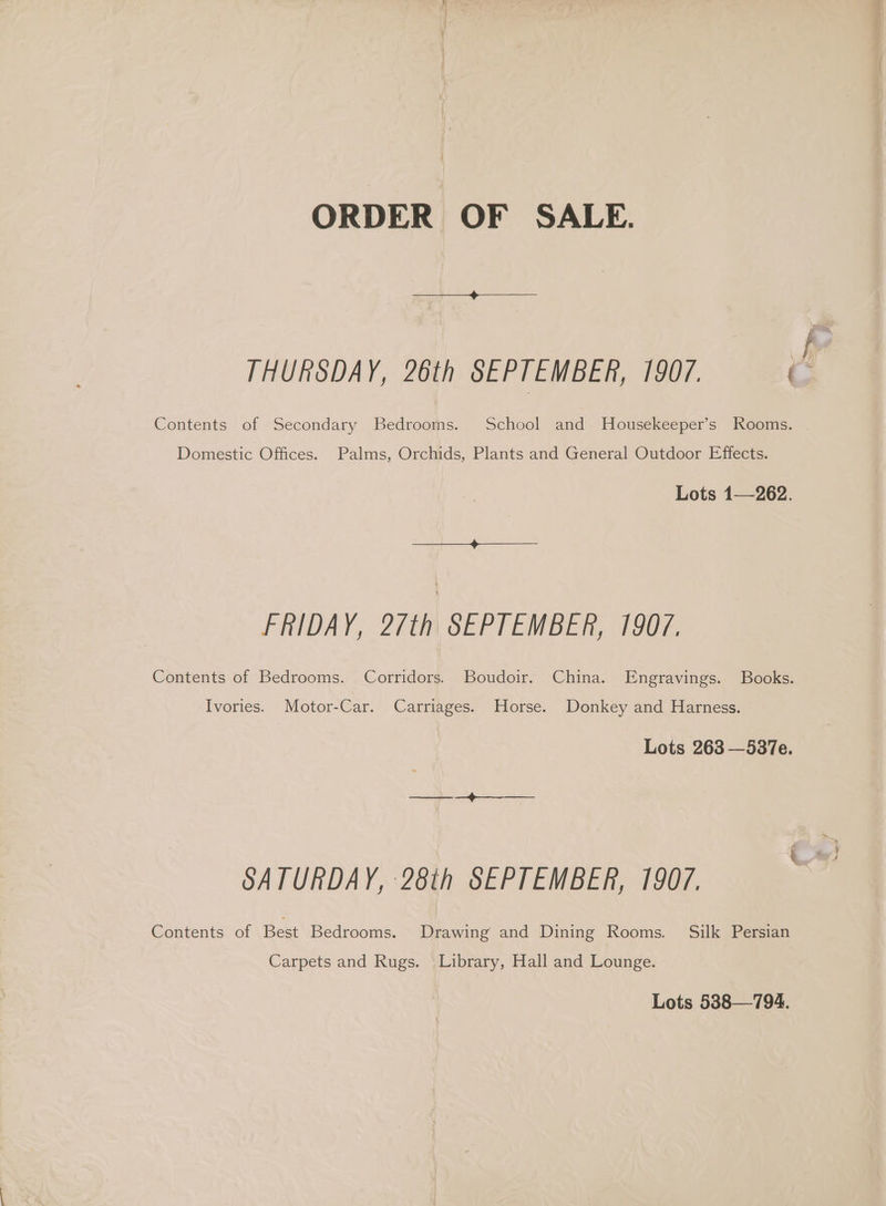 ORDER OF SALE. THURSDAY, 26th SEPTEMBER, 1907. J Contents of Secondary Bedrooms. School and MHousekeeper’s Rooms. . Domestic Offices. Palms, Orchids, Plants and General Outdoor Effects. Lots 1—262. >) FRIDAY, 2/th SEPTEMBER, 1907. Contents of Bedrooms. Corridors. Boudoir. China. Engravings. Books. Ivories. Motor-Car. Carriages. Horse. Donkey and Harness. Lots 263 —537e. SATURDAY, 28th SEPTEMBER, 1907. Contents of Best Bedrooms. Drawing and Dining Rooms. Silk Persian Carpets and Rugs. Library, Hall and Lounge. Lots 538—794.