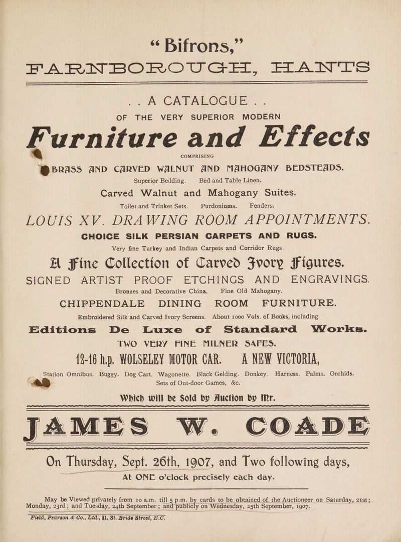 ‘ Bifrons,” FARNBOROUGH, HANTS . A CATALOGUE .. OF THE VERY SUPERIOR MODERN Furniture and Effects COMPRISING Mons: AND CARVED WALNUT AND MAHOGANY BEDSTEADS. Superior Bedding. Bed and Table Linen. Carved Walnut and Mahogany Suites. Toilet and Trinket Sets. Purdoniums. Fenders. LOUIS XV. DRAWING ROOM APPOINIMENTS: CHOICE SILK PERSIAN CARPETS AND RUGS. Very fine Turkey and Indian Carpets and Corridor Rugs. Bl Fine Collection of Carved Fvory Figures. SIGNED ARTIST PROOF ETCHINGS AND ENGRAVINGS. Bronzes and Decorative China. Fine Old Mahogany. CHIPPENDALE DINING ROOM FURNITURE. Embroidered Silk and Carved Ivory Screens. About 1000 Vols. of Books, including Editions De Luxe of Standard Works. TWO VERY FINE MILNER SAFES. 12-16 hp. WOLSELEY MOTOR CAR. A NEW VICTORIA, Station Omnibus. Buggy. Dog Cart. Wagonette. Black Gelding. Donkey. Harness. Palms. Orchids. Sets of Out-door Games, &amp;c. Which will be Sold by Auction by Ir. AMES W. COADE AMES W. On Thursday, Sept. 26th, 1907, and Two following days, “At ONE fe) clock precisely each day. May be Viewed privately from 10 a.m. till 5 p.m. by cards to be obtained of the Auctioneer on Saturday, 21st; Monday, 23rd ; and Tuesday, 24th September ; and publicly on Wednesday, 25th September, 1907.