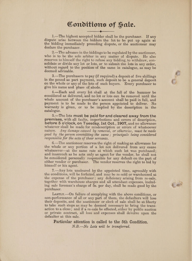 Conditions of Sale. peslorensres Curse 2” OUoeira td 1.—The highest accepted bidder shall be the purchaser. If any dispute arise between the bidders the lot to be put up again at the bidding immediately preceding dispute, or the auctioneer may declare the purchaser. 2.—The advance in the biddings to be regulated by the auctioneer, who is to be the sole arbiter in any matter of dispute. He also reserves to himself the right to refuse any bidding, to withdraw, con- solidate or divide any lot or lots, or to submit the lots in any order, without regard to the position of the same in catalogue, as may be deemed advisable. 3.—The purchasers to pay (if required) a deposit of five shillings in the pound as part payment, such deposit to be a general deposit on the whole or any of the lots of such buyers. Every purchaser to give his name and place of abode. 4.—HEach and every lot shall at the fall of the hammer be considered as delivered, and no lot or lots can be removed until the whole amount of the purchaser’s account shall be paid in full, and payment is to be made to the person appointed to deliver. No warranty is given, or to be implied by the description in the catalogue. 5.—The lots must be paid for and cleared away from the premises, with all faults, imperfections and errors of description, before 5 o’clock, on Tuesday, lst Oct., 1907, and no allowance whatever shall be made for misdescription or errors of whatsoever nature. Any damage caused by removal, or otherwise, must be made good by the person convmitting the same ; principals being considered responsvble for the acts of their servants. 6.—The auctioneer reserves the right of making an allowance for the whole or any portion of a lot not delivered from any cause whatsoever—at the same rate at which such lot was purchased; and inasmuch as he acts only as agent for the vendor, he shall not be considered personally responsible for any default on the part of either vendor or purchaser. The vendor reserves the right to bid by himself or his agent. 7.—Any lots uncleared by the appointed time, agreeably with the conditions, will be forfeited, and may be re-sold or warehoused at the expense of the purchaser; any deficiency arising from re-sale, together with warehouse charges and all attendant expenses, includ- ing sale foreman’s charge of 5s. per day, shall be made good by the purchaser. Lastny.—On failure of complying with the above conditions, or non-performance of all or any part of them, the defaulters will lose their deposits, and the auctioneer or clerk of sale shall be at liberty to take such steps as may be deemed necessary to bring the trans- action to a close; and if a re-sale be effected, either by public auction or private contract, all loss and expenses shall devolve upon the defaulter at this sale. Particular attention is called to the 5th Condition. N.B.—No Lots will be transferred. 6 | ey y)