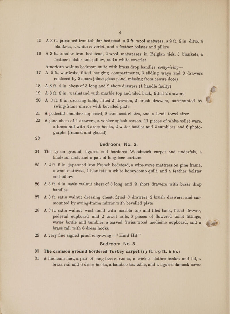 16 16 30 31 4 A 3 ft. japanned iron tubular bedstead, a 3 ft. wool mattress, a2 ft. 6 in. ditto, 4 blankets, a white coverlet, and a feather bolster and pillow A 3 ft. tubular iron bedstead, 2 wool mattresses in Belgian tick, 3 blankets, a feather bolster and pillow, and a white coverlet American walnut bedroom suite with brass drop handles, comprising— A 5 ft. wardrobe, fitted hanging compartments, 3 sliding trays and 3 drawers enclosed by 3 doors (plate-glass panel missing from centre door) A 3 ft. 4 in. chest of 3 long and 2 short drawers (1 handle faulty) A 3 ft. 6 in. washstand with marble top and tiled back, fitted 2 drawers A 3 ft. 6 in. dressing table, fitted 2 drawers, 2 brush drawers, surmounted by swing-frame mirror with bevelled plate _ A pedestal chamber cupboard, 2 cane-seat chairs, and a 4-rail towel airer A pine chest of 4 drawers, a wicker splash screen, 11 pieces of white toilet ware, a brass rail with 6 dress hooks, 2 water bottles and 2 tumblers, and 6 photo- graphs (framed and glazed) . Bedroom, No. 2. The green ground, figured and bordered Woodstock carpet and underfelt, a linoleum mat, and a pair of long lace curtains A 2 ft. 6 in. japanned iron French bedstead, a wire-wove mattress on pine frame, a wool mattress, 4 blankets, a white honeycomb quilt, and a feather bolster and. pillow A 3 ft. 4 im. satin walnut chest of 3 long and 2 short drawers with brass drop handles A 3 ft. satin walnut dressing chest, fitted 3 drawers, 2 brush drawers, and sur- mounted by swing-frame mirror with bevelled plate A 3 ft. satin walnut washstand with marble top and tiled back, fitted drawer, pedestal cupboard and 2 towel rails, 6 pieces of flowered toilet fittings, water bottle and tumbler, a carved Swiss wood medicine cupboard, and a brass rail with 6 dress hooks A very fine signed proof engraving—‘ Hard Hit” Bedroom, No. 38. The crimson ground bordered Turkey carpet (13 ft. x 9 ft. 6 in.) A linoleum mat, a pair of long lace curtains, a wicker clothes basket and lid, a ee