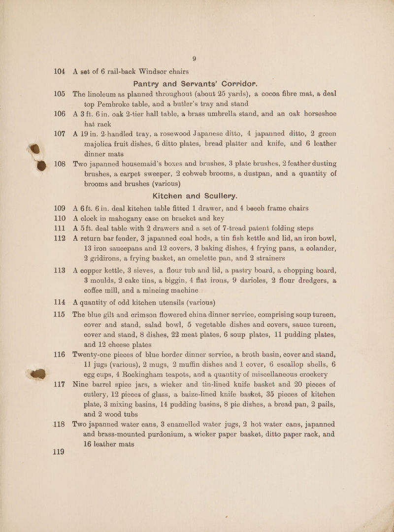 104 105 106 107 108 109 110 £EL 112 113 114 115 116 117 119 A set of 6 rail-back Windsor chairs Pantry and Servants’ Corridor. The linoleum as planned throughout (about 25 yards), a cocoa fibre mat, a deal top Pembroke table, and a butler’s tray and stand A 3 ft. Gin. oak 2-tier hall table, a brass umbrella stand, and an oak horseshoe hat rack A 19 in. 2-handled tray, a rosewood Japanese ditto, 4 japanned ditto, 2 green majolica fruit dishes, 6 ditto plates, bread platter and knife, and 6 leather dinner mats Two japanned housemaid’s boxes and brushes, 3 plate brushes, 2 feather dusting brushes, a carpet sweeper, 2 cobweb brooms, a dustpan, and a quantity of brooms and brushes (various) Kitchen and Scullery. A 6ft. Gin. deal kitchen table fitted 1 drawer, and 4 beech frame chairs A clock in mahogany case on bracket and key A 5ft. deal table with 2 drawers and a set of 7-tread patent folding steps A return bar fender, 3 japanned coal hods, a tin fish kettle and lid, an iron bowl, 13 iron saucepans and 12 covers, 3 baking dishes, 4 frying pans, a colander, 2 gridirons, a frying basket, an omelette pan, and 2 strainers A copper kettle, 3 sieves, a flour tub and lid, a pastry board, a chopping board, 3 moulds, 2 cake tins, a biggin, 4 flat irons, 9 darioles, 2 flour dredgers, a coffee mill, and a mincing machine A quantity of odd kitchen utensils (various) The blue gilt and crimson flowered china dinner service, comprising soup tureen, cover and stand, salad bowl, 5 vegetable dishes and covers, sauce tureen, cover and stand, 8 dishes, 22 meat plates, 6 soup plates, 11 pudding plates, and 12 cheese plates Twenty-one pieces of blue border dinner service, a broth basin, cover and stand, 11 jugs (various), 2 mugs, 2 muffin dishes and 1 cover, 6 escallop shells, 6 egg cups, 4 Rockingham teapots, and a quantity of miscellaneous crockery Nine barrel spice jars, a wicker and tin-lined knife basket and 20 pieces of cutlery, 12 pieces of glass, a baize-lined knife basket, 35 pieces of kitchen plate, 3 mixing basins, 14 pudding basins, 8 pie dishes, a bread pan, 2 pails, and 2 wood tubs Two japanned water cans, 3 enamelled water jugs, 2 hot water cans, Japanned and brass-mounted purdonium, a wicker paper basket, ditto paper rack, and 16 leather mats