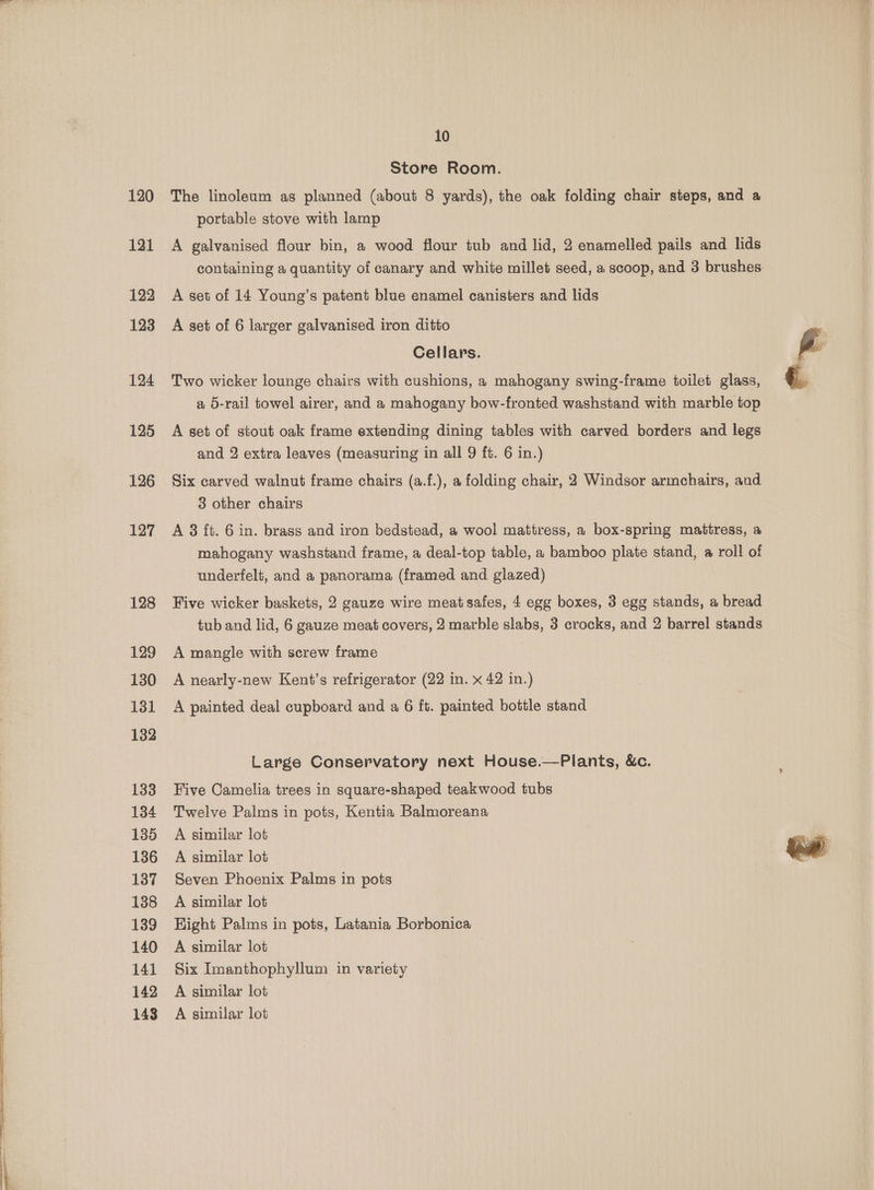 a i i ne ee a ee 120 121 122 124 125 126 127 128 129 130 131 132 133 134 135 136 137 138 139 140 141 142 143 10 Store Room. The linoleum as planned (about 8 yards), the oak folding chair steps, and a portable stove with lamp 3 A galvanised flour bin, a wood flour tub and lid, 2 enamelled pails and lids containing a quantity of canary and white millet seed, a scoop, and 3 brushes: A set of 14 Young’s patent blue enamel canisters and lids Cellars. g Two wicker lounge chairs with cushions, a mahogany swing-frame toilet glass, €, a 5-rail towel airer, and a mahogany bow-fronted washstand with marble top A set of stout oak frame extending dining tables with carved borders and legs and 2 extra leaves (measuring in all 9 ft. 6 in.) Six carved walnut frame chairs (a.f.), a folding chair, 2 Windsor armchairs, and 3 other chairs A 3 ft. 6 in. brass and iron bedstead, a wool mattress, a box-spring mattress, a mahogany washstand frame, a deal-top table, a bamboo plate stand, a roll of underfelt, and a panorama (framed and glazed) Five wicker baskets, 2 gauze wire meat safes, 4 egg boxes, 3 egg stands, a bread tub and lid, 6 gauze meat covers, 2 marble slabs, 3 crocks, and 2 barrel stands A mangle with screw frame A nearly-new Kent's refrigerator (22 in. x 42 in.) A painted deal cupboard and a 6 ft. painted bottle stand Large Conservatory next House.—Plants, &amp;c. Five Camelia trees in square-shaped teakwood tubs Twelve Palms in pots, Kentia Balmoreana A similar lot A similar lot ber Seven Phoenix Palms in pots A similar lot Right Palms in pots, Latania Borbonica A similar lot | Six Imanthophyllum in variety A similar lot A similar lot