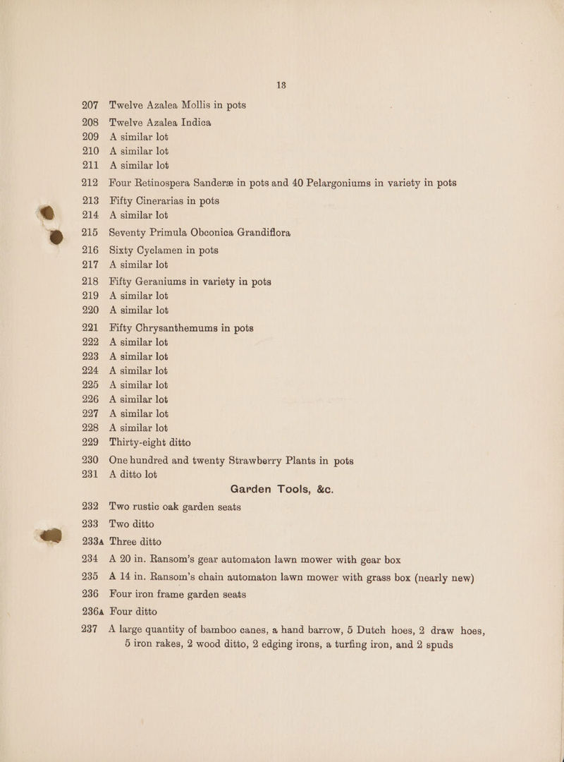 207 208 209 210 211 212 213 214 215 216 217 218 219 220 221 222 223 224 225 226 227 228 229 230 231 232 233 138 Twelve Azalea Mollis in pots Twelve Azalea Indica A similar lot A similar lot A similar lot Four Retinospera Sander in pots and 40 Pelargoniums in variety in pots Fifty Cinerarias in pots A similar lot Seventy Primula Obconica Grandiflora Sixty Cyclamen in pots A similar lot Fifty Geraniums in variety in pots A similar lot A similar lot Fifty Chrysanthemums in pots A similar lot A similar lot A similar lot A similar lot A similar lot A similar lot A similar lot Thirty-eight ditto One hundred and twenty Strawberry Plants in pots A ditto lot Garden Tools, &amp;c. Two rustic oak garden seats Two ditto 234 236 A 20 in. Ransom’s gear automaton lawn mower with gear box Four iron frame garden seats