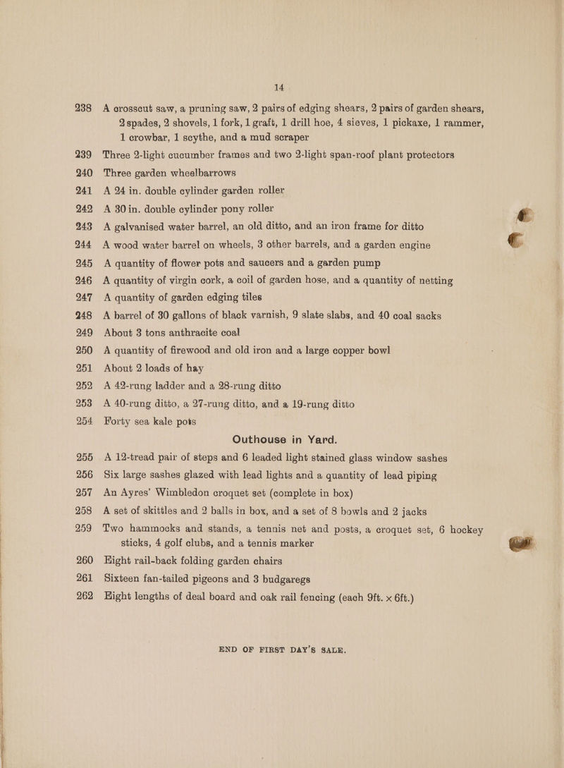 238 239 240 241 242 243 244 245 246 247 248 249 250 251 252 253 254 255 256 257 258 259 260 261 262 14 A crosscut saw, a pruning saw, 2 pairs of edging shears, 2 pairs of garden shears, 2 spades, 2 shovels, 1 fork, 1 graft, 1 drill hoe, 4 sieves, 1 pickaxe, 1 rammer, 1 crowbar, 1 scythe, and a mud scraper Three 2-light cucumber frames and two 2-light span-roof plant protectors Three garden wheelbarrows A 24 in. double cylinder garden roller A 30 in. double cylinder pony roller A galvanised water barrel, an old ditto, and an iron frame for ditto A wood water barrel on wheels, 3 other barrels, and a garden engine A quantity of flower pots and saucers and a garden pump A quantity of virgin cork, a coil of garden hose, and a quantity of netting A quantity of garden edging tiles A barrel of 30 gallons of black varnish, 9 slate slabs, and 40 coal sacks About 3 tons anthracite coal A quantity of firewood and old iron and a large copper bowl About 2 loads of hay A 42-rung ladder and a 28-rung ditto A 40-rung ditto, a 27-rung ditto, and a 19-rung ditto Forty sea kale pots Outhouse in Yard. A 12-tread pair of steps and 6 leaded light stained glass window sashes Six large sashes glazed with lead lights and a quantity of lead piping An Ayres’ Wimbledon croquet set (complete in box) A set of skittles and 2 balls in box, and a set of 8 bowls and 2 jacks Two hammocks and stands, a tennis net and posts, a croquet set, 6 hockey sticks, 4 golf clubs, and a tennis marker Hight rail-back folding garden chairs Sixteen fan-tailed pigeons and 3 budgaregs Hight lengths of deal board and oak rail fencing (each 9ft. x 6ft.) END OF FIRST DAY’S SALE.