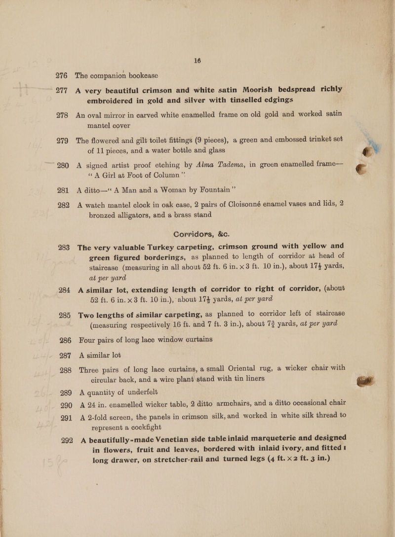 276 277 278 279 280 281 282 283 284 285 286 287 288 289 290 291 292 16 : Joi The companion bookcase A very beautiful crimson and white satin Moorish bedspread richly embroidered in gold and silver with tinselled edgings An oval mirror in carved white enamelled frame on old gold and worked satin mantel cover The flowered and gilt toilet fittings (9 pieces), a green and embossed trinket set of 11 pieces, and a water bottle and glass A signed artist proof etching by Alma Tadema, in green enamelled frame— «A Girl at Foot of Column ” A ditto— A Man and a Woman by Fountain ”’ A watch mantel clock in oak case, 2 pairs of Cloisonné enamel vases and lids, 2 bronzed alligators, and a brass stand Corridors, &amp;c. The very valuable Turkey carpeting, crimson ground with yellow and green figured borderings, as planned to length of corridor at head of staircase (measuring in all about 52 ft. 6 in. x3 ft. 10 in.), about 174 yards, at per yard A similar lot, extending length of corridor to right of corridor, (about 52 ft. 6 in. x3 ft. 10 in.), about 174 yards, at per yard Two lengths of similar carpeting, as planned to corridor left of staircase (measuring respectively 16 ft. and 7 ft. 3 in.), about 74 yards, at per yard Four pairs of long lace window curtains A similar lot Three pairs of long lace curtains, a small Oriental rug, a wicker chair with circular back, and a wire plant stand with tin liners A quantity of underfelt A 24 in. enamelled wicker table, 2 ditto armchairs, and a ditto occasional chair A 2-fold screen, the panels in crimson silk, and worked in white silk thread to represent a cockfight A beautifully-made Venetian side table inlaid marqueterie and designed in flowers, fruit and leaves, bordered with inlaid ivory, and fitted I