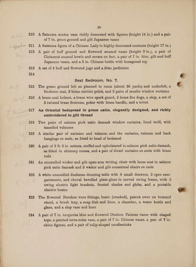 310 312 313 314 315 316 317 318 319 320 321 322 323 324 18 A Satsuma centre vase richly decorated with figures (height 14 in.) and a pair of 7 in. green ground and gilt Japanese vases A Satsuma figure of a Chinese Lady in highly-decorated costume (height 17 in.) A pair of buff ground and flowered enamel vases (height 9 in.j, a pair of Japanese vases, and a 5 in. Chinese bottle with hexagonal top A set of 4 buff and flowered jugs and a ditto jardiniere Best Bedroom, No. 7. The green ground felt as planned to room (about 36 yards) and underfelt, a linoleum mat, 3 brass cornice poles, and 3 pairs of muslin window curtains A brass coal helmet, a brass wire spark guard, 2 brass fire dogs, a stop, a set of 3 twisted brass fireirons, poker with brass handle, and a trivet An Oriental bedspread in green satin, elegantly designed, and richly embroidered in gilt thread Two pairs of salmon pink satin damask window curtains, lined twill, with tasselled valances A similar pair of curtains and valance, and the curtains, valance and back hangings en suite, as fitted to head of bedstead A pair of 3 ft. 6 in. settees, stuffed and upholstered in salmon pink satin damask, as fitted in chimney recess, and @ pair of dwarf curtains ew sutte with brass rods An enamelled wicker and gilt open-arm writing chair with loose seat in salmon pink satin damask and 2 wicker and gilt occasional chairs en sucte A white enamelled duchesse dressing table with 8 small drawers, 2 open com- partments, and cheval bevelled plate-glass in carved swing frame, with 2 swing electric light brackets, frosted shades and globe, and a portable electric heater The flowered Burslem ware fittings, basin (cracked), patens ewer on bronzed stand, a brush tray, a soap dish and liner, a chamber, a water bottle and glass, and a slop vase and liner A pair of 7 in. turquoise blue and flowered Doulton Faience vases with shaped tops, a painted terra-cotta vase, a pair of 7 in. Chinese vases, a pair of 7 in. china figures, and a pair of tulip-shaped candlesticks