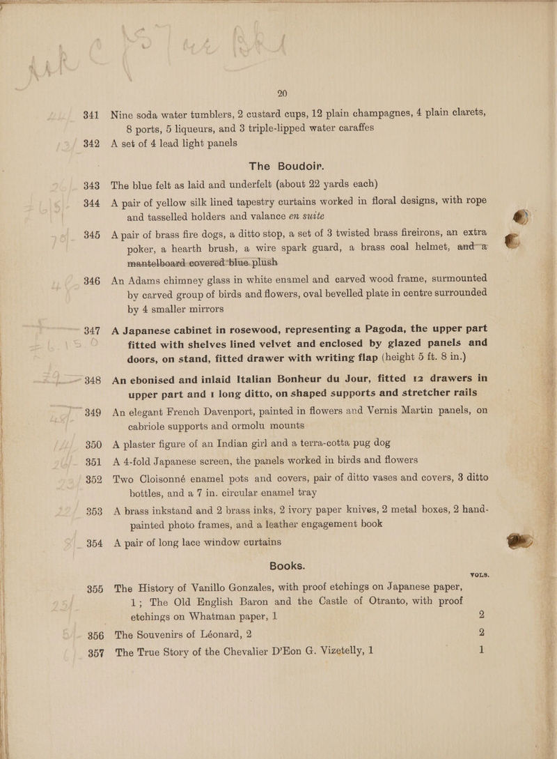 ene ae al are seb Gye e dn op Ro a GA ey a 341 342 343 344 345 346 347 300 301 352 303 304 399 356 307 me ¥ tay nesawrN Pee CEP CF OR A oh A lat ee, neatly A a AO 4. PP th NR ie AON A GAP ELIE AEP OG 20 Nine soda water tumblers, 2 custard cups, 12 plain champagnes, 4 plain clarets, 8 ports, 5 liqueurs, and 3 triple-lipped water caraffes A set of 4 lead light panels The Boudoir. The blue felt as laid and underfelt (about 22 yards each) A pair of yellow silk lined tapestry curtains worked in floral designs, with rope and tasselled holders and valance en suite A pair of brass fire dogs, a ditto stop, a set of 3 twisted brass fireirons, an extra poker, a hearth brush, a wire spark guard, a brass coal helmet, anda mantelboard covered blue. plush . An Adams chimney glass in white enamel and carved wood frame, surmounted by carved group of birds and flowers, oval bevelled plate in centre surrounded by 4 smaller mirrors A Japanese cabinet in rosewood, representing a Pagoda, the upper part fitted with shelves lined velvet and enclosed by glazed panels and doors, on stand, fitted drawer with writing flap (height 5 ft. 8 in.) An ebonised and inlaid Italian Bonheur du Jour, fitted 12 drawers in upper part and 1 long ditto, on shaped supports and stretcher rails An elegant French Davenport, painted in flowers and Vernis Martin panels, on cabriole supports and ormolu mounts A plaster figure of an Indian girl and a terra-cotta pug dog A 4-fold Japanese screen, the panels worked in birds and flowers Two Cloisonné enamel pots and covers, pair of ditto vases and covers, 3 ditto bottles, and a 7 in. circular enamel tray A brass inkstand and 2 brass inks, 2 ivory paper knives, 2 metal boxes, 2 hand- painted photo frames, and a leather engagement book A pair of long lace window curtains Books. VOLS. The History of Vanillo Gonzales, with proof etchings on Japanese paper, 1; The Old English Baron and the Castle of Otranto, with proof etchings on Whatman paper, 1 The Souvenirs of Léonard, 2 The True Story of the Chevalier D’Eon G. Vizetelly, 1 WET PS ae gmat