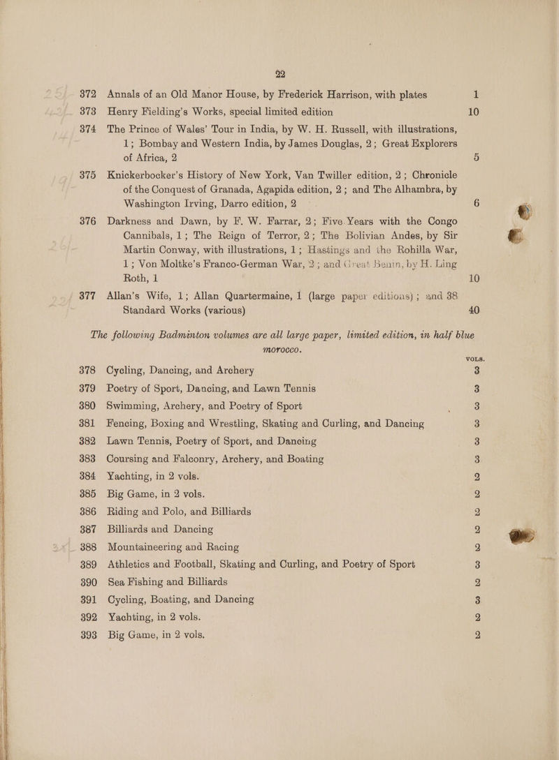 872 Annals of an Old Manor House, by Frederick Harrison, with plates 1 373 Henry Fielding’s Works, special limited edition 10 374 The Prince of Wales’ Tour in India, by W. H. Russell, with illustrations, 1; Bombay and Western India, by James Douglas, 2; Great Explorers of Africa, 2 9) 375 Knickerbocker’s History of New York, Van Twiller edition, 2; Chronicle of the Conquest of Granada, Agapida edition, 2; and The Alhambra, by Washington Irving, Darro edition, 2 6 376 Darkness and Dawn, by F. W. Farrar, 2; Five. Years with the Congo Cannibals, 1; The Reign of Terror, 2; The Bolivian Andes, by Sir Martin Conway, with illustrations, 1; Hastings and the Rohilla War, 1; Von Moltke’s Franco-German War, 2 ; and (ireat Henin, by H. hing Roth, 1 | 10 377 Allan’s Wife, 1; Allan Quartermaine, 1 (large paper editions}; and 38 Standard Works (various) 40 The following Badminton volumes are all large paper, limited edition, wn half blue morocco. 378 Cycling, Dancing, and Archery 3 379 Poetry of Sport, Dancing, and Lawn Tennis 380 Swimming, Archery, and Poetry of Sport 381 Fencing, Boxing and Wrestling, Skating and Curling, and Dancing 382 Lawn Tennis, Poetry of Sport, and Dancing 383 Coursing and Falconry, Archery, and Boating 384 Yachting, in 2 vols. 3885 Big Game, in 2 vols. 386 Riding and Polo, and Billiards 387 Billiards and Dancing 388 Mountaineering and Racing 389 Athletics and Football, Skating and Curling, and Poetry of Sport 390 Sea Fishing and Billiards 391 Cycling, Boating, and Dancing 392 Yachting, in 2 vols. 393 Big Game, in 2 vols. msepnpeweiwpwpwnnwmnnhn bs wewN wwe wow WwW