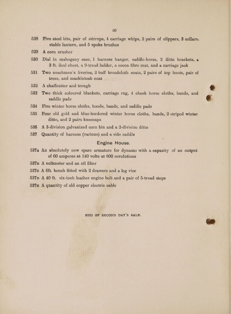528 529 530 O31 032 033 534 035 536 O37 380 Five steel bits, pair of stirrups, 4 carriage whips, 2 pairs of clippers, 3 collars, stable lantern, and 5 spoke brushes A corn crusher Dial in mahogany case, 1 harness hanger, saddle-horse, 2 ditto brackets, a 3 ft. deal chest, a 9-tread ladder, a cocoa fibre mat, and a carriage jack Two coachmen’s liveries, 2 buff broadcloth coats, 2 pairs of top boots, pair of trees, and mackintosh coat A chaffcutter and trough Two thick coloured blankets, carriage rug, 4 check horse cloths, bands, and saddle pads Five winter horse cloths, hoods, bands, and saddle pads Four old gold and blue-bordered winter horse cloths, bands, 2 striped winter ditto, and 2 pairs kneecaps A 3-division galvanized corn bin and a 2-division ditto Quantity of harness (various) and a side saddle Engine House. of 60 amperes at 140 volts at 800 revolutions END OF SECOND DAY'S SALE.
